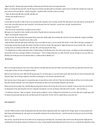 - Ngươi hãy về đi, đừng bao giờ quay trở lại đây và đừng bao giờ hỏi là làm sao em của ngươi được tha!
Người con trưởng một lòng vẫn muốn ở lại để mong xem cho được cách giải quyết của Trang Sinh, ngoài ra anh ta còn đem tiền vàng để mua chuộc các
quan chức lớn nhỏ trong triều Sở - về phần Trang Sinh - ông đã âm thầm vào chầu vua Sở và nói rằng:
- " Muôn tâu Bệ hạ Sao Mỗ chiếu nước Mỗ, một điềm xấu
- Thế làm cách nào để trừ khử nó ?
- Làm đức
Vua Sở nghe nói vậy, liền ra chiếu chỉ ân xá cho các phạm nhân trong triều. Con trai trưởng của Câu Tiển nghe được tin này, biết chắc là vua Sở sắp ân xá
cho tù nhân, anh ta đem lòng sinh nghi Trang Sinh. Anh ta đã quay trở lại nhà Trang Sinh, vừa mới bước vào ngõ, Trang Sinh đã hỏi:
- Sao ngươi chưa về ???
- Tiên sinh cho hỏi, có phải là Đức vua sắp ân xá cho tù nhân ?
Một người như Trang Sinh thì đâu có lạ lẫm gì thói đời ấy ! Ông liền bảo con traitrưởng của Câu Tiển:
- Ngươi vào nhà lấy tiền vàng mà về đi !
Con traicủa Câu Tiển mừng thầm trong bụng là không những mình đã đắc nhiệm mà còn không mất của! Anh ta vội vào nhà lấy tiền vàng lại và về thẳng
một hơi. Sau chuyện ấy, Trang Sinh lại vào chầu vua Sở:
- Muôn tâu Bệ hạ, tiểu thần nghe người ta đồn rằng " Đức vua cho lệnh ân xá là vì con trai của Câu Tiển đó thôi ! Vì Câu Tiển là một quân vượng giàu có"
Vua Sở nghe vậy đem lòng tức giận, liền hạ lệnh chém đầu con trai thứ của Câu Tiển ngay lập tức. Ngày đưa tang cho con trai của Câu Tiển - phu nhân
của ông và hai con traikhóc lóc thảm thiết - Còn Câu Tiển cườitrong bụng mà than rằng:
" Ta chẳng lấy làm lạ, ta biết chuyện này sẽ xảy ra. Thằng trưởng từ nhỏ đã sống vớita, chịu cảnh cơ hàn cùng ta - còn thằng út chỉ mới sinh đây thôi, làm
sao mà biết cơ hàn là gì, suốt ngày chỉbiết ăn chơi phung phí ! - Than ôi, thằng trưởng chịu cực nhiều rồi thì tiếc của nên mới gây ra cơ sự này ! Nếu như
để thằng út đi thì bây giờ cha con ta đã được đoàn tụ, vì thằng út đâu có biết tiếc của ! "
Sự bình yên
Một vịvua treo giải thưởng cho hoạ sĩ nào vẽ được một bức tranh đẹp nhất về sự bình yên. Nhiều hoạ sĩ đã cố công. Nhà vua ngắm tất cả các bức tranh
nhưng người chỉ thích có 2 bức và ông phải chọn lấy 1.
Một bức tranh vẽ hồ nước yên ả. Mặt hồ là tấm gương tuyệt mĩ vì có những ngọn núi cao chót vót bao quanh. Bên trên là bầu trời xanh vớinhững đám mây
trắng mịn màng. Tất cả những ai ngắm bức tranh đều cho rằng đây là 1 bức tran bình yên thật hoàn hảo.
Bức tranh kia cũng có những ngọn núi nhưng những ngọn núi nàyy trần trụi và lởm chởm đá. Ở bên trên là bầu trời giận dữ đổ mưa như trút trên cao kèm
theo sấm chớp đổ xuống, bên vách núilà dòng thác nổi bọt trắng xoá. Bức tranh này trông thật chẳng bình yên chút nào.
Nhưng sau khi nhà vua ngắm nhìn, ông thấy đằng sau dòng thác là một bụi cây nhỏ mọc lên từ khe nứt của 1 tảng đá. Trong bụi c ây từ khe nứt con chim
mẹ đang xây tổ. Ở đó, giữa dòng thác trút nước xuống một cách giận dữ, con chim mẹ đang an nhiên đậu trên tổ của mình.... Bình yên thật sự.....
" Ta chấm bức tranh này ! - Nhà vua công bố - Sự bình yên ko có nghĩa là 1 nơi ko có tiếng ồn ào, ko khó khăn, ko cực nhọc. Bình yên có nghĩa ngay chính
khi đang ở trong phong ba bão táp ta vẫn cảm thấy sựyên tĩnh trong tráitim. Đó mới chính là ý nghĩa thật sự của sựbình yên. "
Anh có giúp tôi ?
Vào năm 1989 tại armenia có một trận động đất lớn(8,2 độ richter) đã san bằng toàn bộ đất nước và giết hại hơn 30 ngàn người chỉ trong vòng bốn phút.
Giữa khung cảnh hoảng loạn đó , một người cha vộichạy đến trường học mà con ông ta theo học ....toà nhà trước kia là trường học nay chỉcòn là đống
gạch vụn ,đổ nát...
Sau cơn sốc , ông nhớ lại lời hứa vớicon mình:"cho dù chuyện gì xảy ra đi chăng nữa , cha sẽ luôn ở bên con!"Và nước mắt ông lại trào ra.Bây giờ nhìn
vào đống đổ nát trước đây là trường học thì không còn hi vọng , nhưng trong đầu ông lại không thể xoá đi lời hứa với con, và ông đã hành động theo những
 