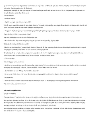 gì mà tráitim ông mách bảo. Ông cố nhớ lại cửa hành lang mà ông vẫn đưa con đi học mỗi ngày , ông nhớ rằng phòng học con trraimình ở phía bên phải
của trường .Ông vộichạy đến đó và bắt đầu đào bới.
Những người cha ,người mẹ khác cũng chạy đến ,và từ khắp nơi vang lên những tiếng kêu than:"ôi, con trai tôi!","ôi, con gái tôi!" Một số người khác với
lòng tốt cố kéo ông ra khỏi đống đổ nát , họ nói:
-Đã quá muộn rồi!
-Bọn trẻ đã chết rồi!
-Ông không còn giúp được gì cho chúng nữa đâu!
Vớimỗi người , ông chỉđặt một câu hỏi :"anh có giúp tôi không ?"Và sau đó , với từng miếng gạch, ông lại tiếp tục đào bới , tìm đứa con mình . Lúc này , có
cả chỉ huy cứu hoả và ông này cũng cố sức đưa ông ra khỏi đống đổ nát:
- Xung quanh đây đều đang cháy và các toà nhà đang sụp đổ .Ông đang ở trong vòng nguy hiểm.Chúng tôi sẽ lo mọi việc , ông hãy về nhà đi !
Người đàn ông chỉhỏi lại :"ông có giúp tôi không ?'
Sau đó là những người cảnh sát, họ cũng cố thuyết phục ông :
-Mọi việc đã kết thúc , ông có hiểu không ?Ông đang gây nguy hiểm cho chúng tôi đấy , ông hãy về đi !
Đó là việc tốt nhất ông có thể làm lúc này đấy !
Và với cả họ , ông cũng chỉhỏi ::"các anh có giúp tôi không?"Nhưng một lần nữa , ông cũng chỉ nhận được sựtừ chối!Ông lại tiêp tục một mình vì ông hiểu
rằng ông phải tự mình thực hiện lời hứa với con , dù con ông còn sống hay đã mất!
Ông đào tiếp...12 giờ ...24 giờ... mảng tường cuốicùng được lật ra , dây thần kinh ông lúc nay dưồng như đang căng ra , ông đang chờ đợi điều xấu
nhất...ông nghe tiếng con trai mình!Ông gọi lớn tên con: "Armand!" Tim ông như ngừng đập khi :
- Cha ơi , con đây !
Và với một giọng tự hào , cậu bé bảo:
-Con đã nói với các bạn là đừng sợ vì nếu cha còn sống , cha sẽ cứu con !Và khi cha đã cứu con thì các bạn cũng sẽ được cứu.Cha đã hứa vớicon là dù
trường hợp nào cha cũng luôn ở bên con , cha còn nhớ không ? Và cha đã thực hiện được điều đó!
- Cha luôn ở bên con , con a!Nhưng cha muốn biết ở đó sao rồi?
-Tụi con còn lại 14 trên 33 cha ạ !Tụi con sợ lắm, đói , khát...nhưng bây giờ tụi con đã có cha ở đây, cha sẽ cứu bọn con , phải không cha?
- Ra đây đi con!
- Khoan đã cha! Để các bạn ra trước, con biết rằng cha sẽ không bỏ rơicon. Có chuyên gì xảy ra con cũng biet rằng cha luôn bên cạnh con .
Một cách tin tưởng , cậu bé nói vớicha !
Cái gương vùng Matsu-Yama
(Truyện cổ Nhật Bản)
Tại vùng núi Matsu-Yama hẻo lánh, tỉnh Echigo, có đôi vợ chồng trẻ sống với nhau. Họ sinh được một đứa con gái. Hai người rất mực thương con.
Một dạo, người bố lên kinh đô có việc. Khi trở về, anh tặng vợ một cái hộp bằng gỗ trắng rất nhẵn. Mở hộp ra, chị thấy có một mảnh kim khí tròn; một mặt
thì trắng như bạc khảm, điểm những nét vẽ hình chim và lá; còn mặt kia thì sáng như thủy tinh. Chị vợ xem, lấy làm thích thú và lạ lùng vì thấy trong đáy
gương có một khuôn mặt xinh đẹp với đôi môi hồng và đôi mắt sáng như đang mỉm cười vớimình.
Anh chồng giải thích cho chịhiểu đó là cáigương. Khuôn mặt người phụ nữ trong ấy chính là khuôn mặt chịđược phản ánh vào. Ở thành thị, mọi người
đều có một cáinhư thế này, còn ở đây chưa ai trông thấy.
 