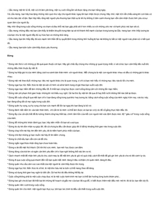- Cầu mong một lời tử tế, một cửchỉ làm yên lòng, một nụ cười nồng ấm sẽ được tặng cho bạn hằng ngày.
Và, cầu mong, bạn hãy trao tặng những món quà như vậy cho người khác ngay khi bạn nhận được chúng. Hãy nhớ, mặt trời vẫn chiếu sáng khi cơn bão có
vẻ như kéo dài vô tận. Bạn hãy hiểu rằng một người yêu thương bạn thật sựlà khi họ không ở bên cạnh nhưng bạn vẫn cảm nhận được tình yêu và sự
quan tâm của người ấy.
Hãy nhớ rằng trong cuộc sống những va chạm và đau khổ mà bạn gặp phải sẽ ít hơn nhiều so với những ước mơ và hạnh phúc mà bạn sẽ có.
- Cầu mong những điều mà bạn cảm thấy là khiếm khuyết trong hiện tại sẽ trở thành thế mạnh của bạn trong tương lai.Cầu mong bạn nhìn thấy tương lai
của bạn như là một người đầy đủ sự hứa hẹn và những khả năng.
- Cầu mong bạn tìm thấy đầy đủ sức mạnh tinh thần để tự quyết định trong những tình huống tệ hại mà không bị bất cứ một người nào phán xử vì kết quả
đó.
- Cầu mong bạn luôn luôn cảm thấy được yêu thương
Đừng
* Ðừng nên thờ ơ với những gì đã quá quen thuộc với bạn. Hãy giữ chắc lấy chúng như những gì quan trọng nhất, vì sẽ có lúc bạn cảm thấy tiếc nuối khi
những điều thân thuộc ấy mất đi.
* Ðừng hạ thấp giá trịcủa mình bằng cách so sánh bản thân mình với người khác. Mỗi chúng ta là một con người khác nhau và đều có những giá trị khác
nhau.
* Ðừng mãi mê theo đuổi những mục tiêu mà người khác cho là quan trọng, vì chỉ có bạn mới hiểu rõ những mục tiêu nào là tốt c ho mình.
* Ðừng ngại học hỏi. Kiến thức là một tài sản vô hình và sẽ là hành trang vô giá theo bạn suốt cuộc đời.
* Ðừng ngại mạo hiểm để làm những điều tốt. Ít nhất bạn cũng học được cách sống dũng cảm với những lần mạo hiểm.
* Ðừng nên phí phạm thời gian hoặc những lời nói thiếu suy nghĩ. Cả hai thứ ấy một khi đã qua đi hay thốt ra thì không thể nào bắt lại được.
* Đừng để cuộc sống đi qua mắt bạn chỉvì bạn đang sống trong quá khứ hay tương lai. bằng cách sống cuộc sống của mình ngày hôm nay, vào lúc này,
bạn đang sống tất cả mọi ngày trong cuộc đời.
* Đừng quên hy vọng, sựhy vọng cho bạn sức mạnh để tồn tại ngay khi bạn đang bị bỏ rơi.
* Đừng đánh mất niềm tin vào bản thân mình, chỉ cần tin là mình có thể làm được và bạn lại có lý do để cố gắng thực hiện điều đó.
* Đừng lấy của cảivật chất để đo lường thành công hay thất bại, chính tâm hồn của mỗi con người mới xác định được mức độ " giàu có" trong cuộc sống
của mình.
* Đừng để những khó khăn đánh gục bạn, hãy kiên nhẫn rồi bạn sẽ vượt qua.
* Đừng do dự khi đón nhận sựgiúp đỡ, tất cả chúng ta đều cần được giúp đỡ ở bất kỳ khoảng thời gian nào trong cuộc đời.
* Đừng chạy trốn mà hãy tìm đến tình yêu, đó là niềm hạnh phúc nhất của bạn.
* Đừng chờ đợi những gì bạn muốn mà hãy đi tìm kiếm chúng.
* Đừng từ chốinếu bạn vẫn còn cái để cho.
* Đừng ngần ngại thừa nhận rằng bạn chưa hoàn hảo.
* Đừng e dè đối mặt thử thách. Chỉ khi thử sức mình, bạn mới học được can đảm.
* Đừng đóng cửa trái tim và ngăn cản tình yêu đến chỉvì bạn nghĩ không thể nào tìm ra nó.
* Cách nhanh nhất để nhận tình yêu là cho, cách mau lẹ để mất tình yêu là giữ nó quá chặt, cách tốt nhất để giữ gìn tình yêu là cho nó đôi cánh tự do.
* Đừng đi qua cuộc sống quá nhanh đến nỗi bạn quên mất mình đang ở đâu và thậm chí quên mình đang đi đâu.
* Đừng quên nhu cầu cảm xúc cao nhất của một người là cảm thấy được tôn trọng.
* Đừng ngại học hỏi. Kiến thức là vô bờ, là một kho báu mà ta luôn có thể mang theo dễ dàng.
* Đừng sửdụng thời gian hay ngôn từ bất cẩn. Cả hai thứ đó đều không thể lấy lại.
* Cuộc sống không phải là một cuộc chạy đua, nó là một cuộc hành trình mà bạn có thể tận hưởng từng bước khám phá...
* Đừng bao giờ cho là bạn đã thất bại khi những kế hoạch và giấc mơ của bạn đã sụp đổ, vì biết được thêm một điều mới mẻ thì đó là lúc bạn tiến bộ rồi.
* Đừng quên mỉm cườitrong cuộc sống.
* Đừng quên tìm cho mình một người bạn thực sự, bởi bạn bè chính là điều cần thiết trong suốt cuộc đời.
 