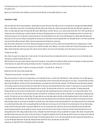 hoa hồng này trên ve áo. Cô ấy nói nếu anh có mời ta đi ăn tối thì nói rằng cô ấy đang đợi anh ở nhà hàng lớn bên kia đường. Cô ấy nói đây là một cuộc
thử nghiệm gì đó.”
Người ta chỉ có thể nhận ra bản chất thật sự của trái tim khi phải đối mặt vớinhững điều không như ý muốn.
VẪNCÒN HY VỌNG
Suốt mùa đông năm đó tôi ở làng Castelmare, một làng gần như hoàn toàn bị tàn phá ở gần Livourne (Ý) và sáng nào tôi cũng gặp bà lão Maria Bendetti.
Nhỏ con, mảnh khảnh, nhăn nheo, bà đi chân không, bận một chiếc áo đen đã bạc màu, thành hung hung đỏ, đầu quấn một chiếc khăn quàng đen, lọm
khọm, vai mang nặng một cáigùi đan bằng miên liễu (osier). Mặt bà tóp lại, sạm đen, tiều tụy, ưu tư, mang nhưng nét đau khổ, rầu rĩ, thất vọng. Bà bán cá,
những loài cá kỳ dị mà không ngon của Địa Trung Hải, dân làng chỉ sống bằng những con cá đó với ít mì ống. Tôi đã biết làng đó thời còn thái bình, dân
chúng sung sướng và vô tư lự. Bây giờ ở công trường nhỏ xíu nhà cửa đã sập hết vì bom đạn, chỉ còn một đống gạch vụn, không nghe thấy tiếng cười,
tiếng nhạc như hồi xưa nữa. Không khí phảng phất mùi hương hoa trúc đào thành thử cảnh tượng thê thảm như một nghĩa địa, làm cho tôi đau lòng. Nơi đó
trước kia thì thích biết bao, bây giờ chết rồi, cảnh tan hoang hoàn toàn đó thật xót xa, tuyệt vọng.
Hầu hết các thanh niên đã bỏ xứ di nơi khác. Nhưng các ông già bà cả và trẻ con còn ở lại; họ lầm lùi đi trong cảnh đổ nát như những bóng ma; có mấy
chiếc thuyền và mấy chiếc lưới rách vá víu bậy bạ, họ cực khổ lắm mới kiếm được miếng ăn, chỉ vừa đủ cho khỏi chết. Trong số những người ở lại, có bà
Maria. Đôi khi bà dắt theo một em gái mười tuổi, chắc là cháu bà. Gầy ốm, rách rưới, em đi chân không, lon ton bên cạnh bà, vừa đi vừa rao:
"Cá đây! Cá tươi đây ! "
Như cố làm cho người ta tin rằng cá mới ở dưới nước lên. Tôi nhận xét hai bà cháu, mà không khỏi buồn rầu, lo ngại cho họ; họ có vẻ cố bám lấy một dĩ
vãng đã qua, qua hẳn rồi Quả là một ảo vọng.
Một buổi sáng, khi họ đi qua công trường tan hoang, tôi hỏi chuyện họ. Trong chiến tranh họ đã thoát chết khi bị dội bom và bây giờ họ sống trong cáihầm
ở hẻm Eustacia, khu nghèo nhất của làng mà không bị tàn phá. Vì trong lòng xót xa, đâm ra bi quan, tôi hỏi bà lão :
" Tại sao bà không đi nơi khác ? ở đây còn có tương lai gì nữa đâu?.:. Tàn phá hết rồi... Hết hẳn rồi " .
Bà lão làm thinh một chút rồi chậm chạp lắc đầu:
" Đây là quê hương của mình. Với lại đâu có hết hẳn " .
Rồi hai bà cháu bước đi, và tôi có cảm tưởng rằng họ vui vẻ nháy mắt với nhau, ra vẻ hóm hỉnh, biểu đồng tình. Thấy vậy tôisinh ra tò mò. Mấy ngày sau,
tôi bất giác dò xét xem họ đi đâu, không cố ý rình mò. Buổi sáng tôi thấy họ đi làm những công việc hàng ngày như mọi người, nhưng buổi chiều thì không
thấy họ đâu hết. Mấy lần, sau bữa trưa, tôi đi qua hẻm Eustacia: căn phòng nhỏ của họ luôn luôn vắng tanh. Có thể rằng hai bà cháu đó không chất phác
như tôi tưởng chăng? Tại sao mà buổi chiều nào cũng đi khỏi? Có làm gì ám muội không? Buôn lậu hoặc chợ đen? Vì nghi ngờ họ như vậy nên một buổi
nọ, tôi bỏ hẳn giấc trưa trên bãi biển, lại hẻm Eustacia sớm hơn mọi lần. Tôi nấp dưới một cáicổng, rình căn nhà của bà lão. Tôi không phải đợi lâu.
Khoảng một giờ trưa, hai bà cháu ở trong hầm bước ra, mỗi người đeo một cái giỏ không trên lưng; họ nắm tay nhau, vui vẻ, hăng hái lên đường. Tôi di
theo rình họ, như một tên trộm. Hai bà cháu lách qua đám nhà cửa đổ nát. Tới đầu làng, họ tiến vào một con đường mòn cháy nắng đưa xuống lòng sông
cạn khô. Tôi đứng trên cao nhìn xuống bờ sông. Tôi ngạc nhiên làm sao, thấy nhiều người cuốc đất, xúc đất trong lòng sông lởm chởm những đá. Hai bà
cháu đặt giỏ xuống rồi bắt đầu làm việc. Mới đầu tôi tưởng họ tìm bảo vật vàng bạc gì đó, rồi tôi thấy đứa cháu gái xúc một giỏ cát còn bà lão lựa kỹ từng
phiến đá trắng vuông vức, bỏ vào giỏ. Khi giỏ đầy rồi, họ đeo lên lưng, chậm chạp leo cái dốc dựng đứng để lên bờ .Họ đi ngang sát chỗ tôi núp. Không biết
họ có nhận thấy tôi không. Nếu có thì họ cũng không để lộ cho tôi thấy. Đợi cho họ đi qua rồi, tôi mới theo dõi. Con đường đưa tới chỗ cao nhất của làng,
tới một cái đồi nhỏ bao quát cả miền chung quanh. Mấy lần đi chơi, tôi chưa bao giờ bước chân tới đó: đó là nơi duy nhất không bị tàn phá. Một nhóm
người trong làng đương làm việc trong một bụi cây keo (acacia). Họ nói nhỏ nhẹ với nhau, không có những cử chỉ huênh hoang mà lặng lẽ trộn hồ, dục
những phiến đá nhỏ nhắn, trắng và đẹp rồi sắp với nhau, chồng lên nhau thành những bức tường của một kiến trúc rộng lớn. Mới đầu tôi chưng hửng. Rồi
đột nhiên tôi đoán được mục dịch của họ, họ tính xây cất cái gì. Tôi nghẹt thở. Những kẻ đó chỉcó mỗi một cái nhà đủ che mưa che nắng còn bao nhiêu đã
mất hết, những ông già bà cả và trẻ con đó mà tôi tưởng chỉ là những bóng ma bất lực, hư ảo, vật vờ đã quyết tâm làm một công tác tập thể đầu tiên là tự
lực xây cất một giáo đường mới mẻ, lộng lẫy. Không phải một nhà thờ nhỏ xấu xí tạp nhạp đâu, mà một chỗ thờ
phượng qui mô, đẹp đẽ hơn tất cả những giáo đường cũ trong miền.
 