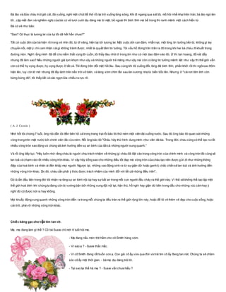 Bà lão và đứa cháu trút giỏ cát, đá xuống, nghỉ một chút để thở rồi lại trở xuống lòng sông. Khi đi ngang qua sát tôi, mồ hôi nhễ nhại trên trán, bà lão ngó lén
tôi , cặp mắt đen và nghiêm nghị của bà có vẻ tươi cười dịu dàng mà bí mật, bề ngoài thì bình tĩnh mà bề trong thì ranh mãnh một cách hiền từ.
Bà có vẻ như bảo:
"Sao? Có thực là tương lai của tụi tôi dã hết hẳn chưa?"
Tất cả cuộc đờicủa bà hiện rõ trong vẻ nhìn đó, từ dĩ vãng, hiện tại tới tương lai. Một cuộc dời can đảm, nhẫn nại, một lòng tin tưởng bền bỉ, không gì lay
chuyển nổi, một ý chí cam nhận cáigì không tránh được, nhất là quyết tâm tin tưởng. Tôi xấu hổ đứng trân trân ra đó trong khi hai bà cháu đi khuất trong
đường mòn. Nghĩ rằng mình đã để cho niềm thất vọng lôi cuốn, tôi thấy đau nhói ở trong tim như có mũi dao đâm vào đó. Ừ thì tan hoang, đổ nát đấy
nhưng đã làm sao? Nếu những người già lọm khọm như vậy và những người trẻ măng như vậy mà còn có lòng tin tưởng mãnh liệt như vậy thì thế giới vẫn
còn có thể hy vọng được, hy vọng được ở tất cả. Tôi đứng trên đồi một hồi lâu. Sau cùng khi tôi xuống đồi, lòng đã bình tĩnh, phấn khởi rồi thì ngôisao Hôm
hiện lên, tuy còn lờ mờ nhưng đã lấp lánh trên nền trời vô biên, và làng xóm chìm lần sau làn sương nhẹ từ biển bốc lên. Nhưng ở "cáinơi tâm linh còn
bừng bừng đó", tôi thấy tất cả các ngọn lửa chiếu ra rực rỡ.
( A. J. Cronin )
Nhớ hồi tôi chừng 7 tuổi, ông nội dẫn tôi đến bên hồ cá trong trang trạirồi bảo tôi thử ném một viên đá xuống nước. Sau đó ông bảo tôi quan sát những
vòng trong trên mặt nước bởi chính viên đá vừa ném. Rồi ông bảo tôi "Cháu hãy thử hình dung mình như viên đá kia. Trong đời, cháu cũng có thể tạo ra rất
nhiều vòng tròn xao động và chúng sẽ ảnh hưởng đến sự an bình của tất cả những người xung quanh."
Và rồi ông tiếp tục: "Hãy luôn nhớ rằng cháu là người chịu trách nhiệm về những gì cháu đã đặt vào trong vòng tròn của chính mình và vòng tròn đó cũng sẽ
lan toả và chạm vào rất nhiều vòng tròn khác. Vì vậy hãy sống sao cho những điều tốt đẹp mà vòng tròn của cháu tạo nên được gửi đi như những thông
điệp của hoà bình và nhân ái đến khắp mọi người. Ngược lại, những xao động sinh ra từ sựgiận dữ hoặc ganh tị chắc chắn sẽ lan toả và ảnh hưởng đến
những vòng tròn khác. Do đó, cháu cần phải ý thức được trách nhiệm của mình đối với tất cả những điều trên".
Đó là lần đầu tiên trong đời tôi nhận ra rằng sự an bình nội tại hay sựbất an trong mỗi con người đều chảy ra thế giới này. Vì thế sẽ không thể tạo lập một
thế giới hoà bình khi chúng ta đang còn bị vướng bận bởi những xung đột nội tại, hận thù, hồ nghi hay giận dữ bên trong dẫu cho những xúc cảmhay ý
nghĩ đó có được nói ra hay không.
Mọi khuấy động xung quanh những vòng tròn diễn ra trong mỗi chúng ta đều tràn ra thế giới rộng lớn này, hoặc để tô vẽ thêm vẻ đẹp cho cuộc sống, hoặc
cản trở, phá vỡ những vòng tròn khác.
Chiếc băng gạc cho tr ái tim tan vỡ.
Mẹ, mẹ đang làm gì thể ? Cô bé Susie chỉ mới 6 tuổi hỏi me.
- Mẹ đang nấu món thịt hầm cho cô Smith hàng xóm.
- Vì sao ạ ? - Susie thắc mắc.
- Vì cô Smith đang rất buồn con ạ. Con gái cô ấy vừa qua đời và trái tim cô ấy đang tan nát. Chúng ta sẽ chăm
sóc cô ấy một thời gian. - bà mẹ dịu dàng trả lời.
- Tại sao lại thế hả mẹ ? - Susie vẫn chưa hiểu ?
 