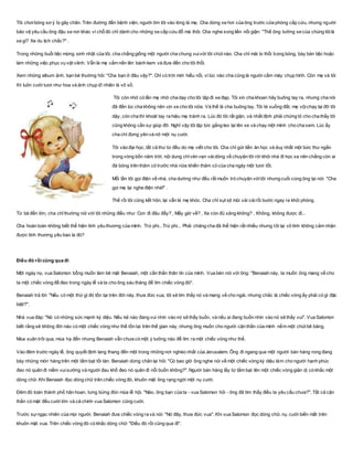 Tôi chơibóng sơ ý bị gãy chân. Trên đường đến bệnh viện, người ôm tôi vào lòng là mẹ. Cha dừng xe hơi của ông trước cửa phòng cấp cứu, nhưng người
bảo vệ yêu cầu ông đậu xe nơi khác vì chỗ đó chỉ dành cho những xe cấp cứu đỗ mà thôi. Cha nghe xong liền nổi giận: "Thế ông tưởng xe của chúng tôilà
xe gì? Xe du lịch chắc?" .
Trong những buổi tiệc mừng sinh nhật của tôi, cha chẳng giống một người cha chung vuivới tôi chút nào. Cha chỉ mải lo thổi bong bóng, bày bàn tiệc hoặc
làm những việc phục vụ vặt vãnh. Vẫn là mẹ cắm nến lên bánh kem và đưa đến cho tôi thổi.
Xem những album ảnh, bạn bè thường hỏi: "Cha bạn ở đâu vậy?". Chỉ có trời mới hiểu nổi, vì lúc nào cha cũng là người cầm máy chụp hình. Còn mẹ và tôi
thì luôn cười tươi như hoa và ảnh chụp dĩ nhiên là vô số.
Tôi còn nhớ có lần mẹ nhờ cha dạy cho tôi tập đi xe đạp. Tôi xin cha khoan hãy buông tay ra, nhưng cha nói
đã đến lúc cha không nên vịn xe cho tôi nữa. Và thế là cha buông tay. Tôi té xuống đất, mẹ vộichạy lại đỡ tôi
dậy, còn cha thì khoát tay ra hiệu mẹ tránh ra. Lúc đó tôi rất giận, và nhất định phải chứng tỏ cho cha thấy tôi
cũng không cần sự giúp đỡ. Nghĩ vậy tôi lập tức gắng leo lại lên xe và chạy một mình cho cha xem. Lúc ấy
cha chỉ đứng yên và nở một nụ cười.
Tôi vào đại học, tất cả thư từ đều do mẹ viết cho tôi. Cha chỉ gửi tiền ăn học và duy nhất một bức thư ngắn
trong vòng bốn năm trời, nội dung chỉvẻn vẹn vàidòng về chuyện tôi rời khỏi nhà đi học xa nên chẳng còn ai
đá bóng trên thảm cỏ trước nhà nữa khiến thảm cỏ của cha ngày một tươi tốt.
Mỗi lần tôi gọi điện về nhà, cha dường như đều rất muốn trò chuyện vớitôi nhưng cuối cùng ông lại nói: "Cha
gọi mẹ lại nghe điện nhé!" .
Thế rồi tôi cũng kết hôn, lại vẫn là mẹ khóc. Cha chỉ sụt sịt mũi vài cáirồi bước ngay ra khỏi phòng.
Từ bé đến lớn, cha chỉthường nói với tôi những điều như: Con đi đâu đấy? , Mấy giờ về? , Xe còn đủ xăng không? , Không, không được đi...
Cha hoàn toàn không biết thể hiện tình yêu thương của mình. Trừ phi...Trừ phi... Phải chăng cha đã thể hiện rất nhiều nhưng tôi lại vô tình không cảm nhận
được tình thương yêu bao la đó?
Điều đó rồi cũng qua đi
Một ngày nọ, vua Salomon bỗng muốn làm bẽ mặt Benaiah, một cần thần thân tín của mình. Vua bèn nói với ông: "Benaiah này, ta muốn ông mang về cho
ta một chiếc vòng để đeo trong ngày lễ và ta cho ông sáu tháng để tìm chiếc vòng đó".
Benaiah trả lời: "Nếu có một thứ gì đó tồn tại trên đời này, thưa đức vua, tôi sẽ tìm thấy nó và mang về cho ngài, nhưng chắc là chiếc vòng ấy phải có gì đặc
biệt?".
Nhà vua đáp: "Nó có những sức mạnh kỳ diệu. Nếu kẻ nào đang vui nhìn vào nó sẽ thấy buồn, và nếu ai đang buồn nhìn vào nó sẽ thấy vui". Vua Salomon
biết rằng sẽ không đời nào có một chiếc vòng như thế tồn tại trên thế gian này, nhưng ông muốn cho người cận thần của mình nếm một chút bẽ bàng.
Mùa xuân trôi qua, mùa hạ đến nhưng Benaiah vẫn chưa có một ý tưởng nào để tìm ra một chiếc vòng như thế.
Vào đêm trước ngày lễ, ông quyết định lang thang đến một trong những nơi nghèo nhất của Jerusalem. Ông đi ngang qua một người bán hàng rong đang
bày những món hàng trên một tấm bạt tồi tàn. Benaiah dừng chân lại hỏi: "Có bao giờ ông nghe nói về một chiếc vòng kỳ diệu làm cho người hạnh phúc
đeo nó quên đi niềm vuisướng và người đau khổ đeo nó quên đi nỗi buồn không?". Người bán hàng lấy từ tấm bạt lên một chiếc vòng giản dị có khắc một
dòng chữ. Khi Benaiah đọc dòng chữ trên chiếc vòng đó, khuôn mặt ông rạng ngời một nụ cười.
Đêm đó toàn thành phố hân hoan, tưng bừng đón mùa lễ hội. "Nào, ông bạn của ta - vua Salomon hỏi - ông đã tìm thấy điều ta yêu cầu chưa?". Tất cả cận
thần có mặt đều cười lớn và cả chính vua Salomon cũng cười.
Trước sựngạc nhiên của mọi người, Benaiah đưa chiếc vòng ra và nói: "Nó đây, thưa đức vua". Khi vua Salomon đọc dòng chữ, nụ cười biến mất trên
khuôn mặt vua. Trên chiếc vòng đó có khắc dòng chữ: "Điều đó rồi cũng qua đi".
 