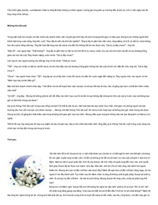 Vào chính giây phút ấy, vua Salomon nhận ra rằng tất thảy những sự khôn ngoan, vương giả và quyền uy của ông đều là phù du, bởi vì một ngày nào đó
ông cũng chỉlà cát bụi...
Những hòn đá cuội
Trong một buổi nói chuyện vớimột nhóm các doanh nhân, một chuyên gia trình bày về cách sửdụng thời gian có hiệu quả. Đứng trước những người khá
thành đạt trong cuộc sống, ông mỉm cười: "Sau đây là một câu hỏi trắc nghiệm". Ông ta lấy từ gầm bàn một cáilọ rộng miệng cỡ 4 lít và một túi chứa những
hòn đá cuộito bằng nắm tay. Ông lần lượt đặt từng hòn đá vào lọ cho đến khi không thể bỏ vào được nữa. "Cái lọ có đầy chưa?" - ông hỏi.
"Đầy rồi" - mọi người đáp. "Thật không?" - ông lấy từ gầm bàn ra một túi sỏi nhỏ đổ từ từ vào lọ và lắc cho các hòn sỏi chen vào tất cả các khoảng trống
giữa các hòn đá cuội. Ông nhoẻn miệng cười và hỏi: "Cái lọ đầy chưa?".
Lần này thì mọi người dường như bắt kịp ông. Ai đó trả lời: "Chắc là chưa".
"Tốt!" - ông nói và lấy ra một túi cát đổ vào lọ và cát chen đầy vào các khoảng trống giữa những hòn đá cuộivà hòn sỏi. Một lần nữa, ông hỏi: "Cái lọ đầy
chưa ?".
"Chưa" - mọi người nhao nhao. "Tốt" - ông lặp lại và vớ lấy bình nước đổ vào lọ cho đến khi nước ngập đến miệng lọ. Ông ngước nhìn mọi người và hỏi:
"Minh họa này nói lên điều gì?".
Một nhà kinh doanh nhanh nhảu đáp: "Vấn đề là cho dù kế hoạch làm việc của bạn có sít sao thế nào đi nữa, nếu cố gắng bạn luôn có thể làm thêm nhiều
việc nữa!"
"Có thể" - ông đáp - Nhưng đó không phải là vấn đề. Điều mà minh họa vừa rồi nói lên là bạn không đặt những hòn đá cuội vào lọ trước, bạn sẽ không bao
giờ có thể nhét chúng vào được".
Cái gì là những "hòn đá cuội" trong cuộc sống của bạn? Có thể là một dự án, một hoài bão mà bạn muốn thực hiện, thời gian với những người mà bạn
thương yêu, học vấn của bạn, sức khỏe của bạn ... Nhưng nhớ đặt những "hòn đá cuội" đó vào lọ trước hoặc bạn sẽ không bao giờ nhét chúng vào được.
Chúng ta luôn cố gắng làm thật nhiều việc trong khoảng thời gian giới hạn của mình. Nhưng điều quan trọng là những việc mà bạn đang làm có thật sự có ý
nghĩa.
Thế thì tối nay hay sáng mai khi bạn suy ngẫm về câu chuyện này, hãy tự hỏi chính bản thân mình rằng điều gì là những "hòn đá cuội" trong cuộc sống của
chính bạn và hãy đặt chúng vào trong lọ trước.
Tình yêu
Đã một năm kể từ khi Susan bị mù vì một chẩn đoán sai của bác sĩ, cô đột ngột bị ném vào thế giới của bóng
tối, tức giận, tuyệt vọng và mặc cảm. Và tất cả những gì đủ để cô còn bám víu vào cuộc sống là vì bạn trai cô -
Mark. Mark là một sĩ quan quân đội. Anh rất yêu Susan, đã nhìn thấy cô tuyệt vọng đến mức nào, anh quyết
định giúp Susan lấy lại được sức mạnh và tự lập. Đầu tiên, anh tìm cho cô một công việc dành cho người
khiếm thị. Nhưng làm sao cô đến chỗ làm việc được đây? Mark đề nghị đưa cô đến chỗ làm hằng ngày, dù hai
người ở hai đầu thành phố. Tuy nhiên sau đó, Mark nhận ra rằng đó không phải là giải pháp. Susan sẽ phải tự
mình đi xe buýt, tự đến chỗ làm - đó mới là cách đúng. Nhưng Susan rất nhạy cảm, cô ấy sẽ phản ứng thế
nào?
Đúng như với Mark nghĩ, Susan hết sức hốt hoảng khi nghe tới việc mình phải tự đi xe buýt. "Em bị mù" mà"-
Cô phản ứng bằng giọng cay đắng -"Làm sao em biết em sẽ đi đến đâu? Anh bỏ rơi em phải không?" Mark rất
đau lòng khi nghe những lời đó, nhưng anh biết phải làm gì. Anh hứa sẽ cùng cô đi xe buýt mỗi sáng và mỗi chiều, bao lâu cũng được, cho đến bao giờ cô
 