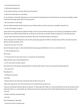 - Anh cho tôi đọc chung với nhé?
- Ừ! Để tôi đọc lớn tiếng lên nhé!
Từ hôm đó, Bob tha hồ đọc thư của bạn. Khắp tứ phía nhao nhao lên:
- Ê, Bob, hôm nay muốn đọc thư của má không?
Tụi con trai đôi khi có vẻ tàn nhẫn, không giữ ý gì cả, nhưng tuyệt nhiên tôi không thấy một em nào thốt một lời mỉa mai bóng gió hay chế giễu gì em Bob
cả. Một hôm tôi kinh ngạc nghe em Bob tự do hỏi ngay Laurent:
- Hôm nay chúng mình có thư không?
Như vậy có dễ thương không chứ! Nên thưởng cho các em nhiều kẹo, nhiều bi mới phải ! Laurent mỉm cười đáp liền, không hề do dự:
- Có, hôm nay chúng mình có một bức.
Chuyện đó làm cho ông Joe Hargrove quyết tâm hành động. Tôi thì tôi cho má em Bob là hạng người ra sao rồi. Nhưng ông Joe đã gặp bà ta nhiều lần,
định làm liều xem sao. Một hôm ông ta lại kiếm tôi, tay cầm sáu bức thư đánh máy và sáu bao thư đề địa chỉcủa Bob, dán cò sẵn sàng. ông ta bảo:
- Coi này, tôi gởi cho bà Lennoux đây. Bà ta chỉ cần ký tên: "Má của con" rồi mỗi tuần bỏ một bức vào thùng thư.
Tôi đọc những bức thư đó. Viết được lắm, ít bữa sau, Bob cũng lại ngong ngóng đợi ở chỗ đặt các hộc riêng, nhưng chú hết ý vào cáihộc của Laurent.
Bỗng học sinh lãnh việc phát thư, la lên:
- Ê, Bob, mày có thư này ! Có thư này!
Bob nhẹ nhàng đưa hai tay lên, cửchỉ y hệt một thiên thần đương cầu nguyện, để đỡ lấy bức thư. Em nói ,như thể vẫn chưa tin:
- Ờ có tên tôi ngoài bao thư nè!
Rồi em la lên:
- A ! Tôi cũng có thư! Tôi cũng có thư! Anh em ơi, có ai muốn đọc thư của tôi không?
Những đứa khác cũng vui mừng, đồng thanh la lớn:
- Có ! Có ! Bob, đọc thư của bồ lên, đọc lên?
Cuộc phát thư tức thì tạm ngưng lại. Chúng đun Bob lên cho đứng trên một cáibàn rồi cả bọn vây chung quanh. Bob ngập ngừng đọc:
- Con cưng của má !
Rồi ngẩng lên nói:
- Tôi không đọc nhanh được !
Laurent bảo:
- Không sao, Bob! Cứ đọc chầm chậm, càng tốt. Đọc chậm mới hiểu rõ từng chữ chớ.
Và Bob chậm chạp đọc bức thư đó, lời lẽ âu yếm như bức thư của bất kỳ bà mẹ nào gởi cho con.
Tháng sáu, buổi phát phần thưởng, tôi thấy má em Bob lại dự. Tôi không ngạc nhiên về điều đó vì, sau khi gởi hết mấy bức thư ông Joe viết sẵn cho rồi, bà
ta đích thân viết cho con , quả là một phép màu ! Bob đã cho tôi coi bức thư bà báo trước sẽ tới dự buổi lễ. Phát phần thưởng xong, bà ta kéo tôi ra một
chỗ, hỏi tôi:
- Bà thấy thư tôi viết cho cháu được không?
- Được lắm!
Bà ta nói tiếp giọng hơi ngập ngừng:
- Tôi nhờ bà nói về tôi cho cháu Bob nghe...
 
