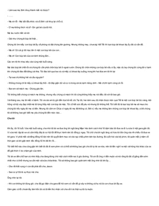 - Làm sao mẹ đính khuy thành mắt nó được?
- ……
- Mẹ xin lỗi - Mẹ bắt đầu khóc và cố đính cái khuy lại chỗ cũ.
- Ơ mẹ không thích nó à?- Em gái bé của tôi hỏi.
Mẹ lau nước mắt và nói:
- Giá như chúng là búp bê thật…
Chúng tôi ôm mấy con búp bê ấy về phòng và đặt chúng lên giường. Nhưng không may, chưa kịp hết Tết thì bọn búp bê khoai tây ấy đã có vấn đề.
- Mẹ ơi! Có cái gì đó mọc lên ở mặt con búp bê của con..
- Mẹ ơi! Con búp bê của con kinh khủng lắm…
Các em tôi thi nhau kêu vào cùng một buổi sáng.
Mẹ bảo búp bê chết rồi và chúng tôi cần phải chôn búp bê ở ngoài vườn. Chúng tôi chôn những con búp bê xấu xí ấy, mặc dù tay chúng tôi cứng đờ vì lạnh
khi chúng tôi đào đất bằng cái thìa. Tôi đào bới qua loa và vùimấy củ khoai tây xuống, trong khi hai đứa em tôi thì lại:
- Tại sao chị không hát và cầu nguyện?
- Không chúng chỉ là mấy củ khoai tây thôi - tôi đáp giận dữ và co ro trong cái áo lạnh mỏng dính - Mà chịthì lạnh cóng cả rồi.
- Bọn em sẽ mách mẹ - Chúng gào lên.
Tôi không biết chúng có mách mẹ không, nhưng nếu chúng có mách thì tôi cũng không thấy mẹ nói điều đó với tôi bao giờ.
Vàitháng sau, mẹ tôi mất vì bệnh. Tôi và các em bị gửi đến trại trẻ mồ côi. Tại đó, hai năm sau, tôi nhận được món quà Tết là một con búp bê tóc vàng, môi
hồng vớibộ váy đẹp nhất mà tôi từng thấy một con búp bê mặc. Tôi cố hết sức để yêu nó nhưng tôi không thể. Tôi biết đó là loại búp bê mẹ sẽ mua cho
chúng tôi nếu ngày đó mẹ có tiền. Nhưng tôi cảm ơn Chúa vì ngày đó mẹ đã không có. Bởi vì, nếu mẹ không làm những con búp bê khoai tây, có lẽ chúng
tôi sẽ không bao giờ biết mẹ yêu chúng tôi đến mức nào…
Cha tôi
Khi ấy, tôi 16 tuổi. Vào một buổi sáng, cha nhờ tôi lái xe đưa ông tới ngôi làng Mijar hẻo lánh cách nhà 18 dặm bảo tôi đưa xe đi tu sửa ở một gara gần đó.
Vì vừa mới tập lái xe và cảm thấy đây là cơ hội tốt để thực hành nên tôi đồng ý ngay. Tôi chở cha tới ngôi làng và hứa tới đón ông vào 4h chiều rồiđưa xe
tới gara. Vì phải mất vàitiếng đồng hồ đợi nên tôi quyết định mua vé vào rạp chiếu phim bên kia đường. Bị cuốn hút vào bộ phim, tôi quên mất ý niệm về
thời gian và khi giật mình liếc đồng hồ thì đã 6h rồi…
Tôi biết thế nào cha cũng giận khi biết tôi đã đi xem phim và có thể sẽ không bao giờ cho tôi tự lái xe nữa, nên tôi liền nghĩ ra một vàihỏng hóc khác của xe
để giải thích lí do chậm giờ của mình.
Tôi lái xe đến chỗ hẹn và nhìn thấy cha đang đứng chờ một cách nhẫn nại ở góc đường. Tôi xin lỗi ông vì đến muộn và nói rằng tôi đã cố gắng đến sớm
nhất như có thể nhưng xe cần một vàisửa chữa khác. Tôi sẽ không bao giờ quên ánh mắt ông nhìn tôi khi ấy…
- Cha rất thất vọng vì con đã phải dối cha, Jason.
- Sao cơ ạ! Đó là sựthực mà cha.
Ông nhìn lại tôi:
- Khi con không tới đúng giờ, cha đã gọi điện cho gara để hỏi xem có vấn đề gì xảy ra không và họ nói là con chưa tới lấy xe.
Cảm giác có lỗi choán lấy tâm hồn tôi và tôi liền thú nhận với cha về lí do thật sựtôi bị muộn.
 