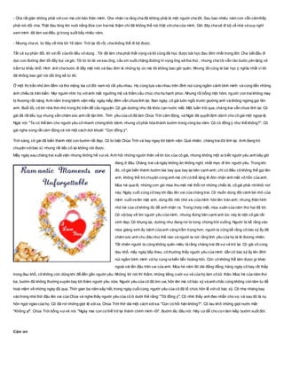 - Cha rất giận không phải vớicon mà với bản thân mình. Cha nhận ra rằng cha đã không phải là một người cha tốt. Sau bao nhiêu năm con vẫn cảmthấy
phải nói dối cha. Thật đau lòng khi nuôi nấng đứa con traimà thậm chí đã không thể nói thật vớicha của mình. Giờ đây cha sẽ đi bộ về nhà và suy nghĩ
xem mình đã làm saiđiều gì trong suốt bấy nhiêu năm.
- Nhưng cha ơi, từ đây về nhà tới 18 dặm. Trời lại tối rồi, cha không thể đi bộ được.
Tất cả sựphản đối, lời xin lỗi của tôi đều vô dụng . Tôi đã làm cha phải thất vọng và tôi cũng đã học được bài học đau đớn nhất trong đời. Cha bắt đầu đi
dọc con đường đen tối đầy bụi và gió. Tôi từ từ lái xe sau ông, cầu xin suốt chặng đường hi vọng ông sẽ tha thứ , nhưng cha tôi vẫn rảo bước yên lặng vẻ
trầm tư khắc khổ. Hình ảnh cha bước đi đầy mệt mỏi và đau đớn là những ký ức mà tôi không bao giờ quên. Nhưng đó cũng là bài học ý nghĩa nhất vì tôi
đã không bao giờ nói dối ông kể từ đó.
Ở một thị trấn nhỏ êm đềm và thơ mộng kia có đôi nam nữ rất yêu nhau. Họ cùng tựa vào nhau trên đỉnh núi cùng ngắm cảnh bình minh và cùng tiễn những
ánh chiều tà trên biển. Mọi người nhìn họ vớiánh mắt ngưỡng mộ và thầm cầu chúc cho họ hạnh phúc. Nhưng rồi bỗng một hôm, người con traikhông may
bị thương rất nặng. Anh nằm trong bệnh viện mấy ngày mấy đêm vẫn chưa tỉnh lại. Ban ngày, cô gái luôn ngồi trước giường anh và không ngừng gọi tên
anh. Buổi tối, cô tới nhà thờ nhỏ trong thị trấn để cầu nguyện. Cô gái dường như đã khóc cạn nước mắt. Một tuần trôi qua, chàng trai vẫn chưa tỉnh lại. Cô
gái đã rất tiều tụy nhưng vẫn chăm sóc anh rất tận tình. Tình yêu của cô đã làm Chúa Trời cảm động, và Ngài đã quyết định dành cho cô gái một ngoại lệ.
Ngài nói: "Ta có thể làm cho người yêu cô nhanh chóng khỏi bệnh, nhưng cô phải hóa thành bướm trong vòng ba năm. Cô có đồng ý như thế không?". Cô
gái nghe xong rất cảm động và nói một cách dứt khoát: "Con đồng ý".
Trời sáng, cô gái đã biến thành một con bướm rất đẹp. Cô từ biệt Chúa Trời và bay ngay tới bệnh viện. Quả nhiên, chàng traiđã tỉnh lại. Anh đang trò
chuyện vớibác sĩ, nhưng rất tiếc cô lại không nói được.
Mấy ngày sau chàng trai xuất viện nhưng không hề vuivẻ. Anh hỏi những người thân về tin tức của cô gái, nhưng không một ai biết người yêu anh bây giờ
đang ở đâu. Chàng trai cả ngày không ăn không nghỉ, nhất mực đi tìm người yêu. Trong khi
đó, cô gái biến thành bướm kia bay qua bay lại bên cạnh anh; chỉ có điều cô không thể gọi tên
anh, không thể trò chuyện cùng anh mà chỉ có thể lặng lẽ đón nhận ánh mắt vô hồn của anh.
Mùa hè qua đi, những cơn gió mùa thu mát mẻ thổi rơi những chiếc lá, cô gái phải rờikhỏi nơi
này. Ngày cuối cùng cô bay tới đậu lên vai của chàng trai. Cô muốn dùng đôi cánh bé nhỏ của
mình vuốt ve lên mặt anh, dùng đôi môi nhỏ xíu của mình hôn lên trán anh, nhưng thân hình
nhỏ bé của cô không đủ để anh nhận ra. Trong chớp mắt, mùa xuân của năm thứ hai đã tới.
Cô vộibay về tìm người yêu của mình, nhưng đứng bên cạnh anh lúc này là một cô gái rất
xinh đẹp. Cô khựng lại, dường như đang rơi từ lưng chừng trời xuống. Người ta kể rằng vào
mùa giáng sinh ấy bệnh của anh càng trầm trọng hơn, người ta cũng kể rằng cô bác sỹ ấy đã
chăm sóc anh chu đáo như thế nào và người ta nói rằng tình yêu của họ là lẽ đương nhiên.
Tất nhiên người ta cũng không quên miêu tả rằng chàng trai đã vui vẻ trở lại. Cô gái vô cùng
đau khổ, mấy ngày tiếp theo, cô thường thấy người yêu của mình dẫn cô bác sỹ ấy lên đỉnh
núi ngắm bình minh và họ cùng ra biển tiễn hoàng hôn. Còn cô không thể làm được gì khác
ngoài vài lần đậu trên vai của anh. Mùa hè năm đó dài đằng đẵng, hàng ngày cô bay rất thấp
trong đau khổ, cô không còn dũng khí để đến gần người yêu. Những lời nói thì thầm, những tiếng cười vui vẻ của họ làm cô tủi thân. Mùa hè của năm thứ
ba, bướm đã không thường xuyên bay tới thăm người yêu nữa. Người yêu của cô đã ôm vai, hôn lên má cô bác sỹ và anh chắc cũng không còn tâm tư để
hoài niệm về những ngày đã qua. Thời gian ba năm sắp hết, trong ngày cuốicùng, người yêu của cô đã tổ chức hôn lễ vớicô bác sỹ. Cô nhẹ nhàng bay
vào trong nhà thờ đậu lên vai của Chúa và nghe thấy người yêu của cô ở dưới thề rằng: "Tôi đồng ý". Cô nhìn thấy anh đeo nhẫn cho vợ, và sau đó là nụ
hôn ngọt ngào của họ. Cô đã rơi những giọt lệ xót xa. Chúa Trời thở dài một cách xót xa: "Con có hối hận không?". Cô lau khô những giọt nước mắt:
"Không ạ!". Chúa Trời bỗng vuivẻ nói: "Ngày mai con có thể trở lại thành chính mình rồi". Bướm lắc đầu nói: Hãy cứđể cho con làm kiếp bướm suốt đời.
Cảm ơn
 