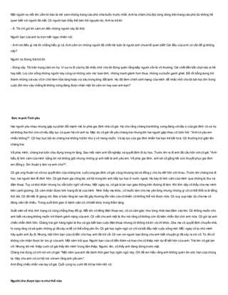 Một người nọ mỗi khi cầm tờ báo là mở xem những trang cáo phó chia buồn trước nhất. Anh ta chăm chú đọc từng dòng trên trang cáo phó dù không hề
quen biết với người đã mất. Có người bạn thấy thế bèn hỏi nguyên do. Anh ta trả lời:
- À. Tôi chỉ gửi lời cám ơn đến những người này đó thôi.
Người bạn của anh ta trợn mắt ngạc nhiên nói:
- Anh nói điều gì mà tôi chẳng hiểu gì cả. Anh cảm ơn những người đã chết mà toàn là người anh chưa hề quen biết! Cái đầu của anh có vấn đề gì không
vậy?
Người nọ thong thả trả lời:
- Đúng vậy. Tôi trân trọng cảm ơn họ. Vì sựra đi của họ đã nhắc nhở cho tôi đừng quên rằng kiếp người vốn là vô thường. Cái chết đến bất chợt nào ai hề
hay biết. Lúc còn sống những người này cũng có những ước mơ toan tính, những tranh giành hơn thua, những vuibuồn ganh ghét. Để rồi bỗng dưng trở
thành những cáixác vô tri chờ đem hỏa táng hoặc vùi sâu trong lòng đất lạnh. Họ đã đem chính sinh mạng của mình để nhắc nhở cho tôi bài học lớn trong
cuộc đời như vậy chẳng lẽ không xứng đáng được nhận một lời cảm ơn hay sao anh bạn?
Sức mạnh Tình yêu
Hai người yêu nhau nhưng gặp sựphản đối mạnh mẽ từ phía gia đình nhà cô gái. Họ cho rằng chàng traikhông xứng đáng vớiđịa vị của gia đình cô và họ
sẽ không tha thứ cho cô nếu tiếp tục có quan hệ với anh ta. Mặc dù cô gái rất yêu chàng trai nhưng khi hai người gặp nhau cô luôn hỏi: "Anh có yêu em
nhiều không?". Cô hay bực bội do chàng trai không trả lời như ý cô mong muốn. Và áp lực của gia đình khiến hai bạn trẻ bất hoà. Cô thường trút giận lên
chàng trai.
Về phía mình, chàng trai luôn chịu đựng trong im lặng. Sau một năm anh tốt nghiệp và quyết định đi du học. Trước khi ra đi anh đã cầu hôn vớicô gái: "Anh
biểu lộ tình cảm của mình bằng lời nói không giỏi nhưng những gì anh biết là anh yêu em. Về phía gia đình, anh sẽ cố gắng hết sức thuyết phục gia đình
em đồng ý. Em thuận ý làm vợ anh chứ?".
Cô gái ưng thuận và vớisự quyết tâm của chàng trai, cuốicùng gia đình cô gái cũng nhượng bộ và đồng ý cho họ kết hôn vớinhau. Trước khi chàng trai đi
học, hai người làm lễ đính hôn. Cô gái tham gia công tác xã hội trong khi anh tiếp tục học ở nước ngoài. Họ bày tỏ tình cảm của mình qua những lá thư và
điện thoại. Tuy có khó khăn nhưng họ vẫn luôn nghĩ về nhau. Một ngày nọ, cô gái bị tai nạn giao thông trên đường đi làm. Khi tỉnh dậy cô thấy cha mẹ mình
bên cạnh giường. Cô cảm nhận được tình trạng tồi tệ của mình. Nhìn thấy mẹ khóc, cô muốn làm cho mẹ yên lòng nhưng những gì cô có thể thốt ra là tiếng
thở dài. Cô đã mất đi giọng nói. Bác sĩ bảo rằng tai nạn đã gây thương tổn não của cô khiến cô không thể nói được nữa. Cô suy sụp mặc dù cha mẹ cô
động viên rất nhiều. Trong suốt thời gian ở bệnh viện cô chỉbiết khóc trong thầm lặng.
Xuất viện về nhà, tình trạng cô cũng chẳng thay đổi gì. Mỗi khi có tiếng điện thoại reo, cô có cảm giác như từng nhát dao đâm vào tim. Cô không muốn cho
anh biết và càng không muốn trở thành gánh nặng của anh. Cô viết cho anh một lá thư nói rằng cô không còn đủ kiên nhẫn đợi chờ anh nữa. Cô gửi lại anh
chiếc nhẫn đính hôn. Chàng trai gửi hàng ngàn lá thư và gọi biết bao cuộc điện thoại nhưng cô không trả lời và chỉ khóc. Cha mẹ cô quyết định chuyển nhà,
hi vọng rằng cô sẽ quên những gì đã xảy ra để có thể sống yên ổn. Cô gái học ngôn ngữ cử chỉvà bắt đầu một cuộc sống mới. Mỗi ngày cô tự nhủ mình
hãy quên anh ấy đi. Nhưng một hôm bạn của cô đến cho hay anh đã trở về. Cô van xin người bạn đừng cho anh biết chuyện gì đã xảy ra với cô. Từ đó cô
không còn nhận được tin tức gì của anh. Một năm trôi qua. Người bạn của cô đến thăm và trao cho cô thiệp mời dự lễ kết hôn của anh. Trái tim cô gái tan
vỡ. Nhưng khi mở thiệp cưới cô gái thấy tên mình trong tấm thiệp. Ngước lên, cô thấy anh đang đứng trước mặt.
Chàng trai dùng cửchỉ nói với cô gái: "Một năm qua anh đã dành thời gian học ngôn ngữ này. Chỉ để em hiểu rằng anh không quên lời ước hẹn của chúng
ta. Hãy cho anh có cơ hội nói vớiem rằng anh yêu em."
Anh lồng chiếc nhẫn vào tay cô gái. Cuối cùng nụ cười đã trở lại trên môi cô.
Người cha được tạo ra như thế nào
 