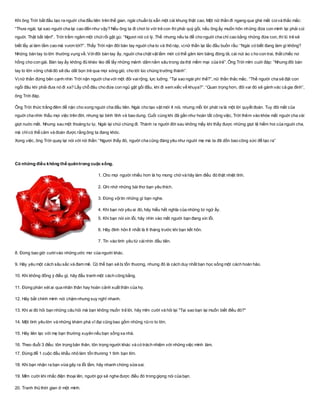 Khi ông Trời bắt đầu tạo ra nguời cha đầu tiên trên thế gian, ngài chuẩn bị sẵn một cái khung thật cao. Một nữ thần đi ngang qua ghé mắt coivà thắc mắc:
“Thưa ngài, tại sao nguời cha lại cao đến như vậy? Nếu ông ta đi chơi bi với trẻ con thì phải quỳ gối, nếu ông ấy muốn hôn những đứa con mình lại phải cúi
nguời. Thật bất tiện!”. Trời trầm ngâm một chút rồi gật gù: “Ngươi nói có lý. Thế nhưng nếu ta để cho nguời cha chỉ cao bằng những đứa con, thì lũ trẻ sẽ
biết lấy ai làm tầm cao mà vươn tới?”. Thấy Trời nặn đôi bàn tay nguời cha to và thô ráp, vịnữ thần lại lắc đầu buồn rầu: “Ngài có biết đang làm gì không?
Những bàn tay to lớn thường vụng về. Vớiđôi bàn tay ấy, nguời cha chật vật lắm mới có thể găm kim băng đóng tã, cài nút áo c ho con trai, thắt chiếc nơ
hồng cho con gái. Bàn tay ấy không đủ khéo léo để lấy những mảnh dằm nằm sâu trong da thịt mềm mại của trẻ”. Ông Trời mỉm cuời đáp: “Nhưng đôi bàn
tay to lớn vững chãiđó sẽ dìu dắt bọn trẻ qua mọi sóng gió, cho tới lúc chúng trưởng thành”.
Vịnữ thần đứng bên cạnh nhìn Trời nặn nguời cha với một đôi vairộng, lực luỡng. “Tại sao ngài phí thế?”, nữ thần thắc mắc. “Thế người cha sẽ đặt con
ngồi đâu khi phải đưa nó đi xa? Lấy chỗ đâu cho đứa con ngủ gật gối đầu, khi đi xem xiếc về khuya?”. “Quan trọng hơn, đôi vai đó sẽ gánh vác cả gia đình”,
ông Trời đáp.
Ông Trời thức trắng đêm để nặn cho xong nguời cha đầu tiên. Ngài cho tạo vật mới ít nói, nhưng mỗi lời phát ra là một lời quyết đoán. Tuy đôi mắt của
nguời cha nhìn thấu mọi việc trên đời, nhưng lại bình tĩnh và bao dung. Cuối cùng khi đã gần như hoàn tất công việc, Trời thêm vào khóe mắt nguời cha vài
giọt nuớc mắt. Nhưng sau một thoáng tư lự, Ngài lại chùi chúng đi. Thành ra người đời sau không mấy khi thấy được những giọt lệ hiếm hoi của nguời cha,
mà chỉcó thể cảm và đoán được rằng ông ta đang khóc.
Xong việc, ông Trời quay lại nói với nữ thần: “Ngươi thấy đó, người cha cũng đáng yêu như nguời mẹ mà ta đã dồn bao công sức để tạo ra”
Có những điều không thể quêntrong cuộc sống.
1. Cho mọi người nhiều hơn là họ mong chờ và hãy làm điều đó thật nhiệt tình.
2. Ghi nhớ những bài thơ bạn yêu thích.
3. Đừng vộitin những gì bạn nghe.
4. Khi bạn nói yêu ai đó, hãy hiểu hết nghĩa của những từ ngữ ấy.
5. Khi bạn nói xin lỗi, hãy nhìn vào mắt người bạn đang xin lỗi.
6. Hãy đính hôn ít nhất là 6 tháng trước khi bạn kết hôn.
7. Tin vào tình yêu từ cáinhìn đầu tiên.
8. Đừng bao giờ cườivào những ước mơ của người khác.
9. Hãy yêu một cách sâu sắc và đam mê. Có thể bạn sẽ bị tổn thương, nhưng đó là cách duy nhất bạn học sống một cách hoàn hảo.
10. Khi không đồng ý điều gì, hãy đấu tranh một cách công bằng.
11. Đừng phán xét ai qua nhân thân hay hoàn cảnh xuất thân của họ.
12. Hãy bắt chính mình nói chậm nhưng suy nghĩ nhanh.
13. Khi ai đó hỏi bạn những câu hỏi mà bạn không muốn trả lời, hãy mỉm cười và hỏi lại "Tại sao bạn lại muốn biết điều đó?"
14. Một tình yêu lớn và những khám phá vĩ đại cũng bao gồm những rủiro to lớn.
15. Hãy liên lạc với mẹ bạn thường xuyên nếu bạn sống xa nhà.
16. Theo đuổi 3 điều: tôn trọng bản thân, tôn trọng người khác và có trách nhiệm với những việc mình làm.
17. Đừng để 1 cuộc đấu khẩu nhỏ làm tổn thương 1 tình bạn lớn.
18. Khi bạn nhận ra bạn vừa gây ra lỗi lầm, hãy nhanh chóng sửa sai.
19. Mỉm cười khi nhấc điện thoại lên, người gọi sẽ nghe được điều đó trong giọng nói của bạn.
20. Tranh thủ thời gian ở một mình.
 