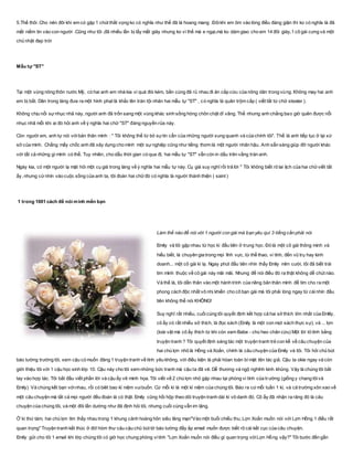 5.Thế thôi .Cho nên đôi khi em có gặp 1 chút thất vọng ko có nghĩa như thế đã là hoang mang .Đôikhi em ôm vào lòng điều đáng giận thì ko có nghĩa là đã
mất niềm tin vào con người .Cũng như tôi ,đã nhiều lần bị lấy mất giày nhưng ko vì thế mà e ngại,mà ko dám giao cho em 14 đôi giày,1 cô gái cưng và một
chủ nhật đẹp trời
Mẫu tự "ST"
Tại một vùng nông thôn nước Mỹ, có hai anh em nhà kia vì quá đói kém, bần cùng đã rủ nhau đi ăn cắp cừu của nông dân trong vùng. Không may hai anh
em bị bắt. Dân trong làng đưa ra một hình phạt là khắc lên trán tội nhân hai mẫu tự "ST" , có nghĩa là quân trộm cắp ( viết tắt từ chữ stealer ).
Không chịu nổi sựnhục nhã này, người anh đã trốn sang một vùng khác sinh sống hòng chôn chặt dĩ vãng. Thế nhưng anh chẳng bao giờ quên được nỗi
nhục nhã mỗi khi ai đó hỏi anh về ý nghĩa hai chữ "ST" đáng nguyền rủa này.
Còn người em, anh tự nói vớibản thân mình : " Tôi không thể từ bỏ sựtin cẩn của những người xung quanh và của chính tôi". Thế là anh tiếp tục ở lại xứ
sở của mình. Chẳng mấy chốc anh đã xây dựng cho mình một sựnghiệp cũng như tiếng thơm là một người nhân hậu. Anh sẵn sàng giúp đỡ người khác
với tất cả những gì mình có thể. Tuy nhiên, cho dẫu thời gian có qua đi, hai mẫu tự "ST" vẫn còn in dấu trên vầng trán anh.
Ngày kia, có một người lạ mặt hỏi một cụ già trong làng về ý nghĩa hai mẫu tự này. Cụ già suy nghĩ rồi trả lời " Tôi không biết rõ lai lịch của hai chữviết tắt
ấy, nhưng cứnhìn vào cuộc sống của anh ta, tôi đoán hai chữđó có nghĩa là người thánh thiện ( saint )
1 trong 1001 cách để nói mình mến bạn
Làm thế nào để nói với 1 người con gái mà bạn yêu quí 3 tíếng cần phải nói
Emily và tôi gặp nhau từ học kì đầu tiên ở trung học. Đó là một cô gái thông minh và
hiểu biết, là chuyên gia trong mọi lĩnh vực, từ thể thao, vi tính, đến vũ trụ hay kinh
doanh... một cô gái kì lạ. Ngay phút đầu tiên nhìn thấy Emily mỉm cười, tôi đã biết trái
tim mình thuộc về cô gái này mãi mãi. Nhưng để nói điều đó ra thật không dễ chút nào.
Và thế là, tôi dấn thân vào một hành trình của riêng bản thân mình để tìm cho ra một
phong cách độc nhất vô nhị khiến cho cô bạn gái mà tôi phải lòng ngay từ cáinhìn đầu
tiên không thể nói KHÔNG!
Suy nghĩ rất nhiều, cuốicùng tôi quyết định kết hợp cả hai sở thích lớn nhất của Emlily,
cô ấy có rất nhiều sở thích, là đọc sách (Emily là một con mọt sách thực sự), và ... lợn
(loài vật mà cô ấy thích từ khi còn xem Babe - chú heo chăn cừu) Một lời tỏ tình bằng
truyện tranh ? Tôi quyết định sáng tác một truyện tranh trẻ con kể về câu chuyện của
hai chú lợn nhỏ là Hồng và Xoắn, chính là câu chuyện của Emily và tôi. Tôi hỏi chủ bút
báo tường trường tôi, xem cậu có muốn đăng 1 truyện tranh về tình yêu không, với điều kiện là phải hòan toàn bí mật tên tác giả. Cậu ta okie ngay và còn
giới thiệu tôi với 1 cậu học sinh lớp 10. Cậu này cho tôi xem những bức tranh mà cậu ta đã vẽ. Dễ thương và ngộ nghĩnh kinh khủng. Vậy là chúng tôi bắt
tay vào hợp tác. Tôi bắt đầu viết phần lời và cậu ấy vẽ minh họa. Tôi viết về 2 chú lợn nhỏ gặp nhau tại phòng vi tính của trường (giống y chang tôivà
Emily) Và chúng kết bạn vớinhau, rồi có biêt bao kỉ niệm vuibuồn. Cứ mỗi kì là một kỉ niệm của chúng tôi. Báo ra cứmỗi tuần 1 kì, và cả trường xôn xao về
một câu chuyện mà tất cả mọi người đều đoán là có thật. Emily cũng hồi hộp theo dõi truyện tranh dài kì vô danh đó. Cô ấy đã nhận ra răng đó là câu
chuyện của chúng tôi, và một đôi lần dường như đã định hỏi tôi, nhưng cuối cùng vẫn im lặng.
Ở kì thứ tám, hai chú lợn tìm thấy nhau trong 1 khung cảnh hoàng hôn siêu lãng mạn"Vào một buổi chiều thu, Lợn Xoắn muốn nói với Lợn Hồng 1 điều rất
quan trọng" Truyện tranh kết thúc ở đó! hòm thư cảu cậu chủ bút tờ báo tường đầy ắp email muốn được biết rõ cái kết cục của câu chuyện.
Emily gửi cho tôi 1 email khi lớp chúng tôi có giờ học chung phòng vitính "Lợn Xoắn muốn nói điều gì quan trọng vớiLợn Hồng vậy?" Tôi bước đến gần
 