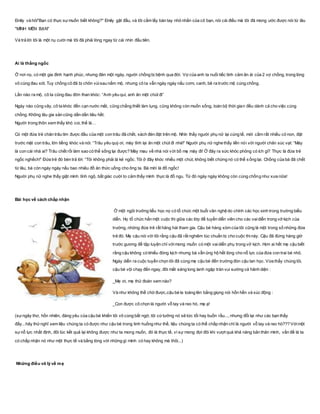 Emily và hỏi"Bạn có thực sựmuốn biết không?" Emily gật đầu, và tôi cầm lấy bàn tay nhỏ nhắn của cô bạn, nói cái điều mà tôi đã mong ước được nói từ lâu
"MÌNH MẾN BẠN"
Và trả lời tôi là một nụ cười mà tôi đã phải lòng ngay từ cái nhìn đầu tiên.
Ai là thằng ngốc
Ở nơi nọ, có một gia đình hạnh phúc, nhưng đén một ngày, người chồng bị bệnh qua đời. Vợ của anh ta nuối tiếc tình cảm ân ái của 2 vợ chồng, trong lòng
vô cùng đau xót. Tuy chồng cô đã bị chôn vùisau nấm mộ, nhưng cô ta vẫn ngày ngày nấu cơm, canh, bê ra trước mộ cúng chồng.
Lần nào ra mộ, cô ta cũng đau đớn than khóc: “Anh yêu quí, anh ăn một chút đi”
Ngày nào cũng vây, cô ta khóc đến cạn nước mắt, cũng chẳng thiết làm lụng, cũng không còn muốn sống, toàn bộ thời gian đều dành cả cho việc cúng
chồng. Không lâu gia sản cũng dần dần tiêu hết.
Người trong thôn xem thấy khó coi, thế là…
Có một đứa trẻ chăn trâu tìm được đầu của một con trâu đã chết, xách đén đặt trên mộ. Nhìn thấy người phụ nữ lại cúng tế, mới cầm rất nhiều cỏ non, đặt
trước mặt con trâu, lớn tiếng khóc và nói: “Trâu yêu quý ơi, mày tỉnh lại ăn một chút đi nhé!” Người phụ nữ nghe thấy liền nói với người chăn súc vạt: “Mày
là con cái nhà ai? Trâu chết rồi làm sao có thể sống lại được? Mày mau về nhà nói với bố mẹ mày đi! Ở đây ra sức khóc phỏng có ích gì? Thực là đứa trẻ
ngốc nghếch!” Đứa trẻ đó bèn trả lời: “Tôi không phải là kẻ ngốc. Tôi ở đây khóc nhiều một chút, không biết chừng nó có thể sống lại. Chồng của bà đã chết
từ lâu, bà còn ngày ngày nấu bao nhiêu đồ ăn thức uống cho ông ta. Bà mời là đồ ngốc!
Người phụ nữ nghe thấy giật mình tỉnh ngộ, bất giác cười to cảm thấy mình thực là đồ ngu. Từ đó ngày ngày không còn cúng chồng như xưa nữa!
Bài học về cách chấp nhận
Ở một ngôi trưởng tiểu học nọ có tổ chức một buổi văn nghệ do chính các học sinh trong trường biểu
diễn. Họ tổ chức hẳn một cuộc thi giữa các lớp để tuyển diễn viên cho các vaidiễn trong vở kịch của
trường, những đứa trẻ rất hăng hái tham gia. Cậu bé hàng xóm của tôi cũng là một trong số những đứa
trẻ đó. Mẹ cậu nói với tôi rằng cậu đã rất nghiêm túc chuẩn bị cho cuộc thinày. Cậu đã đứng hàng giờ
trước gương để tập luyện chỉ vớimong muốn có một vaidiễn phụ trong vở kịch. Hơn ai hết mẹ cậu biết
rằng cậu không có khiếu đóng kịch nhưng bà vẫn ủng hộ hết lòng cho nỗ lực của đứa con trai bé nhỏ.
Ngày diễn ra cuộc tuyển chọn tôi đã cùng mẹ cậu bé đến trường đón cậu tan học. Vừa thấy chúng tôi,
cậu bé vội chạy đến ngay, đôi mắt sáng long lanh ngập tràn vui sướng và hãnh diện :
_Mẹ ơi, mẹ thử đoán xem nào?
Và như không thể chờ được,cậu bé la toáng lên bằng giọng nói hổn hển và xúc động :
_Con được cô chọn là người vỗ tay và reo hò, mẹ ạ!
(sựngây thơ, hồn nhiên, đáng yêu của cậu bé khiến tôi vô cùng bất ngờ, tôi cứtưởng nó sẽ tức tối hay buồn rầu..., nhưng đổi lại như các bạn thấy
đấy...hãy thửnghĩ xem liệu chúng ta có được như cậu bé trong tinh huống như thế, liệu chúng ta có thể chấp nhận chỉ là người vỗ tay và reo hò??? Vớimột
sựnỗ lực nhất định, đôi lúc kết quả lại không được như ta mong muốn, đó là thực tế, vì sự mong đợi đôi khi vượt quá khả năng bản thân mình, vấn đề là ta
có chấp nhận nó như một thực tế và bằng lòng với những gì mình có hay không mà thôi...)
Những điều vô lý về mẹ
 