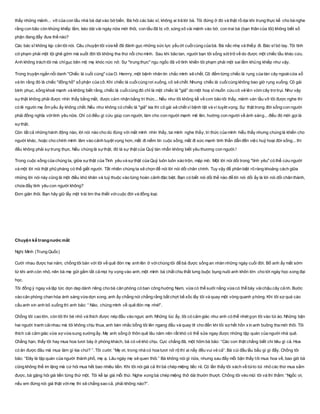 thấy những mảnh... vỡ của con tầu nhà bà dạt vào bờ biển. Bà hỏi các bác sĩ, không ai trả lời bà. Tôi đứng ở đó và thật rồ dại khi trung thực kể cho bà nghe
rằng con bão còn khủng khiếp lắm, kéo dài vài ngày nữa mới thôi, con tầu đã bị vỡ, sóng xô vài mảnh vào bờ, con trai bà (bạn thân của tôi) không biết số
phận đang đẩy đưa thế nào?
Các bác sĩ không kịp cản tôi nói. Câu chuyện tôi vừa kể đã đánh gục những sức lực yếu ớt cuốicùng của bà. Bà nấc nhẹ và thiếp đi. Bác sĩ bó tay. Tôi tình
cờ phạm phải một tội ghê gớm mà suốt đời tôi không tha thứ nổi cho mình. Sau khi bão tan, người bạn tôi sống sót trở về do được một chiếc tầu khác cứu.
Anh không trách tôi mà chỉgục bên mộ mẹ khóc nức nở. Sự "trung thực" ngu ngốc đã vô tình khiến tôi phạm phải một sai lầm khủng khiếp như vậy.
Trong truyện ngắn nổi danh "Chiếc lá cuối cùng" của O. Henrry, một bệnh nhân tin chắc mình sẽ chết. Cô đếm từng chiếc lá rụng của tán cây ngoàicửa sổ
và tin rằng đó là chiếc "đồng hồ" số phận của cô. Khi chiếc lá cuốicùng rơi xuống, cô sẽ chết. Nhưng chiếc lá cuốicùng không bao giờ rụng xuống. Cô gái
bình phục, sống khoẻ mạnh và không biết rằng, chiếc lá cuốicùng đó chỉ là một chiếc lá "giả" do một hoạ sĩ muốn cứu cô vẽ lên vòm cây trơ trụi. Như vậy
sựthật không phải được nhìn thấy bằng mắt, được cảm nhận bằng tri thức... Nếu như tôi không kể về cơn bão tôi thấy, mảnh ván tầu vỡ tôi được nghe thì
có lẽ người mẹ ốm yếu ấy không chết. Nếu như không có chiếc lá "giả" kia thì cô gái sẽ chết vì bệnh tật và vì tuỵêt vọng. Sự thật trong đời sống con người
phải đồng nghĩa vớitình yêu nữa. Chỉ có điều gì cứu giúp con người, làm cho con người mạnh mẽ lên, hướng con người về ánh sáng... điều đó mới gọi là
sựthật.
Còn tất cả những hành động nào, lời nói nào cho dù đúng với mắt mình nhìn thấy, tai mình nghe thấy, tri thức của mình hiểu thấy nhưng chúng là khiến cho
người khác, hoặc cho chính mình lâm vào cảnh tuyệt vọng hơn, mất đi niềm tin cuộc sống, mất đi sức mạnh tinh thần dẫn đến việc huỷ hoại đời sống... thì
đều không phải sựtrung thực. Nếu chúng là sựthật, đó là sự thật của Quỷ tàn nhẫn không biết yêu thương con người.!
Trong cuộc sống của chúng ta, giữa sựthật của Tình yêu và sựthật của Quỷ luôn luôn xáo trộn, mập mờ. Một lời nói dối trong "tình yêu" có thể cứu người
và một lời nói thật phũ phàng có thể giết người. Tất nhiên chúng ta sẽ chọn để nói lời nói dối chân chính. Tuy vậy để phân biệt rõ ràng khoảng cách giữa
những lời nói này cũng là một điều khó khăn và tuỳ thuộc vào từng hoàn cảnh đặc biệt. Bạn có biết nói dối thế nào để lời nói dối ấy là lời nói dối chân thành,
chứa đầy tình yêu con người không?
Đơn giản thôi. Bạn hãy giữ lấy một trái tim tha thiết vớicuộc đời và đồng loại.
Chuyện kể trongnước mắt
Nghị Minh (Trung Quốc)
Cưới nhau được hai năm, chồng tôi bàn với tôi về quê đón mẹ anh lên ở vớichúng tôi để bà được sống an nhàn những ngày cuối đời. Bố anh ấy mất sớm
từ khi anh còn nhỏ, nên bà mẹ gửi gắm tất cả mọi hy vọng vào anh, một mình bà chắt chiu thắt lưng buộc bụng nuôi anh khôn lớn cho tới ngày học xong đại
học.
Tôi đồng ý ngay và lập tức dọn dẹp dành riêng cho bà căn phòng có ban công hướng Nam, vừa có thể sưởi nắng vừa có thể bày vàichậu cây cảnh. Bước
vào căn phòng chan hòa ánh sáng vừa dọn xong, anh ấy chẳng nói chẳng rằng bất chợt bế xốc lấy tôi và quay một vòng quanh phòng. Khi tôi sợ quá cào
cấu anh xin anh bỏ xuống thì anh bảo: “ Nào, chúng mình về quê đón mẹ nhé!”.
Chồng tôi cao lớn, còn tôi thì bé nhỏ và thích được nép đầu vào ngực anh. Những lúc ấy, tôi có cảm giác như anh có thể nhét gọn tôi vào túi áo. Những bận
hai người tranh cãinhau mà tôi không chịu thua, anh bèn nhấc bổng tôi lên ngang đầu và quay tít cho đến khi tôi sợ hết hồn xin anh buông tha mới thôi. Tôi
thích cái cảm giác vừa sợ vừa sung sướng ấy. Mẹ anh sống ở thôn quê lâu năm nên rất khó có thể sửa ngay được những tập quán của người nhà quê.
Chẳng hạn, thấy tôi hay mua hoa tươi bày ở phòng khách, bà có vẻ khó chịu. Cực chẳng đã, một hôm bà bảo: “Các con thật chẳng biết chi tiêu gì cả. Hoa
có ăn được đâu mà mua làm gì kia chứ? ”. Tôi cười: “Mẹ ơi, trong nhà có hoa tươi nở rộ thì ai nấy đều vui vẻ cả”. Bà cúi đầu lầu bầu gì gì đấy. Chồng tôi
bảo: “Đây là tập quán của người thành phố, mẹ ạ. Lâu ngày mẹ sẽ quen thôi.” Bà không nói gì nữa, nhưng sau đấy mỗi bận thấy tôi mua hoa về, bao giờ bà
cũng không thể im lặng mà cứ hỏi mua hết bao nhiêu tiền. Khi tôi nói giá cả thì bà chép miệng tiếc rẻ. Có lần thấy tôi xách về túito túi nhỏ các thứ mua sắm
được, bà gặng hỏi giá tiền từng thứ một. Tôi kể lại giá mỗi thứ. Nghe xong bà chép miệng thở dài thườn thượt. Chồng tôi véo mũi tôi và thì thầm: “Ngốc ơi,
nếu em đừng nói giá thật vớimẹ thì sẽ chẳng sao cả, phải không nào?”.
 