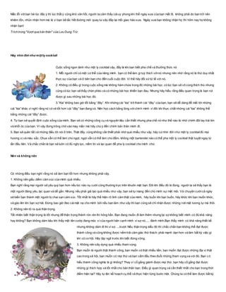 Mắc lỗi vớibạn bè lúc đắc ý thì lúc thất ý cũng khó vãn hồi, người ta cảm thấy cáiuy phong khí thế ngày xưa của bạn mất đi, không phải do bạn trở nên
khiêm tốn, nhũn nhặn hơn mà là vì bạn bế tắc hết đường mới quay lui xây đắp lại mối giao hảo xưa. Ngày xưa bạn không nhận họ thì hôm nay họ không
nhận bạn!
Trích trong "Vượt qua bản thân" của Lưu Dung Trứ
Hãy nhìn đời như mộtly cocktail
Cuộc sống ngon lành như một ly cocktail vậy, đấy là khi bạn biết pha chế và thưởng thức nó
1. Mỗi người chỉ có một cơ thể của riêng mình. bạn có thể làm gì tuỳ thích vớinó nhưng nên nhớ rằng nó là thứ duy nhất
thực sự của bạn và ở bên bạn cho đến cuối cuộc đời. Vì thế hãy đối xửtử tế với nó.
2. Không có điều gì trong cuộc sống mà không hàm chứa trong đó những bài học. có lúc bạn sẽ vô cùng thích thú nhưng
cũng có lúc bạn sẽ thấy chán phèo và có những bài học khiến bạn đau. Nhưng hãy hiểu rằng điều quan trọng là bạn rút
được gì sau những bài học đó.
3.”Kia” không bao giờ tốt bằng “đây”. Khi những cái “kia” trở thành cái “đây” của bạn, bạn sẽ dễ dàng để mắt tới những
cái “kia” khác vì nghĩ rằng nó có vẻ tốt hơn cái “đây” bạn đang có. Nên học cách bằng lòng vớichính mình vì đôi khi thực chất những cái“kia” không thể
bằng những cái“đây” được.
4. Tự bạn sẽ quyết định cuộc sống của mình. Bạn sẽ có những công cụ và nguyên liệu cần thiết nhưng pha chế nó như thế nào là nhờ chính đôi tay trái tim
và khối óc của bạn. Vì vậy đừng trông chờ vào may mắn mà hãy chú ý đến chính bản thân mình đi.
5. Bạn sẽ quên tất cả những điều tôi nói ở trên. Thật đấy, cũng không cần thiết phải nhớ quá nhiều như vậy. hãy cứnhìn đời như một ly cocktailđủ mọi
hương vị và màu sắc. Chua vẫn có thể làm cho ngọt. ngọt vẫn có thể làm cho đằm. không một bartender nào có thể pha một ly cocktail thật tuyệt ngay từ
lần đầu tiên. Và chắc chắn là bạn sẽ luôn có đủ nghị lực, niềm tin và lạc quan để pha ly cocktail cho mình chứ.
Nên và không nên
Có những điều bạn nghĩ rằng nó sẽ làm bạn tốt hơn nhưng không phải vậy.
1. Không nên giấu diếm cảm xúc của mình quá nhiều.
Bạn nghĩ rằng mọi người sẽ yêu quý bạn hơn nếu lúc nào nụ cười cũng thường trực trên khuôn mặt bạn. Đôi khi điều đó là đúng, người ta sẽ thấy bạn là
một người đáng yêu, lạc quan và dễ gần. Nhưng nếu phải giả tạo quá nhiều như vậy, bạn sẽ tự mang đến cho mình sự mệt mỏi. Và chuyện cườicả ngày
sẽ biến bạn thành một người bị chai sạn cảm xúc. Tốt nhất là hãy thể hiện rõ tình cảm thật của mình, hãy buồn khi bạn buồn, hãy khóc khi bạn muốn khóc,
và gào lên khi bạn sợ hãi. Đừng bao giờ đeo cáimặt nạ cho mình bởi nếu bạn làm như vậy thì bạn cũng sẽ chỉ nhận được những nét mặt tương tự mà thôi.
2. Không nên tỏ ra quá thận trọng.
Tất nhiên biết thận trọng là tốt nhưng để thận trọng thành rón rén thì hỏng hẳn. Bạn đang muốn đi làm thêm nhưng lại sợ không biết mình có đủ khả năng
hay không? Bạn không dám kêu khi thấy một tên cướp đang móc ví của người bên cạnh mình vì sợ nó..... đánh mình.Bạn thấy mình có khả năng thiết kế
nhưng không dám đi thi vì sợ. ...trượt. Nếu thận trọng kiểu đó thì chắc chắn bạn không thể đạt được
thành công và cũng không được nếm trải cảm giác thử thách. phải mạnh dạn hơn và làm bất kỳ việc gì
khi có cơ hội. Hãy tập ngã trước khi biết đứng vững.
3. Không nên xây dựng quá nhiều tham vọng.
Bạn muốn là người thật thành công, bạn muốn có thật nhiều tiền, bạn muốn đạt được những địa vị thật
cao trong xã hội, bạn muốn có mọi thứ và bạn cắm đầu theo đuổi những tham vọng xa vời đó. Bạn có
hiểu thành công nghĩa là gì không? Thay vì cố gắng giành được mọi thứ, bạn hãy cố gắng đạt được
những gì thích hợp và tốt nhất cho bản thân bạn. Điều gì quan trọng và cần thiết nhất cho bạn trong thời
điểm hiện tại? Hãy tự lên kế hoạch cụ thể và thực hiện từng bước một. Chúng ta có thể làm được bất kỳ
 