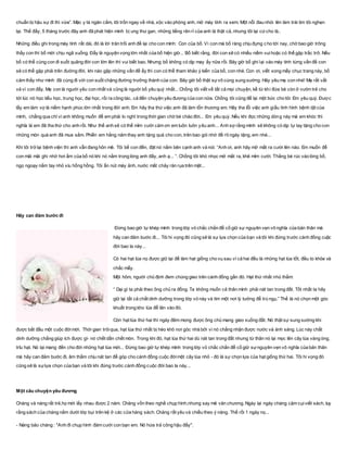 chuẩn bị hậu sự đi thì vừa”. Mặc y tá ngăn cấm, tôi trốn ngay về nhà, xộc vào phòng anh, mở máy tính ra xem. Một nỗi đau nhói lên làm trái tim tôi nghẹn
lại. Thế đấy, 5 tháng trước đây anh đã phát hiện mình bị ung thư gan, những tiếng rên rỉ của anh là thật cả, nhưng tôi lại cứcho là..
Những điều ghi trong máy tính rất dài, đó là lời trăn trối anh để lại cho con mình: Con của bố. Vì con mà bố ráng chịu đựng cho tới nay, chờ bao giờ trông
thấy con thì bố mới chịu ngã xuống. Đấy là nguyện vọng lớn nhất của bố hiện giờ... Bố biết rằng, đời con sẽ có nhiều niềm vuihoặc có thể gặp trắc trở. Nếu
bố có thể cùng con đi suốt quãng đời con lớn lên thì vui biết bao. Nhưng bố không có dịp may ấy nữa rồi. Bây giờ bố ghi lại vào máy tính từng vấn đề con
sẽ có thể gặp phải trên đường đời, khi nào gặp những vấn đề ấy thì con có thể tham khảo ý kiến của bố, con nhé. Con ơi, viết xong mấy chục trang này, bố
cảm thấy như mình đã cùng đi với con suốt chặng đường trưởng thành của con. Bây giờ bố thật sựvô cùng sung sướng. Hãy yêu mẹ con nhé! Mẹ rất vất
vả vì con đấy. Mẹ con là người yêu con nhất và cũng là người bố yêu quý nhất... Chồng tôi viết về tất cả mọi chuyện, kể từ khi đứa bé còn ở vườn trẻ cho
tới lúc nó học tiểu học, trung học, đại học, rồi ra công tác, cả đến chuyện yêu đương của con nữa. Chồng tôi cũng để lại một bức cho tôi: Em yêu quý. Được
lấy em làm vợ là niềm hạnh phúc lớn nhất trong đời anh. Em hãy tha thứ việc anh đã làm tổn thương em. Hãy tha lỗi việc anh giấu tình hình bệnh tật của
mình, chẳng qua chỉ vì anh không muốn để em phải lo nghĩ trong thời gian chờ bé chào đời... Em yêu quý. Nếu khi đọc những dòng này mà em khóc thì
nghĩa là em đã tha thứ cho anh rồi. Như thế anh sẽ có thể mỉm cười cảm ơn em luôn luôn yêu anh... Anh sợ rằng mình sẽ không có dịp tự tay tặng cho con
những món quà anh đã mua sắm. Phiền em hằng năm thay anh tặng quà cho con, trên bao gói nhớ đề rõ ngày tặng, em nhé...
Khi tôi trở lại bệnh viện thì anh vẫn đang hôn mê. Tôi bế con đến, đặt nó nằm bên cạnh anh và nói: “Anh ơi, anh hãy mở mắt ra cười lên nào. Em muốn để
con mãi mãi ghi nhớ hơi ấm của bố nó khi nó nằm trong lòng anh đấy, anh ạ... ”. Chồng tôi khó nhọc mở mắt ra, khẽ mỉm cười. Thằng bé rúc vào lòng bố,
ngọ ngoạy nắm tay nhỏ xíu hồng hồng. Tôi ấn nút máy ảnh, nước mắt chảy ràn rụa trên mặt...
Hãy can đảm bước đi
Đừng bao giờ tự khép mình trong lớp vỏ chắc chắn để cố giữ sự nguyên vẹn vô nghĩa của bản thân mà
hãy can đảm bước đi... Tôi hi vọng đó cũng sẽ là sự lựa chọn của bạn và tôi khi đứng trước cánh đồng cuộc
đời bao la này...
Có hai hạt lúa nọ được giữ lại để làm hạt giống cho vụ sau vì cả hai đều là những hạt lúa tốt, đều to khỏe và
chắc mẩy.
Một hôm, người chủ định đem chúng gieo trên cánh đồng gần đó. Hạt thứ nhất nhủ thầm:
“ Dại gì ta phải theo ông chủ ra đồng. Ta không muốn cả thân mình phải nát tan trong đất. Tốt nhất ta hãy
giữ lại tất cả chất dinh dưỡng trong lớp vỏ này và tìm một nơi lý tưởng để trú ngụ.” Thế là nó chọn một góc
khuất trong kho lúa để lăn vào đó.
Còn hạt lúa thứ hai thì ngày đêm mong được ông chủ mang gieo xuống đất. Nó thật sự sung sướng khi
được bắt đầu một cuộc đờimới. Thời gian trôiqua, hạt lúa thứ nhất bị héo khô nơi góc nhà bởi vì nó chẳng nhận được nước và ánh sáng. Lúc này chất
dinh dưỡng chẳng giúp ích được gì- nó chết dần chết mòn. Trong khi đó, hạt lúa thứ hai dù nát tan trong đất nhưng từ thân nó lại mọc lên cây lúa vàng óng,
trĩu hạt. Nó lại mang đến cho đời những hạt lúa mới... Đừng bao giờ tự khép mình trong lớp vỏ chắc chắn để cố giữ sựnguyên vẹn vô nghĩa của bản thân
mà hãy can đảm bước đi, âm thầm chịu nát tan để góp cho cánh đồng cuộc đờimột cây lúa nhỏ - đó là sự chọn lựa của hạt giống thứ hai. Tôi hi vọng đó
cũng sẽ là sựlựa chọn của bạn và tôi khi đứng trước cánh đồng cuộc đời bao la này...
Một câu chuyện yêu đương
Chàng và nàng rất trẻ,họ mới lấy nhau được 2 năm. Chàng vốn theo nghề chụp hình,nhưng say mê văn chương. Ngày lại ngày chàng cặm cụiviết sách, tuy
rằng sách của chàng nằm dưới lớp bụi trên kệ ở các cửa hàng sách. Chàng rất yêu và chiều theo ý nàng. Thế rồi 1 ngày nọ...
- Nàng bảo chàng : "Anh đi chụp hình đám cưới con bạn em. Nó hứa trả công hậu đấy".
 