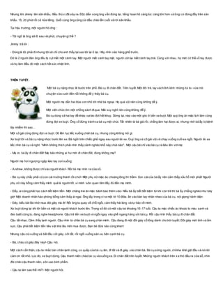 Nhưng khi Jimmy lên sân khấu, điều thú vị đã xảy ra. Ðộc diễn xong ông vẫn đứng lại, tiếng hoan hô càng lúc càng lớn hơn và ông cứ đứng đấy trên sân
khấu. 15, 20 phút rồi cả nửa tiếng. Cuối cùng ông cũng cúi đầu chào lần cuối và rời sân khấu.
Tại hậu trường, một người hỏi ông :
- Tôi ngỡ là ông sẽ đi sau vàiphút, chuyện gì thế ?
Jimmy trả lời :
- Ðúng là tôi phải đi nhưng tôi sẽ chỉ cho anh thấy tại sao tôi lại ở lại. Hãy nhìn vào hàng ghế trước.
Ðó là 2 người đàn ông đều bị cụt mất một cánh tay. Một người mất cánh tay mặt, người còn lại mất cánh tay trái. Cùng với nhau, họ mới có thể vỗ tay được
và họ làm điều đó một cách hết sức nhiệt tình.
TRÊN TUYẾT.
Một bà cụ nặng nhọc lê bước trên phố. Bà cụ đi chân đất. Trên tuyết. Một đôi trẻ, tay xách lỉnh kỉnh những túi to- vừa nói
chuyện vừa cười đến nỗi không để ý thấy bà cụ.
Một người mẹ dẫn hai đứa con nhỏ tới nhà bà ngoại. Họ quá vội nên cũng không để ý.
Một viên chức ôm một chồng sách điqua. Mải suy nghĩ nên cũng không để ý.
Bà cụ dùng cả hai tay để khép vạt áo đứt hết khuy. Dừng lại, nép vào một góc ở bến xe buýt. Một quý ông ăn mặc lịch lãm cũng
đứng đợi xe buýt. Ông cố đứng tránh xa bà cụ một chút. Tất nhiên là bà già rồi, chẳng làm hại được ai, nhưng nhỡ bà ấy bị bệnh
lây nhiễm thì sao…
Một cô gái cũng đứng đợi xe buýt. Cô liên tục liếc xuống chân bà cụ, nhưng cũng không nói gì.
Xe buýt tới và bà cụ nặng nhọc bước lên xe. Bà ngồi trên chiếc ghế ngay sau người lái xe. Quý ông và cô gái vội vã chạy xuống cuốixe ngồi. Người lái xe
liếc nhìn bà cụ và nghĩ: “Mình không thích phải nhìn thấy cảnh nghèo khổ này chút nào!”. Một cậu bé chỉ vào bà cụ và kêu lên vớimẹ:
- Mẹ ơi, bà ấy đi chân đất! Mẹ bảo những ai hư mới đi chân đất, đúng không mẹ?
Người mẹ hơi ngượng ngập kéo tay con xuống:
- Andrew, không được chỉvào người khác!- Rồi bà mẹ nhìn ra cửa sổ.
- Bà cụ này chắc phải có con cái trưởng thành rồi chứ!- Một phụ nữ mặc áo choàng lông thì thầm- Con cáicủa bà ấy nên cảm thấy xấu hổ mới phải! Người
phụ nữ này bỗng cảm thấy mình quả là người tốt, vì mình luôn quan tâm đầy đủ đến mẹ mình.
- Đấy, ai cũng phải học cách tiết kiệm tiền- Một chàng trai ăn mặc bảnh bao thêm vào- Nếu bà ấy biết tiết kiệm từ khi còn trẻ thì bà ấy chẳng nghèo như bây
giờ! Một doanh nhân hào phóng bỗng cảm thấy ái ngại. Ông lấy trong ví ra một tờ 10 đôla, ấn vào bàn tay nhăn nheo của bà cụ, nói giọng hãnh diện:
- Đây, biếu bà! Bà nhớ mua đôi giày mà đi! Rồi ông ta quay về chỗ ngồi, cảm thấy hài lòng và tự hào về mình.
Xe buýt dừng lại khi tới bến và một vài người khách bước lên. Trong số đó có một cậu bé khoảng 16-17 tuổi. Cậu ta mặc chiếc áo khoác to màu xanh và
đeo balô cũng to, đang nghe headphone. Cậu trả tiền xe buýt và ngồi ngay vào ghế ngang hàng với bà cụ. Rồi cậu nhìn thấy bà cụ đi chân đất.
Cậu tắt nhạc. Cảm thấy lạnh người. Cậu nhìn từ chân bà cụ sang chân mình. Cậu đang đi một đôi giày cổ lông dành cho trời tuyết. Đôi giày mới tinh và ấm
sực. Cậu phải tiết kiệm tiền tiêu vặt khá lâu mới mua được. Bạn bè đứa nào cũng khen!
Nhưng cậu cúixuống và bắt đầu cởi giày, cởi tất, rồi ngồi xuống sàn xe, bên cạnh bà cụ.
- Bà, cháu có giày đây này!- Cậu nói.
Một cách cẩn thận, cậu ta nhấc bàn chân lạnh cóng, co quắp của bà cụ lên, đi tất và đi giày vào chân bà. Bà cụ sững người, chỉkhe khẽ gật đầu và nói lời
cảm ơn rất nhỏ. Lúc đó, xe buýt dừng. Cậu thanh niên chào bà cụ và xuống xe. Đi chân đất trên tuyết. Những người khách trên x e thò đầu ra cửa sổ, nhìn
đôi chân cậu thanh niên, xôn xao bình phẩm.
- Cậu ta làm sao thế nhỉ?- Một người hỏi.
 