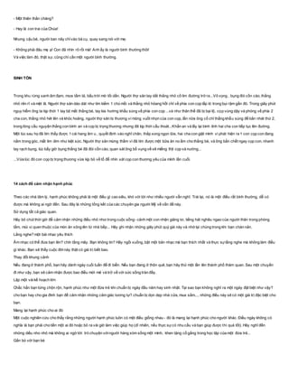 - Một thiên thần chăng?
- Hay là con trai của Chúa!
Nhưng cậu bé, người ban nãy chỉvào bà cụ, quay sang nói với mẹ:
- Không phải đâu mẹ ạ! Con đã nhìn rõ rồi mà! Anh ấy là người bình thường thôi!
Và việc làm đó, thật sự, cũng chỉ cần một người bình thường.
SINH TỒN
Trong khu rừng xanh ãm đạm, mưa tầm tả, bầu trời mờ tối dần. Người thợ săn tay dắt thằng nhỏ cố tìm đường trở ra...Vô vọng , bụng đói cồn cào, thằng
nhỏ rên rĩ và mệt lã. Người thợ săn dáo dát như tìm kiếm 1 chú mồi và thằng nhỏ hỏang hốt chỉ về phía con cọp lấp ló trong bụi rậm gần đó. Trong giây phút
nguy hiểm ông ta kịp thời 1 tay bịt mắt thằng bé, tay kia hướng khẩu súng về phía con cọp ...và như thân thế đã bị bại lộ, cọp vùng dậy và phóng về phía 2
cha con, thằng nhỏ hét lên và khóc hoảng, người thợ săn bị thương vì móng vuốt nhọn của con cọp, lần nữa ông cố chỉ thẳng khẩu súng để bắn nhát thứ 2,
trong lòng cầu nguyện thằng con bình an và cọp bị trọng thương nhưng đã kịp thời cẩu thoát...Khấn an và lấy lại bình tỉnh hai cha con tiếp tục lên đường.
Một lúc sau họ đã tìm thấy được 1 cái hang âm u , quyết định vào nghĩ chân, thắp xong ngọn lữa, hai cha con giật mình vì phát hiện ra 1 con cọp con đang
nằm trong góc, mắt lim dim như kiệt sức. Người thợ săn mừng thầm vì đã tìm được một bữa ăn no ấm cho thằng bé, và ông bắn chết ngay cọp con, nhanh
tay rạch bụng, lúc bấy giờ bụng thằng bé đã đói cồn cào, quan sát ông bố vụng về xẽ miếng thịt cọp và nướng...
...Vừa lúc đó con cọp bị trọng thương vừa kịp bò về tổ để nhìn xát cọp con thương yêu của mình lần cuối.
14 cách để cảm nhận hạnh phúc
Theo các nhà tâm lý, hạnh phúc không phải là một điều gì cao siêu, khó với tới như nhiều người vẫn nghĩ. Trái lại, nó là một điều rất bình thường, dễ có
được mà không ai ngờ đến. Sau đây là những tổng kết của các chuyên gia người Mỹ về vấn đề này.
Sử dụng tất cả giác quan.
Hãy bỏ chút thời giờ để cảm nhận những điều nhỏ nhoi trong cuộc sống- cảnh một con nhện giăng tơ, tiếng hát nghêu ngao của người thân trong phòng
tắm, mùi vị quen thuộc của món ăn xông lên từ nhà bếp... Hãy ghi nhận những giây phút quý giá này và nhớ lại chúng trong khi bạn chán nản.
Lắng nghe? một bài nhạc yêu thích
Âm nhạc có thể đưa bạn lên? chín tầng mây. Bạn không tin? Hãy ngồi xuống, bật một bản nhạc mà bạn thích nhất và thực sựlắng nghe mà không làm điều
gì khác. Bạn sẽ thấy cuộc đờinày thật có giá trị biết bao.
Thay đổi khung cảnh
Nếu đang ở thành phố, bạn hãy dành ngày cuối tuần để đi biển. Nếu bạn đang ở thôn quê, bạn hãy thử một lần lên thành phố thăm quan. Sau một chuyến
đi như vậy, bạn sẽ cảm nhận được bao điều mới mẻ và trở về với sức sống tràn đầy.
Lập một vàikế hoạch lớn
Chắc hẳn bạn từng chộn rộn, hạnh phúc như một đứa trẻ khi chuẩn bị ngày đầu năm hay sinh nhật. Tại sao bạn không nghĩ ra một ngày đặt biệt như vậy?
cho bạn hay cho gia đình bạn để cảm nhận những cảm giác tương tự? chuẩn bị dọn dẹp nhà cửa, mua sắm..., những điều này sẽ có một giá trị đặc biệt cho
bạn.
Mang lại hạnh phúc cho ai đó
Một cuộc nghiên cứu cho thấy rằng những người hạnh phúc luôn có một điều giống nhau - đó là mang lại hạnh phúc cho người khác. Điều ngày không có
nghĩa là bạn phải cho tiền một ai đó hoặc bỏ ra vài giờ làm việc giúp họ (dĩ nhiên, nếu thực sựcó nhu cầu và bạn giúp được thì quá tốt). Hãy nghĩ đến
những diều nho nhỏ mà không ai ngờ tới: trò chuyện vớingười hàng xóm sống một mình, khen tặng cố gắng trong học tập của một đứa trẻ...
Gắn bó với bạn bè
 