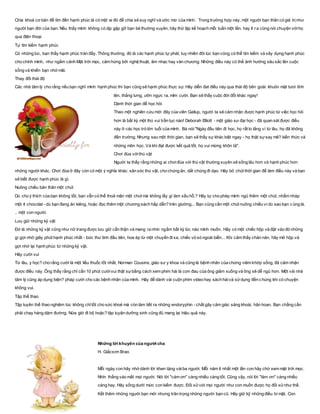 Chìa khoá cơ bản để tìm đến hạnh phúc là có một ai đó để chia sẻ suy nghĩ và ước mơ của mình. Trong trường hợp này, một người bạn thân có giá trịnhư
người bạn đời của bạn. Nếu thấy mình không có dịp gặp gỡ bạn bè thường xuyên, hãy thử lập kế hoạch mỗi tuần một lần, hay ít ra cũng nói chuyện vớihọ
qua điện thoại.
Tự tìm kiếm hạnh phúc
Có những lúc, bạn thấy hạnh phúc tràn đầy. Thông thường, đó là các hạnh phúc tự phát, tuy nhiên đôi lúc bạn cũng có thể tìm kiếm và xây dựng hạnh phúc
cho chính mình, như ngắm cảnh Mặt trời mọc, cảm hứng bởi nghệ thuật, âm nhạc hay văn chương. Những điều này có thể ảnh hưởng sâu sắc lên cuộc
sống và khiến bạn nhớ mãi.
Thay đổi thái độ
Các nhà tâm lý cho rằng nếu bạn nghĩ mình hạnh phúc thì bạn cũng sẽ hạnh phúc thực sự. Hãy diễn đat điều này qua thái độ bên goài: khuôn mặt tươi tỉnh
lên, thẳng lưng, ưỡn ngực ra, mỉm cười. Bạn sẽ thấy cuộc đời đổi khác ngay!
Dành thời gian để học hỏi
Theo một nghiên cứu mới đây của viên Gallup, người ta sẽ cảm nhận được hạnh phúc từ việc học hỏi
hơn là bất kỳ một thú vui trần tục nào! Deborah Elliott - một giáo sư đại học - đã quan sát được điều
này ở các học trò lớn tuổi của mình. Bà nói:"Ngày đầu tiên đi học, họ rất lo lắng vì từ lâu, họ đã không
đến trường. Nhưng sau một thời gian, bạn sẽ thấy sự khác biệt ngay - họ thật sựsay mê? kiến thức và
những môn học. Và khi đạt được kết quả tốt, họ vui mừng khôn tả".
Chơi đùa vớithú vật
Người ta thấy rằng những ai chơiđùa với thú vật thường xuyên sẽ sống lâu hơn và hạnh phúc hơn
những người khác. Chơi đùa ở đây còn có một ý nghĩa khác: săn sóc thú vật, cho chúng ăn, dắt chúng đi dạo. Hãy bỏ chút thời gian để làm điều này và bạn
sẽ biết được hạnh phúc là gì.
Nuông chiều bản thân một chút
Dù cho ý thích của bạn không tốt, bạn vẫn có thể thoả mãn một chút mà không lấy gì làm xấu hổ.? Hãy tự cho phép mình ngủ thêm một chút, nhấm nháp
một ít chocolat - dù bạn đang ăn kiêng, hoặc đọc thêm một chương sách hấp dẫn? trên giường... Bạn cũng cần một chút nuông chiều vì dù sao bạn c ũng là.
.. một con người.
Lưu giữ những kỷ vật
Đó là những kỷ vật cũng như nữ trang được lưu giữ cẩn thận và mang ra nhìn ngắm bất kỳ lúc nào mình muốn. Hãy có một chiếc hộp và đặt vào đó những
gì gợi nhớ giây phút hạnh phúc nhất - bức thư tình đầu tiên, hoa ép từ một chuyến đixa, chiếc vỏ sò ngoài biển... Khi cảm thấy chản nản, hãy mở hộp và
gợi nhớ lại hạnh phúc từ những kỷ vật.
Hãy cười vui
Từ lâu, y học? cho rằng cười là một liều thuốc tốt nhất, Norman Cousins, giáo sư y khoa và cũng là bệnh nhân của chứng viêm khớp sống, đã cảm nhận
được điều này. Ông thấy rằng chỉ cần 10 phút cườivui thật sựbằng cách xem phim hài là cơn đau của ông giảm xuống và ông sẽ dễ ngủ hơn. Một vài nhà
tâm lý cũng áp dụng biện? pháp cười cho các bệnh nhân của mình. Hãy để dành vài cuộn phim video hay sách hàivà sửdụng đến c húng khi có chuyện
không vui.
Tập thể thao
Tập luyên thể thao nghiêm túc không chỉtốt cho sức khoẻ mà còn làm tiết ra những endoryphin - chất gây cảm giác sảng khoái, hân hoan. Bạn chẳng cần
phải chạy hàng dặm đường. Nửa giờ đi bộ hoặc? tập luyện dưỡng sinh cũng đủ mang lại hiệu quả này.
Những lời khuyên của người cha
H. Giắcxơn Brao
Mỗi ngày con hãy nhớ dành lời khen tặng vàiba người. Mỗi năm ít nhất một lần con hãy chờ xem mặt trời mọc.
Nhìn thẳng vào mắt mọi người. Nói lời "cám ơn" càng nhiều càng tốt. Cũng vậy, nói lời "làm ơn" càng nhiều
càng hay. Hãy sống dưới mức con kiếm được. Đối xửvới mọi người như con muốn được họ đối xửnhư thế.
Kết thêm những người bạn mới nhưng trân trọng những người bạn cũ. Hãy giữ kỹ những điều bí mật. Con
 