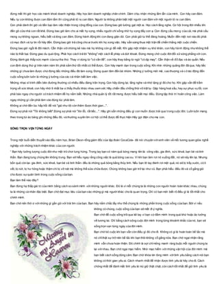 đừng mất thì giờ học các mánh khoé doanh nghiệp. Hãy học làm doanh nghiệp chân chính. Dám chịu nhận những lầm lẫn của mình. Con hãy can đảm.
Nếu tự con không được can đảm lắm thì cũng phải tỏ ra can đảm. Người ta không phân biệt một người can đảm với một người tỏ ra can đảm.
Con phải dành thì giờ và tiền bạc làm việc thiện trong cộng đồng của con. Đừng bao giờ lường gạt một ai. Học cách lắng nghe. Cơ hội trong đời nhiều khi
đến gõ cửa nhà con rất khẽ. Đừng bao giờ làm cho ai mất hy vọng, nhiều người chỉ sống nhờ hy vọng đấy con ạ. Con đừng cầu mong của cải, mà phải cầu
mong sựkhông ngoan, hiểu biết và lòng can đảm. Đừng hành động khi con đang giận dữ. Con phải giữ tư thế đàng hoàng. Muốn đến một nơi nào đó phải
có mục đích và tự tin rồi hãy đến. Đừng bao giờ trả công cho ai trước khi họ xong việc. Hãy sẵn sàng thua một trận để chiến thắng một cuộc chiến.
Đừng bao giờ ngồi lê đôi mách. Cẩn thận vớinhững kẻ nào mà họ không còn gì để mất. Khi gặp một nhiệm vụ khó khăn, con hãy hành động nhưkhông thể
nào bị thất bại. Đừng giao du quá rộng. Phải học cách trả lời "không" một cách lễ phép và dứt khoát. Đừng mong chờ cuộc đờiđối xửsòng phẳng với con.
Đừng đánh giá thấp sức mạnh của sựtha thứ. Thay vì dùng từ "có vấn đề", con hãy thay bằng từ ngữ "có dịp may". Cẩn thận về đồ đạc và áo quần. Nếu
con định dùng thứ gì trên năm năm thì phải sắm thứ tốt nhất có thể được. Con hãy mạnh dạn trong cuộc sống. Khi nhìn những quãng đời đã qua, hãy tiếc
những gì chưa làm được chứđừng tiếc những điều đã làm xong. Đừng quan tâm đến bè nhóm. Những ý tưởng mới mẻ, cao thượng và c ó tác động đến
cuộc sống luôn luôn là những ý tưởng của các cá nhân biết làm việc.
Những nhạc sĩ trình diễn bên đường thường có nhiều điều đáng trân trọng. Con hãy dừng lại, lắng nghe và nhớ tặng gì đó cho họ. Khi gặp vấn đề trầm
trọng về sức khoẻ, con hãy nhờ ít nhất ba vị thầy thuốc khác nhau xem xét. Hãy chiến đấu chống thói vô trật tự. Gặp hàng hoá xấu, hay sự phục vụ tồi, con
phải báo ngay cho người có trách nhiệm để họ nắm biết. Những nhà quản lý tốt rất mong được hiểu biết mọi điều. Đừng tập thói trì hoãn công việc. Làm
ngay những gì cần phải làm vào đúng lúc phải làm.
Không ai chờ đến lúc hấp hối để nói "giá như tôi còn thêm được thời gian...".
Đừng sợ phải nói "Tôi không biết".Đừng sợ phải nói "Xin lỗi, rất tiếc...". Hãy ghi sẵn những điều gì con muốn được trải qua trong cuộc đời. Luôn luôn mang
theo trong túi áo bảng ghi những điều đó, và thường xuyên tìm cơ hội có thể được để thực hiện.Hãy gọi điện cho mẹ con.
SỐNG TRỌN VẸN TỪNG NGÀY
Trong một buổi diễn thuyết vào đầu năm học, Brian Dison-tổng giám đốc của tập đoàn CocaCola- đã nói chuyện vớisinh viên về mối tương quan giữa nghề
nghiệp với những trách nhiệm khác của con người.
“ Bạn hãy tưởng tượng cuộc đờinhư một trò chơi tung hứng. Trong tay bạn có năm quả bóng mang tên là: công việc, gia đình, sức khoẻ, bạn bè và tinh
thần. Bạn đang tung chúng lên không trung. Bạn sẽ hiểu ngay rằng công việc là quả bóng cao su. Vì khi bạn làm rơi nó xuống đất, nó sẽ nảy lên lại. Nhưng
bốn quả còn lại- gia đình, sức khoẻ, bạn bè và tinh thần- đều là những quả bóng bằng thủy tinh. Nếu bạn lỡ tay đánh rơi một quả, nó sẽ bị trầy xước, có tì
vết, bị nứt, bị hư hỏng hoặc thậm chí bị vỡ nát mà không thể sửa chữa được. Chúng không bao giờ trở lại như cũ. Bạn phải hiểu điều đó và cố gắng giữ
cho được sựquân bình trong cuộc sống của bạn.
Bạn làm thế nào đây?
Bạn đừng hạ thấp giá trị của mình bằng cách so sánh mình vớinhững người khác. Đó là vì mỗi chúng ta là những con người hoàn toàn khác nhau, chúng
ta là những cá nhân đặc biệt. Bạn chớ đạt mục tiêu của bạn vào những gì mà người khác cho là quan trọng. Chỉ có bạn mới biết rõ điều gì là tồt nhất cho
chính mình.
Bạn chớ nên thờ ơ vớinhững gì gần gũi với trái tim của bạn. Bạn hãy nắm chắc lấy như thể chúng là những phần trong cuộc sống của bạn. Bởi vì nếu
không có chúng, cuộc sống của bạn sẽ mất đi ý nghĩa.
Bạn chớ để cuộc sống trôiqua kẽ tay vì bạn cứđắm mình trong quá khứ hoặc ảo tưởng
về tương lai. Chỉ bằng cách sông cuộc đời mình trong từng khoảnh khắc của nó, bạn sẽ
sống trọn vẹn từng ngày của đời mình.
Bạn chớ bỏ cuộc khi bạn vẫn còn điều gì đó cho đi. Không có gì là hoàn toàn bế tắc mà
nó chỉthật sự trở nên bế tắc khi bạn thôi không cố gắng nữa. Bạn chớ ngại nhận rằng
mình vẫn chưa hoàn thiện. Đó chính là sợi chỉmỏng manh ràng buộc mỗi người chúng ta
lại vớinhau. Bạn chớ ngại mạo hiểm. Nhờ mạo hiểm vớinhững vận hội của đời mình mà
bạn biết cách sống dũng cảm. Bạn chớ khóa kín lòng mình vớitình yêu bằng cách nói bạn
không có thời gian yêu ai. Cách nhanh nhất để nhận được tình yêu là hãy cho đi. Cách
chóng nhất để đánh mất tình yêu là niú giữ thật chặt, còn cách tốt nhất để giữ tình yêu là
 