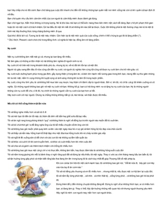 bạn hãy chắp cho nó đôi cánh. Bạn chớ băng qua cuộc đời nhanh cho đến nỗi không những bạn quên mất nơi mình sống mà còn có khi quên cả bạn định đi
về đâu.
Bạn chớ quên nhu cầu tình cảm lớn nhất của con người là cảm thấy mình được đánh giá đúng.
Bạn chớ ngại học. Kiến thức không có trọng lượng. Nó là kho báu mà bạn có thể luôn mang theo bên mình một cách dễ dàng. Bạn c hớ phí phạm thời gian
hoặc lời nói một cách vô trách nhiệm. Cả hai điều đó một khi mất đi sẽ không khi nào bắt lại được. Cuộc đời không phài là một đường chạy mà nó là một lộ
trình mà hãy thưởng thức từng chặng đường mình đi qua.
Quá khứ đã là lịch sử. Tương lai là một màu nhiệm. Còn hiện tại là một món quà của cuộc sống, chính vì thế chúng ta gọi đó là tặng phẩm (*).
* Chú thích: Present -cách chơichữ trong tiếng Anh- có nghĩa là hiện tại, đồng âm với tặng phẩm.
Nụ cười
Một nụ cườikhông làm mất mát gì cả, nhưng lại ban tặng rất nhiều.
Nó làm giàu có những ai đón nhận nó mà không làm nghèo đi người sinh ra nó.
Nụ cườichỉ nở trên môi trong khoảnh khắc phù du, nhưng ký ức về nó đôi khi tồn tại cả một đời.
Người dù giàu sang đến đâu đi nữa cũng cần đến nụ cười, và người dù nghèo hèn cùng tột cũng sẽ được nụ cười làm cho trở nên giàu có.
Nụ cườinuôi dưỡng hạnh phúc trong gia đình, gầy dựng thiện ý trong làm ăn, và làm lớn mạnh mối tương giao trong tình bạn, mang đến sựthư giãn những
khi ta mỏi mệt, niềm hi vọng những khi tuyệt vọng và ánh sáng những khi ta tăm tối trong muộn phiền.
Nụ cười, cũng như tình yêu, là cáikhông thể mua bán vay mượn, hay thậm chí đánh cắp từ người khác. Bởi vì, khi đó, nó chỉlà cáigì đó khiên cưỡng và vô
nghĩa. Có những người không bao giờ nở một nụ cười vớibạn. Không hề gì, bạn cứ trải lòng mình ra và tặng họ nụ cườicủa bạn. Họ là những người
không còn nụ cười để cho, vì lẽ đó, họ chính là những người cần nụ cườicủa bạn hơn ai hết.
Hãy tươi cười với mọi người. Chúng ta chẳng những không mất gì cả, mà trái lại, sẽ nhận được rất nhiều.
Nếu tôi có thể sống thêmmột lần nữa
Tôi sẽ lắng nghe nhiều hơn và sẽ nói ít đi
Tôi sẽ mời bạn tôi đến ăn tối mặc dù thảm đã dính vết bẩn hay ghế sofa đã bạc mầu
Tôi sẽ ăn ngô rang trong phòng khách “quý” và không thèm lo nghĩ về đống bụi tro khi nguời nào muốn đốt lò suởi lên.
Tôi sẽ bỏ chút thời giờ ra để lắng nghe ông của tôi kể nhiều chuyện về khi ông còn trẻ
Tôi sẽ không bao giờ muốn phải quay kính xe lên vào một ngày mùa hè vì sợ gió sẽ làm hỏng bộ tóc đẹp vừa chải của tôi
Tôi sẽ thắp cáinến màu hồng trạm trổ thật đẹp như một đóa hoa hồng trước khi nó chảy ra trên gác xếp
Tôi sẽ ngồi lê lết xuống sân cỏ để chơi vớicác con tôi mà không sợ lấm bẩn quần áo
Tôi sẽ khóc và cuờiít đi khi xem truyền hình, và khóc và cuờinhiều hơn khi nhìn cuộc đời
Tôi sẽ chia sẻ và gánh vác thêm trách nhiệm vớichồng tôi nhiều hơn
Tôi sẽ không bao giờ mua một cáigì chỉ vì nó thực tiễn, không làm bẩn, hay được đảm bảo là sẽ không hỏng suốt cuộc đời
Tôi sẽ nằm trong giuờng khi mỗi bị bênh thay vì nghĩ rằng quả đất sẽ đứng lại nếu thiếu tôi một ngày. Thay vì ước ao chín tháng mang bầu tan biến đị, tôi
sẽ tận huởng từng giây phút và nhận biết rằng bảo thai đang lớn lên trong bụng tôi là cách duy nhất để giúp Thượng Đế về một phép lạ.
Khi con cáilại ôm hôn tôi một cách mạnh bạo, tôi sẽ không bao giờ nói, “ Để lát nữa đi, bây giờ con hãy
vào rửa tay đi ăn cơm nào “
Tôi sẽ nói tiếng yêu thuơng và xin lỗi nhiều hơn. ..nhưng nhất là, nếu đuợc một cơ hội làm lại cuộc đời,
tôi sẽ nắm lấy từng phút một. ..sẽ nhìn. .và nhìn thật kỹ. ..sống từng phút. ..và không bao giờ trả lại phút
đó
Đừng thèm để ý đến những chuyện không đáng kể. Đừng lo nghĩ về ai không thích bạn, ai có nhiều hơn
bạn, ai đang làm gì. Thay vì thế, hãy tận huởng những mối quan hệ vớinhưng nguời thuơng yêu mình
Hãy nghĩ là mình con người may mắn hơn vạn người khác.
 