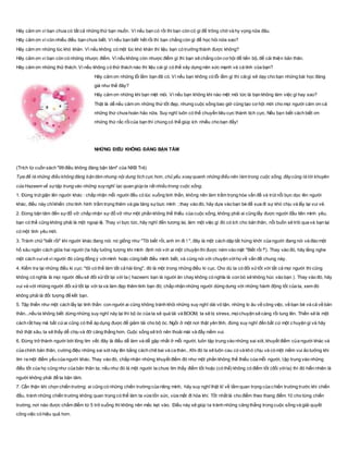 Hãy cảm ơn vì bạn chưa có tất cả những thứ bạn muốn. Vì nếu bạn có rồi thì bạn còn có gì để trông chờ và hy vọng nữa đâu.
Hãy cảm ơn vì còn nhiều điều bạn chưa biết. Vì nếu bạn biết hết rồi thì bạn chẳng còn gì để học hỏi nữa sao?
Hãy cảm ơn những lúc khó khăn. Vì nếu không có một lúc khó khăn thì liệu bạn có trưởng thành được không?
Hãy cảm ơn vì bạn còn có những nhược điểm. Vì nếu không còn nhược điểm gì thì bạn sẽ chẳng còn cơ hội để tiến bộ, để cải thiện bản thân.
Hãy cảm ơn những thử thách. Vì nếu không có thử thách nào thì liệu cái gì có thể xây dựng nên sức mạnh và cá tính của bạn?
Hãy cảm ơn những lỗi lầm bạn đã có. Vì nếu bạn không có lỗi lầm gì thì cáigì sẽ dạy cho bạn những bài học đáng
giá như thế đây?
Hãy cảm ơn những khi bạn mệt mỏi. Vì nếu bạn không khi nào mệt mỏi tức là bạn không làm việc gì hay sao?
Thật là dễ nếu cảm ơn những thứ tốt đẹp, nhưng cuộc sống bao giờ cũng tạo cơ hội mới cho mọi người cảm ơn cả
những thứ chưa hoàn hảo nữa. Suy nghĩ luôn có thể chuyển tiêu cực thành tích cực. Nếu bạn biết cách biết ơn
những thứ rắc rốicủa bạn thì chúng có thể giúp ích nhiều cho bạn đấy!
NHỮNG ĐIỀU KHÔNG ĐÁNG BẬN TÂM
(Trích từ cuốn sách "99 điều không đáng bận tâm" của NXB Trẻ)
Tựa đề là những điều không đáng bận tâm nhưng nội dung tích cực hơn, chủ yếu xoayquanh những điều nên làm trong cuộc sống, đâycũng là lời khuyên
của Hazeem về sự tập trung vào những suynghĩ lạc quan giúp ta rất nhiều trong cuộc sống.
1. Đừng trút giận lên người khác : chấp nhận mỗi người đều có lúc xuống tinh thần, không nên làm trầm trọng hóa vấn đề và trút nỗi bực dọc lên người
khác, điều này chỉkhiến cho tình hình trầm trọng thêm và gia tăng sựbực mình ; thay vào đó, hãy dựa vào bạn bè để xua đi sự khó chịu và lấy lại vui vẻ.
2. Đừng bận tâm đến sựđổ vỡ: chấp nhận sự đổ vỡ như một phần không thể thíếu của cuộc sống, không phải ai cũng lấy được người đầu tiên mình yêu,
bạn có thể cũng không phải là một ngoại lệ. Thay vì bực tức, hãy nghĩ đến tương lai, làm một việc gì đó có ích cho bản thân, nỗi buồn sẽ trôi qua và bạn lại
có một tình yêu mới.
3. Tránh chữ"biết rồi" khi người khác đang nói: nó giống như "Tôi biết rồi, anh im đi ! ", đây là một cách dập tắt hứng khởi của người đang nói và đào một
hố sâu ngăn cách giữa hai người (ta hãy tưởng tượng khi mình định nói với ai một chuyện thì được ném vào mặt "Biết rồi !"). Thay vào đó, hãy lắng nghe
một cách vuivẻ vì người đó cũng đồng ý vớimình hoặc cũng biết điều mình biết, và cùng nói với chuyện vớihọ về vấn đề chung này.
4. Kiểm tra lại những điều kì cục: "tôi có thể làm tất cả hài lòng", đó là một trong những điều kì cục. Cho dù ta có đối xửtốt với tất cả mọi người thì cũng
không có nghĩa là mọi người đều sẽ đối xửtốt lại với ta ( hazeem: bạn là người ăn chay không có nghĩa là con bò sẽ không húc vào bạn ). Thay vào đó, hãy
vui vẻ với những người đối xửtốt lại với ta và làm đẹp thêm tình bạn đó; chấp nhận những người dửng dưng với những hành động tốt của ta, xem đó
không phải là đối tượng để kết bạn.
5. Tập thiền như một cách lấy lại tinh thần: con người ai cũng không tránh khỏi những suy nghĩ dài vô tận, những lo âu về công việc, về bạn bè và cả về bản
thân...nếu ta không biết dừng những suy nghĩ này lại thì bộ óc của ta sẽ quá tải và BOOM, ta sẽ bị stress, mọichuyện sẽ càng rối tung lên. Thiền sẽ là một
cách rất hay mà bất cứai cũng có thể áp dụng được để giảm tải cho bộ óc. Ngồi ở một nơi thật yên tĩnh, đừng suy nghĩ đến bất cứ một c huyện gì và hãy
thở thật sâu, ta sẽ thấy dễ chịu và đỡ căng thẳng hơn. Cuộc sống sẽ trở nên thoải mái và đầy niềm vui.
6. Đừng trở thành người bới lông tìm vết: đây là điều dễ làm và dễ gặp nhất ở mỗi người, luôn tập trung vào những sai sót, khuyết điểm của người khác và
của chính bản thân, cường điệu những sai sót này lên bằng cách chê bai và ca thán...Khi đó ta sẽ luôn cau có và khó chịu và có một niềm vui ảo tưởng khi
tìm ra một điểm yếu của người khác. Thay vào đó, chấp nhận những khuyết điểm đó như một phần không thể thiếu của mỗi người, tập trung vào những
điều tốt của họ cũng như của bản thân ta; nếu như đó là một người ta chưa tìm thấy điểm tốt hoặc (có thể) không có điểm tốt (đối vớita) thì đó hiển nhiên là
người không phải để ta bận tâm.
7. Cẩn thận khi chọn chiến trường: ai cũng có những chiến trường của riêng mình, hãy suy nghĩ thật kĩ về tầm quan trọng của c hiến trường trước khi chiến
đấu, tránh những chiến trường không quan trọng có thể làm ta vừa tốn sức, vừa mất đi hòa khí. Tốt nhất là cho điểm theo thang điểm 10 cho từng chiến
trường, nơi nào được chấm điểm từ 5 trở xuống thì không nên mắc kẹt vào. Điều này sẽ giúp ta tránh những căng thẳng trong cuộc sống và giải quyết
công việc có hiệu quả hơn.
 