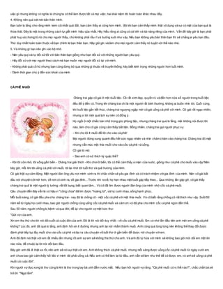 việc gì nhưng không có nghĩa là chúng ta có thể làm được tất cả mọi việc, hai khái niệm đó hoàn toàn khác nhau đấy.
4. Không nên quá xét nét bản thân mình.
Bạn luôn lo lắng cho rằng mình kém cỏinhất quả đất, bạn cảm thấy ai cũng hơn mình, đôi khi bạn cảm thấy mình thật vô dụng và sự có mặt của bạn quả là
thừa thãi. Đây là một trong những cách tự giết mình hiệu qủa nhất. Hãy hiểu rằng ai cũng có cá tính và tài năng riêng của mình. Vấn đề bây giờ là bạn phải
phát huy và chứng tỏ nó cho mọi người thấy, chứkhông phải rầu rĩ và buông xuôi như vậy. Nếu bạn không yêu bản thân bạn thì sẽ chẳng ai yêu bạn đâu.
Thứ duy nhất hoàn toàn thuộc về bạn chính là bạn thân bạn. Hãy giữ gìn và làm cho mọi người cảm thấy nó tuyệt vời thế nào nhé.
5. Và những gì bạn nên ghi vào bộ nhớ.
- Nên yêu quý và tự đối xửtốt với bản thân bạn giống như bạn đối xử vớinhững người bạn yêu quý.
- Hãy đối xửvới mọi người theo cách mà bạn muốn mọi người đối xử lại vớimình.
- Không phải quá cổ hủ nhưng bạn cũng đừng bỏ qua những gì thuộc về truyền thống, hãy biết kính trọng những người hơn tuổi mình.
- Dành thời gian chú ý đến sức khoẻ của mình
CÀ PHÊ MUỐI
Chàng trai gặp cô gái ở một buổi tiệc. Cô rất xinh đẹp, quyến rũ và đến hơn nửa số người trong buổi tiệc
đều để ý đến cô. Trong khi chàng trai chỉ là một người rất bình thường, không ai buồn nhìn tới. Cuối cùng,
khi buổi tiệc gần kết thúc, chàng trai ngượng ngập mời cô gái uống cà phê với mình. Cô gái rất ngạc nhiên,
nhưng vì lời mời quá lịch sựnên cô đồng ý.
Họ ngồi ở một chiếc bàn nhỏ trong góc phòng tiệc, nhưng chàng trai quá lo lắng, mãi không nói được lời
nào, làm cho cô gái cũng cảm thấy bất tiện. Bỗng nhiên, chàng trai gọi người phục vụ:
- Xin cho tôi ít muối để tôi cho vào cà phê!
Mọi người đứng xung quanh đều hết sức ngạc nhiên và nhìn chăm chăm vào chàng trai. Chàng trai đỏ mặt
nhưng vẫn múc một thìa muối cho vào cốc cà phê và uống.
Cô gái tò mò:
- Sao anh có sở thích kỳ quặc thế?
- Khi tôi còn nhỏ, tôi sống gần biển - Chàng trai giải thích - Khi chơiở biển, tôi có thể cảm thấy vịmặn của nước, giống như cà phê cho muối vào vậy!Nên
bây giờ, mỗi khi tôi uống cà phê với muối, tôi lại nhớ tới tuổi thơ và quê hương của mình.
Cô gái thật sựcảm động. Một người đàn ông yêu nơi mình sinh ra thì chắc chắn sẽ yêu gia đình và có trách nhiệm vớigia đình của mình. Nên cô gái bắt
đầu nói chuyện cởimở hơn, về nơi cô sinh ra, về gia đình... Trước khi ra về, họ hẹn nhau một buổi gặp tiếp theo... Qua những lần gặp gỡ, cô gái thấy
chàng trai quả là một người lý tưởng: rất tốt bụng, biết quan tâm... Và cô đã tìm được người đàn ông của mình nhờ cốc cà phê muối.
Câu chuyện đến đây vẫn là có hậu vì "công chúa" đã tìm được "hoàng tử", và họ cưới nhau, sống hạnh phúc.
Mỗi buổi sáng, cô gái đều pha cho chàng trai - nay đã là chồng cô - một cốc cà phê với một thìa muối. Và cô biết rằng chồng cô rất thích như vậy. Suốt 50
năm kể từ ngày họ cưới nhau, bao giờ người chồng cũng uống cốc cà phê muối và cảm ơn vợ đã pha cho mình cốc cà phê ngon đến thế.
Sau 50 năm, người chồng bị bệnh và qua đời, để lại cho người vợ một bức thư:
"Gửi vợ của anh,
Xin em tha thứ cho lời nói dối suốt cả cuộc đờicủa anh. Đó là lời nói dối duy nhất - về cốc cà phê muối. Em có nhớ lần đầu tiên anh mời em uống cà phê
không? Lúc đó, anh đã quá lo lắng, anh định hỏi xin ít đường nhưng anh lại nói nhầm thành muối. Anh cũng quá lúng túng nên không thể thay đổi được
đành phải tiếp tục lấy muối cho vào cốc cà phê và bịa ra câu chuyện về tuổi thơ ở gần biển để được nói chuyện vớiem.
Anh đã định nói thật với em rất nhiều lần nhưng rồi anh sợ em sẽ không tha thứ cho anh. Và anh đã tự hứa với mình sẽ không bao giờ mói dối em một lời
nào nữa, để chuộc lại lời nói dối ban đầu.
Bây giờ anh đã đi thật xa rồi, nên anh sẽ nói sự thật với em. Anh không thích cà phê muối, nhưng mỗi sáng được uống cốc cà phê muối từ ngày cưới em,
anh chưa bao giờ cảm thấy hối tiếc vì mình đã phải uống cả. Nếu anh có thể làm lại từ đầu, anh vẫn sẽ làm như thế để có được em, và anh sẽ uống cà phê
muối cả cuộc đời".
Khi người vợ đọc xong lá thư cũng là khi lá thư trong tay bà ướt đẫm nước mắt. Nếu bạn hỏi người vợ rằng: "Cà phê muối có vị thế nào?", chắc chắn bà sẽ
trả lời: "Ngọt lắm".
 