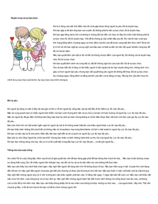 Duyên may và sự lựa chọn
Khi ta ở đúng vào một thời điểm nào đó và ta gặp được đúng người ta yêu. Đó là duyên may.
Khi bạn gặp ai đó làm lòng bạn xao xuyến, đó không phải là một sựlựa chọn, đó là duyên may.
Khi bạn gặp tiếng sét ái tình (và không ít những đôi lứa đến với nhau từ đây) thì chắc chắn không phải là
sựlựa chọn rồi. Đó là duyên may. Vấn đề là những gì xảy ra liên tiếp sau đó. Khi nào thì bạn vượt qua
tình trạng bồng bềnh, choáng ngợp và chìm đắm của tình yêu để bước sang một tầm thức mới? Đó là khi
lý trí trở về, khi bạn ngồi lại và suy nghĩ xem liệu bạn có thật sựtiến tới một mối quan hệ bền vững hay để
tất cả vào kỷ niệm.
Nếu bạn quyết định yêu một ai đó vớitất cả những nhược điểm của người ấy. Đó không còn là duyên may
nữa. Đó là sựlựa chọn.
Khi bạn quyết định sánh vai cùng một ai, bất kể những ngọt bùi của cuộc đời. Đó là sựlựa chọn.
Cho dù bạn biết rất rõ rằng có rất nhiều người ở bên ngoài trái tim bạn duyên dáng hơn, thông minh hơn,
giàu có hơn người bạn yêu, nhưng bạn vẫn quyết lòng yêu người đó không đổi thay. Đó là sựlựa chọn.
Sự choáng ngợp, bồng bềnh và tiếng sét tình yêu đến vớita bằng cơ may. Nhưng tình yêu đích thực thì
chính là sự lựa chọn của trái tim. Sự lựa chọn của chính chúng ta.
Khi ta yêu
Khi người ấy đang có mặt ở đây mà bạn giả vờ thờ ơ rồi khi người ấy vắng mặt, bạn lại bắt đầu đi tìm kiếm.Lúc đó, bạn đã yêu...
Mặc dù xung quanh bạn có nhiều người luôn khiến cho bạn cười nhưng ánh mắt và sự chú ý của bạn chỉ luôn hướng về người ấy. Lúc đó, bạn đã yêu...
Mặc dù người ấy đã gọi điện về thông báo rằng máy bay hạ cánh an toàn nhưng không ai trả lời điện thoại. Bạn vẫn luôn chờ đợi cuộc gọi ấy.Lúc đó, bạn
đã yêu...
Bạn luôn thích thú với một email ngắn ngủn từ người ấy mà lờ đi những email thật dài của nhiều người khác.Lúc đó, bạn đã yêu..
Khi bạn thấy mình không thể xóa đi tất cả những mẩu tin trong Inbox hay trong Send Items chỉ bởi vì một email từ người ấy.Lúc đó, bạn đã yêu...
Khi bạn có một cặp vé đi xem phim. Điều đầu tiên bạn nghĩ đến là sẽ cùng đi với người ấy.Lúc đó, bạn đã yêu...
Bạn luôn tự nhủ rằng "người ấy chỉlà bạn thôi" nhưng bạn nhận ra mình không tránh khỏi sựthu hút của người ấy. Lúc đó, bạn đã yêu...
Khi bạn đọc những dòng chữnày, nếu ai có ai đó xuất hiện trong đầu bạn.Lúc đó, bạn đã yêu... và đã yêu người ấy...
Tiếng nói của cuộc sống
Xin chào! Tôi là cuộc sống đây. Hôm nay tôi sẽ cố giải quyết mọi vấn đề bạn đang gặp phải để bạn đừng than trách tôi nữa… Nếu bạn bị tắc đường và kẹt
xe, đừng thất vọng. Còn rất nhiều người trên thế giới này, mà đối với họ, lái xe là một niềm mơ ước không thể thực hiện.
Nếu bạn cảm thấy học hành thật chán ngán. Hãy nghĩ đến người đã hàng năm trời rồi không được đi học. Nếu bạn thất vọng vì một chuyện tình cảm đang
đến hồi tan vỡ. Hãy nghĩ đến người chưa bao giờ biết yêu thương và được yêu thương là như thế nào. Nếu bạn buồn vì một cuốituần nữa lại sắp trôiqua.
Hãy nghĩ đến những người phụ nữ ở môi trường làm việc khắc nghiệt, phải làm việc 12 tiếng một ngày, 7 ngày một tuần để nuôi c on. Nếu bạn cảmthấy mất
mát và tự hỏi mình cuộc sống là gì và có mục đích gì. Hãy nghĩ đến những người bệnh tật, biết trước mình không còn sống được bao lâu nữa, và không
còn cơ hội để tự hỏi mình nữa. Nếu bạn cảm thấy khủng khiếp khi là nạn nhân của những trò đùa, những sựnhỏ mọn… của người khác. Hãy nhớ: Thế vẫn
chưa là gì đâu, vì tồi tệ hơn nữa là khi bạn có thể là chính những người đó!
 