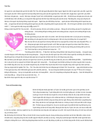 Tình Yêu
Có người nói, cuộc sống là một quá trình tìm kiếm Tình Yêu, mỗi một ngưòi đều phải tìm thấy 3 người. Người thứ nhất là người mình yêu nhất, người thứ
hai là người yêu mình nhất và người thứ ba là bạn đồng hành trong suốt cuộc đời (nguờibạn đời). Trước tiên mình sẽ gặp được người mình yêu nhất &
hiểu được cảm giác yêu. .. sau đó, hiểu được cảm giác "bị yêu" mới có thể phát hiện ra người yêu mình nhất. .. Khi đã trải qua cảm giác yêu và bị yêu, mới
có thể biết được mình cần điều gì, và cũng sẽ tìm thấy người bạn đời thích hợp nhất trong suốt cuộc đời còn lại. Thật đáng tiếc, trong cuộc sống thực tế
hiện tại, cả ba người này thường không cùng là một người. .. Người bạn yêu nhất không chọn bạn. .. người yêu bạn nhất lại không phải là người bạn yêu
nhất. .. và người bạn đời luôn luôn không phải là người bạn yêu nhất, cũng không phải là người yêu bạn nhất. .. Đó chỉ là người xuất hiện vào lúc thích hợp
nhất !!! "..." sẽ là người thứ mấy trong cuộc sốn g của tôi ???
Không ai muốn thay đổi Tình Yêu của mình. .. Khi anh ta yêu bạn, đó là lúc anh ta thật sự yêu bạn. .. Nhưng khi anh ta không yêu bạn thì cũng thật sựlà
không yêu bạn. .. Anh ta không thể giả vờ không yêu khi anh ta đang yêu bạn, cũng như anh ta không thể giả vờ yêu
khi không yêu bạn.
Khi một nguời không còn yêu mình muốn rời xa mình, mình cần hỏi lại bản thân mình có còn yêu anh ta nữa không. ..
Nếu bạn không còn yêu nguời ấy nữa thì xin đừng bao giờ vì bất cứlý do gì mà không chịu rời xa người ấy !!!
Nếu như bạn vẫn còn yêu người ấy, lẽ đương nhiên bạn sẽ hy vọng người ấy có được một cuộc sống Hạnh Phúc, vui
vẻ. .. Đừng bao giờ ngăn cản khi người ấy muốn ra đi !!! Nếu bạn ngăn cản người ấy có được Hạnh Phúc thật sự. ..
nghĩa là bạn không yêu & không biết hy sinh cho anh ta nữa !!! Và nếu như bạn không yêu & không biết hy sinh cho
Tình Yêu thì bạn lấy tư cách gì chê trách anh ta bạc tình. .. ???
Yêu không phải là chiếm hữu. .. !!! Bạn thích mặt trăng, không thể đem mặt trăng cất vào trong hộp. .. nhưng ánh sáng
của mặt trăng lại có thể chiếu sáng vào tận trong phòng bạn. .. Cũng như bạn yêu một người, bạn vẫn có thể có được người ấy mà không cần chiếm hữu. ..
Hãy để người ấy ra đi & giữ tất cả những kỷ niệm giữa bạn với người ấy trở thành một hồi ức vĩnh hằng trong cuộc sống. ..
Nếu bạn thật sự yêu một người, phải yêu con người thực của anh ta, yêu mặt tốt cũng yêu cả mặt xấu, yêu cái ưu điểm lẫnkhuyết điểm. .. Tuyệt đối không
nên vì yêu anh ta mà hy vọng anh ta trở thành mẫu người mình mong muốn. .. Yêu một người nào đó thật sự không nói ra được nguyên nhân vì sao yêu. ..
bạn chỉbiết rằng, bất cứlúc nào, cho dù tâm trạng tốt hay xấu, khi Hạnh Phúc hay khi đau khổ, thì bạn cũng đều mong muốn người ấy ở bên cạnh bạn. ...
Chia tay cũng là một thử nghiệm Tình Yêu. .. Tình Yêu chân chính & đích thực sẽ chẳng bao giờ trở thành Tình Yêu oán hận. .. ngay cả khi đã phải xa nhau
!!! Hai người yêu nhau, thích nhất là bắt người yêu mình phải thề, phải hứa. .. Tại sao chúng ta lại bắt đối phương làm như vậy ??? Tất cả chỉvì chúng ta
không tin đối phương. .. Làm gì có chuyện biển cạn đá mòn, trời hoang đất lở. .. nếu có thì cũng không ai sống được đến ngày ấy. .. Cuộc đời không thể nói
trước đưọc điều gì. .. Đừng nói mai sau ta luôn bên nhau. .. !!!
Bạn đã tìm được người thứ mấy cho cuộc đờicủa bạn ???
Tonic và Chocolate nóng
Đôi khi tôi thấy băn khoăn giữa Nam và Tuyên. Cả hai đều gửi thư làm quen với lời giới thiệu của tôi
“thích uống chocolate nóng”. Tuyên khẳng định là tôi có sở thích giống anh, còn Nam nói món chocolate
của tôi gợi cho anh nhớ một câu chuyện thú vịmà anh đã đọc ở đâu đó, nếu có dịp sẽ kể cho tôi nghe.
Tuyên là giám đốc một công ty tư vấn và đào tạo nhân lực, có lẽ không tài năng và giàu có hơn nhan
nhản các giám đốc trẻ thành công của những năm hai ngàn. Nhưng chắc chắn là tham vọng không thua
kém. Công việc làm ăn của Tuyên gặp nhiều thuận lợi vì những cơ may từ mối quen biết có sẵn của gia
đình. Tôi đoán vậy qua những lá thư. Sự tự tin của một người chưa biết khó khăn hay thất bại là gì của
Tuyên không còn làm tôi nể nang nhiều. Nhưng tôi thích đọc thư Tuyên, tình cảm, văn hóa và nhiều triết
lý. Còn thư của Nam, một kỹ sư ngành tin học, thì y hệt bản báo cáo công việc, luôn ngắn gọn và cụ thể : hôm nay tôi đi đâu, làm gì, tôi mới mua cuốn sách
này, em đã đọc chưa?...
Mẹ vẫn thường nhìn tôi thở dài. Thật ra, tôi mới 24 tuổi, chưa có gì phải nóng vội, nhưng vẻ dửng dưng của tôi làm mẹ thở dài. Một phần, nó làm cho bà
nhớ đến ba tôi, cũng dửng dưng như thế, cho đến ngày tìm thấy tình yêu thật sựcủa ông - những rẫy cà phê bạt ngàn ở Ban Mê và một người đàn bà bị
chồng bỏ vì không thể có con - thế là ông đùng đùng khoác ba lô lên vai và đi. Mẹ không có ý kiến gì cả, chỉ khóc đúng hai lần rồi thôi, sau khi đã thỏa thuận
 