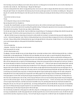 thơm nhẹ nhàng, chua chua và vịđắng dịu của vỏ chanh. Lần sau nữa, tôi nói : em thấy người ta cho chút muối. Bỏ vào, nước sẽ sủi lên, thấy không ? Và
tonic thêm vị mặn nơi đầu môi... Nam nhấp một ngụm : “Bây giờ mới thiệt là ngon !”.
Từ đó, tôi có những buổi tối về nhà, mệt lả vì cả ngày phải đi qua đi lại, nói nói cười cười, ra lệnh và vâng dạ, thấy rất thèm một ly tonic vớimuối và chanh...
Nhưng lần ngồi ở Friends, nhìn những đôi tình nhân khoác tay nhau đi như lướt qua bên ngoài cửa kính, tôi cứ đợi Nam nói một điều gì đó... Nhưng anh im
lặng mãi. Chỉ có một lần, Nam thổ lộ rằng anh có một niềm say mê nhỏ, đó là rùa. Nhưng nhà cửa bây giờ chật chội, không có chỗ cho nó sống. Anh lặp đi
lặp lại:
- Sao anh thích nuôi một con rùa quá.
Tôi bảo :
- Em thì không thích những con vật, em chỉ thích trồng cây.
Nam yên lặng một chút rồi nói, rất nghiêm túc :
- Có sao đâu. Rùa cũng dễ sống lắm, sau này em cứtrồng cây và anh nuôi rùa, mình có thể cho nó bò loanh quanh những cáicây của em.
Tôi tự hỏi mình có nên xem đó là một lời tỏ tình hay không. Rồi quyết định là không. Tôi không thích nghe một lời tỏ tình mà lại phải tự hỏi không biết đó có
thật là một lời tỏ tình hay không ? Tôi giả vờ làm ngơ và Nam cúi đầu thinh lặng.
Tôi vẫn nhận mail và reply cho Tuyên mỗi tuần. Tuyên hỏi số điện thoại nhưng tôi không cho. Tôi nghĩ giọng nói có thể gây nhiều nhầm lẫn trong việc nhận
biết một con người. Tôi vẫn thích sự thận trọng của những lá thư hơn, cho đến khi có thể gặp nhau trực tiếp.
... Một tuần ở Hà Nội, tôi xoay như chong chóng vớichương trình ra mắt sản phẩm mới của hãng Z. Lại họp báo, tiệc tùng, quay phim quảng cáo, bắt tay,
cười nói... Lần lữa mãi mới gặp được Tuyên. Thật tình, tôi không mấy bất ngờ trước vẻ hào hoa lịch thiệp và cả giọng nói nhỏ nhẹ như vuốt dọc sống lưng
của Tuyên... Nhưng có điều gì đó làm tôi không thấy thoải mái ngay từ buổi gặp mặt đầu tiên ở một quán kem nhỏ gần hồ Gươm. Có lẽ, bởi Tuyên ăn mặc
và xử sựtrịnh trọng quá, giống như những người tôi vẫn phải bắt tay trong phòng họp.
Tuyên gọi :
- Cho hai chocolate nóng.
- Không đâu - Tôi lắc đầu - Em uống tonic, với muối và chanh.
Tuyên quay sang nhìn tôi, cau mày :
- Em thích uống chocolate cơ mà ?
Tôi ngẩng lên, nhìn khuôn mặt điển trai xa lạ của Tuyên, bất giác thở dài, và chợt nhận ra là thậm chí mình có thể thở dài hàng trăm lần nữa, vì có điều gì
đó nặng nề lắm cứchặn ngang lồng ngực. Tôi thấy thèm một ly tonic đăng đắng, mằn mặn, lạnh ngắt, và vịngọt thì đọng đâu đó, không phải trên môi,
không phải trên đầu lưỡi, mơ hồ, hoang đường, như không hiện hữu trong vịgiác mà là trong cảm thức. Giữa tia suy nghĩ nào đấy vừa thoáng qua về vị
ngọt trong ly tonic, tôi chợt nhận ra tình yêu cũng giống như lời tỏ tình. Nó có thể bắt đầu và kết thúc bằng một thứ nước uống ở quán cà phê. Nó có thể bắt
đầu từ nỗi nhớ, không phải chính con người ấy, mà là khoảng không gian, những cảm xúc bao quanh mỗi khi ta ở bên người ấy. Sự bình yên. Tôi nhận ra
mình rất nhớ một giọng nói, trầm ấm với câu hỏi quen thuộc dịu dàng : “Tonic nghen, em ?”... Tôi kể cho Tuyên nghe câu chuyện mà Nam đã kể. Tuyên lắc
đầu : Chỉ vì câu chuyện ngớ ngẩn đó mà em không uống chocolate nữa à? Tôi nói, không phải, mẹ vẫn bắt em uống chocolate mỗi sáng, chỉ đơn giản là
bây giờ sở thích của em thay đổi rồi. Thế thôi. Dạo trước, tôi có lên thăm ba vài ngày. Người đàn bà kia sống cùng ba tôi trong căn nhà gỗ, giữa vườn cà
phê rộng mênh mông, suốt ngày chỉở nhà đọc sách, nấu nướng và làm thơ, tỏ vẻ quyến luyến yêu thương tôi đúng kiểu một người đàn bà hiếm muộn... Ba
có vẻ hài lòng vớisự yếu đuối và phục tùng của bà, với những buổi chiều ngồi tán chuyện cà phê lên giá hay xuống giá, tình hình chiến sựthế giới ảnh
hưởng đến kinh tế ra sao vớimấy ông hàng xóm ở trang trại bên cạnh. Những ngày tôi ở đó, mỗi sáng lại có ba ly chocolate nóng hổi đặt trên bàn, mùi
hương ngọt ngào lan ra cả nhà, thấm vào từng thớ gỗ, từng giọt sương đọng trên lá cà phê thơm lừng.Trông họ có vẻ hạnh phúc. Tôi không nhận ra sự
khác nhau của ly chocolate mẹ pha ở nhà và ở đây, có lẽ ba cũng vậy. Nhưng khi về, tôi nói với mẹ là ba thường uống chocolate nhưng bà ta không pha
ngon như mẹ. Mẹ cười mãn nguyện : “Dù sao, mẹ cũng đã pha món đó hai mươi mấy năm rồi còn gì...”. Tôi mỉm cười, ôm lấy vaimẹ và nhớ về ngôi nhà gỗ
với hai con người chắp nối hạnh phúc, chợt hiểu tại sao ba lại bỏ mẹ để đến nơi ấy. Tình yêu không phải là một thói quen. Mẹ đã pha chocolate cho ba
không phải vì tình yêu, mà vì thói quen. Còn người đàn bà ấy... bà nói rằng, bà không biết mình yêu ba tôi nhiều đến đâu, nhưng bà yêu vô cùng cáikhông
gian có ba ở đó. Những buổi sáng cao nguyên trong trẻo hơn, hoa cà phê trắng hơn và thơm hơn. Bà cảm thấy việc thức dậy, nấu nước sôi rồikhuấy tan
bột chocolate trong ly vào mỗi sáng là công việc tuyệt vời nhất của một ngày...
Còn tôi, tôi đã uống chocolate mãi, từ những ngày mới tự biết cầm ly uống nước, từ những ngày xa xưa khi còn cảm thấy niềm hạnh phúc gia đình như hòa
tan trong ly chocolate bốc khói, cho đến những ngày hiện tại khi cảm thấy trong đó nỗi xót xa vì bị bỏ rơi vẫn xát vào trái tim của mẹ. Cho đến khi một người
xa lạ mời tôi thứ nước khác, trong vắt và có vịlạ lùng... Tôi nói vớiTuyên rằng, tôi vô cùng xin lỗi, vì chỉ đến khi Tuyên mời chocolate tôi mới nhận ra là tôi
 