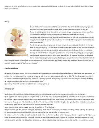 không thích nó. Và khi nghe Tuyên tỏ tình, chính xác là tỏ tình, ngay trong buổi đầu gặp mặt thì đầu óc tôi chỉ quay quắt nhớ về một người đã tỏ tình bằng
những con rùa mà thôi...
Shmily
Ông bà tôi đã cưới nhau được hơn nửa thế kỷ và họ cứ luôn hay chơi một trò đặc biệt của họ hằng ngày. Mục
tiêu của trò chơilà một người phải viết từ "shmily" ở một bất ngờ quanh nhà, còn người kia sẽ đi tìm.
Ông bà bôi từ đó lên gờ cửa sổ. Nó được viết lên hơi nước còn đọng lại trên gương sau vòi nước nóng. Thậm
chí, có lần bà còn lật từng tờ của tập giấy nháp trên bàn để tìm thấy "shmily" trên tờ cuốicùng.
Những mảnh giấy nhỏ vớichữ "shmily" được viết nguệch ngoạc được tìm thấy khắp nơi, có khi được nhét vào
trong giày hoặc dưới gối. Từ "shmily" bí ẩn này gần như trở thành một phần trong ngôi nhà của ông bà tôi, cũng
giống như đồ đạc vậy.
Thái độ hoài nghi và sự thực dụng ngăn cản tôi tin vào tình yêu nồng nàn và lâu dài. Cho đến khi tôi khám phá
được "trò chơi" của ông bà tôi. "Trò chơi" đi tìm từ "shmily" cứtiếp diễn, cho đến khi bà bị bệnh ung thư. Bà yếu
dần và không dậy được khỏi giường nữa. Và một ngày kia, tất cả chúng tôi đều phải đối diện với một thực tế
đau lòng: Bà mất. Shmily" được viết nguệch ngoạc bằng màu vàng trên một dải lụa hồng đặt cạnh giường bà
vào hôm bà mất. Khi tất cả họ hàng và những người quen biết đã đi về, ông tôi lại gần giường bà nằm và bắt
đầu hát cho bà nghe. Giọng ông khàn và nghẹn. Tôi không bao giờ quên được khoảnh khắc ấy. Vì tôi biết tôi đã
được chứng kiến một tình yêu không bao giờ chết. Tôi hỏi ông tôi, sau bao nhiêu năm, rằng "shmily" có nghĩa là gì. Và lần đầu tiên sau bao nhiêu năm, tôi
được biết "shmily" đơn giản là "See how much I love you"
CHUYÊN HAI ANH EM
Hai anh em bụi đời đi qua đường, chợt cu anh chụp trúng một cái bánh kem của thằng nhóc ngồi sau xe mẹ nó làm rơi, thằng bé gào khóc đòi cáibánh, cu
anh liền chạy theo xe đưa cho chú bé, nhưng mẹ nó ngoái lại, giật vội cáibánh quăng ngay xuống đường, bà rít lên "Dơ rồi, để mẹ mua cho cáikhác..."
Cu anh nhìn cái bánh lăn long lóc dưới đường, nó tiếc đứt ruột nhưng ngoảnh đi, đường hoàng quay lại chỗ cu em đang đứng như trời trồng bên đường.
Nó xoè năm ngón tay dính đầy kem trước mũi cu em và hào phóng "
Ngon không, cho em bốn ngón đó " và nó thè lưỡi liếm vào đúng ngòn tay út.
MẨUBÁNH MỲ
Một lần trong chiến tranh thế giới thứ hai có hai người tù Do thái trốn khỏi trại tập trung, họ chạy thục mạng và quyết định chia làm hai ngả. .
Người tù già hơn nắm chặt tay người tù trẻ, ông đắn đo một lúc rồi nói "Này cháu, ta chỉ có một mẩu bánh mỳ, cháu hãy cầm lấy, ta già rồi, chịu đói được
lâu hơn cháu. ..Nhưng cháu hãy hứa với ta rằng : chỉkhi nào cháu không còn cách nào, không còn một cách nào khác để có cái ăn thì cháu mới giở miếng
bánh này ra. . Trong rừng có nhiều thứ ăn được, nếu đến chỗ có dân cháu có thể làm thuê kiếm miếng ăn. .Đường từ đây về nhà còn xa lắm, và nếu trong
túi vẫn còn một miếng bánh thì cháu vẫn còn có thể chịu đựng được mọi gian truân..."
Người tù trẻ cảm động, hứa với ông già, nắm chặt lấy mẩu bánh mỳ rồi lao đầu chạy. ..
Ròng rã bao nhiêu ngày đêm anh nhằm hướng quê nhà mà chạy, khi thì phải lẩn lút trong rừng, khi thì băng cánh đồng. Anh hái quả rừng, lội suối tìm cá,
khi gặp những người chăn cừu anh bẻ củiđến cho họ để nhận một bát sữa, hay một miếng thịt cừu thơm lừng. .
Đã có lúc anh tưởng chừng không còn cách nào khác để có một miếng ăn, Tránh né bọn Đức, anh lẩn lút vòng qua đầm lầy trong cái nóng hầm hập, xung
quanh chỉmột màu xám xịt của lau sậy. ..không biết bao nhiêu lần anh rút mẩu bánh mỳ đã khô cứng như đá. .ra khỏi túi, anh ngắm cái gói nhỏ gói bằng
một miếng vảithô, quấn thật chặt và buộc bằng một sợidây gai thắt nút, cái gói chỉbằng nửa miếng xà phòng, chắc mẩu bánh mỳ còn bé hơn, song anh
 