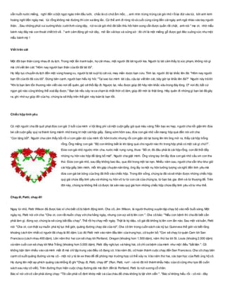 vẫn nuốt nước miếng, nghĩ đến vịbột ngọt ngào trên đầu lưởi, chắc là có chút ẩm mốc. .. anh nhìn trừng trừng cái gói nhỏ rồilại đút vào túi, bởi anh kinh
hoàng nghĩ đến ngày mai, túi rỗng không mà đường thì còn xa lăng lắc. Cứ thế anh đi ròng rã và cuối cùng cũng đến cáingày anh ngã nhào vào tay người
thân. ..Sau những phút vui sướng khóc cườiAnh vùng dậy, rút ra cái gói nhỏ đã bẩn thỉu hôi hám song vẫn được quấn rất chặt, anh nói " mẹ ơi, nhờ mẩu
bánh này đây mà con thoát chết trở về. ." anh cảm động gỡ nút dây, mở lần vảibọc và sững sờ : đó chỉ là một miếng gỗ được gọt đẽo vuông vức nhưmột
mẩu bánh mỳ !
Viết trên cát
Một đôi bạn thân cùng nhau đi du lịch. Trong một lần tranh luận, họ cãi nhau, một người đã tát người kia. Người bị tát cảm thấy bị xúc phạm, không nói gì
mà chỉviết lên cát: "Hôm nay người bạn thân của tôi đã tát tôi".
Họ tiếp tục chuyến du lịch đến một vùng hoang vu, người bị tát suýt bị cát vùi, may mắn dược bạn cứu. Tỉnh lại, người đó lại khắc lên đá: "Hôm nay người
bạn tốt của tôi đã cứu tôi". Đứng bên cạnh, người bạn hiếu kỳ hỏi: "Tại sao lúc mình tát cậu, cậu lại viết lên cát, bây giờ lại khắc lên đá?" Người này trả lời:
"Khi bị bạn làm tổn thương nên viết vào nơi dễ quên, gió sẽ thổi lấp đi. Ngược lại, nếu được giúp đỡ hãy nên khắc sâu trong đáy lòng. Ơ' nơi đó, bất cứ
ngọn gió nào cũng không thể xoá lấp được." Bạn bè nếu xảy ra va chạm là nhất thời vô tâm, giúp đỡ mới là thật lòng. Hãy quên đi những gì bạn bè đã gây
ra, ghi nhớ sự giúp đỡ của họ, chúng ta sẽ thấy trên thế gíơi này toàn là bạn tốt.
Chiếc hộp tình yêu
Có một người cha đã quở phạt đứa con gái 3 tuổi của mình vì tội lãng phí cả một cuộn giấy gói quà màu vàng.Tiền bạc eo hẹp, người cha nổi giận khi đứa
bé cắt cuộn giấy quý ra thành từng mảnh nhỏ trang trí một cáihộp giấy. Sáng sớm hôm sau, đứa con gái nhỏ vẫn mang hộp quà đến nói với cha:
“Con tặng bố!”. Người cha cảm thấy bối rối vì cơn giận dữ của mình tối hôm trước nhưng rồi cơn giận dữ lại bùng lên khi ông mở ra, thấy cái hộp trống
rỗng. Ông mắng con gái: “Bộ con không biết là khi tặng quà cho người nào thì trong hộp phải có một cái gì chứ?”.
Đứa con gái nhỏ ngước nhìn cha, nước mắt rưng rưng, thưa: “Bố ơi, đó đâu phải là cái hộp rỗng, con đã thổi đầy
những nụ hôn vào hộp để tặng bố mà!”. Người cha giật mình. Ông vòng tay ôm lấy đứa con gái nhỏ cầu xin con tha
thứ. Đứa con gái nhỏ, sau đấy không bao lâu, qua đời trong một tai nạn. Nhiều năm sau, người cha vẫn khư khư giữ
cái hộp giấy bên mình, mỗi khi gặp chuyện nản lòng, ông lấy ra một nụ hôn tưởng tượng và nghĩ đến tình yêu mà
đứa con gái bé bỏng của ông đã thổi vào chiếc hộp. Trong đời sống, chúng ta đã và sẽ nhận được những chiếc hộp
quý giá chứa đầy tình yêu và những nụ hôn vô tư từ con cái của chúng ta, từ bạn bè, gia đình và từ thượng đế. Trên
đời này, chúng ta không thể có được tài sản nào quý giá hơn những chiếc hộp chứa đầy tình yêu vô tư như thế.
Chạy đi, Patti, chạy đi!
Ngay từ nhỏ, Patti Wilson đã được bác sĩ cho biết cô bị bệnh động kinh. Cha cô, Jim Wilson, là người thường xuyên tập chạy bộ vào mỗi buổi sáng. Một
ngày nọ, Patti nói với cha: "Cha ơi, con rất muốn chạy vớicha hằng ngày, nhưng con sợ sẽ bị lên cơn ". Cha cô bảo: "'Nếu con bệnh thì cha đã biết cần
phải làm gì, đừng sợ, chúng ta sẽ cùng bắt đầu chạy". Thế rồi họ chạy mỗi ngày. Thật là kỳ diệu, cô gái đã không bị lên cơn lần nào. Sau một vàituần, Patti
nói: "Cha ơi, con thật sựmuốn phá kỷ lục thế giới, quãng đường chạy dài của nữ". Cha cô tìm trong cuốn sách các kỷ lục Guinness thế giới và biết rằng
khoảng cách lớn nhất có người đã chạy là 80 dặm. Lúc đó Patti mới vào nǎm đầu tiên của trung học, cô tuyên bố: "Con sẽ chạy từquận Cam tới San
Francisco (cách nhau 400 dặm). Lên nǎm thứ hai con sẽ chạy tới Portland, Oregon (khoảng hơn 1.500 dặm), nǎm thứ ba tới St. Louis (khoảng 2.000 dặm)
và nǎm cuối con sẽ chạy tới Nhà Trắng (khoảng hơn 3.000 dặm). Patti đầy nghị lực và hǎng hái, cô chỉ coibệnh của mình như một điều "bất tiện ". Cô
không bận tâm nhiều vào cáimình mất đi mà chỉ tập trung vào điều cô đang có. Vào nǎm đó, cô hoàn thành cuộc chạy đến San Francisco. Cha cô chạy bên
cạnh cô suốt quãng đường và mẹ cô - một nữ y tá lái xe theo để đề phòng mọi trường hợp có thể xảy ra. Vào nǎm thứ hai, các bạn học của Patti ủng hộ cô.
Họ dựng lên một ap-phích quảng cáo khổng lồ ghi "Chạy đi, Patti, chạy đi!" (Run, Patti, run! - và nó đã trở thành khẩu hiệu của cô cũng như tựa đề cuốn
sách sau này cô viết). Trên đường thực hiện cuộc chạy đường dài mà đích đến là Portland, Patti bị nứt xương cổ chân.
Bác sĩ nói vớicô cần phải dừng chạy: "Tôi cần phải cố định khớp mắt cá của cháu để cháu không bị tật vĩnh viễn ". "Bác sĩ không hiểu rồi - cô nói - đây
 