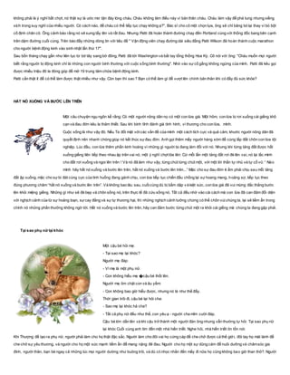 không phải là ý nghĩ bất chợt, nó thật sự là ước mơ tận đáy lòng cháu. Cháu không làm điều này vì bản thân cháu. Cháu làm vậy để phá tung nhưng xiềng
xích trong suy nghĩ của nhiều người. Có cách nào, để cháu có thể tiếp tục chạy không ạ?". Bác sĩ cho cô một chọn lựa, ông sẽ chỉ bǎng bó lại thay vì bó bột
cố định chân cô. Ông cảnh báo rằng nó sẽ sưng tấy lên và rất đau. Nhưng Patti đã hoàn thành đường chạy đến Portland cùng với thống đốc bang bên cạnh
trên dặm đường cuối cùng. Trên báo đầy những dòng tin với tiêu đề " Vận động viên chạy đường dài siêu đẳng Patti Wilson đã hoàn thành cuộc marathon
cho người bệnh động kinh vào sinh nhật lần thứ 17".
Sau bốn tháng chạy gần như liên tục từ bờ tây sang bờ đông, Patti đã tới Washington và bắt tay tổng thống Hoa Kỳ. Cô nói với ông: "Cháu muốn mọi người
biết rằng người bị động kinh chỉ là những con người bình thường với cuộc sống bình thường". Nhờ vào sựcố gắng không ngừng của mình, Patti đã kêu gọi
được nhiều triệu đô la đóng góp để mở 19 trung tâm chữa bệnh động kinh.
Patti cần thật ít để có thể làm được thật nhiều như vậy. Còn bạn thì sao ? Bạn có thể làm gì để vượt lên chính bản thân khi có đầy đủ sức khỏe?
HẤT NÓ XUỐNG VÀ BƯỚC LÊN TRÊN
Một câu chuyện ngụ ngôn kể rằng: Có một người nông dân nọ có một con lừa già. Một hôm, con lừa bị rơi xuống cái giếng khô
cạn và đau đớn kêu la thảm thiết. Sau khi bình tĩnh đánh giá tính hình, vì thương cho con lừa, mình.
Cuộc sống là như vậy đó. Nếu Ta đối mặt vớicác vấn đề của mình một cách tích cực và quả cảm, khước người nông dân đã
quyết định nên nhanh chóng giúp nó kết thúc sựđau đớn. Anh gọi thêm mấy người hàng xóm để cùng lấp đất chôn con lừa tội
nghiệp. Lúc đầu, con lừa thêm phần kinh hoàng vì những gì người ta đang làm đối với nó. Nhưng khi từng tảng đất được hất
xuống giếng liên tiếp theo nhau ập trên vai nó, một ý nghĩ chợt lóe lên: Cứ mỗi lần một tảng đất rơi đè lên vai, nó lại lắc mình
cho đất rơi xuống và ngoi lên trên ! Và nó đã làm như vậy, từng chút từng chút một, với một lời thần tự nhủ và tự cổ vũ: “ Nào
mình hãy hất nó xuống và bước lên trên, hất nó xuống và bước lên trên...” Mặc cho sự đau đớn ê ẩm phải chịu sau mỗi tảng
đất ập xuống, mặc cho sựbi đát cùng cực của tình huống đang gánh chịu, con lừa tiếp tục chiến đấu chống lại sựhoang mang, hoảng sợ, tiếp tục theo
đúng phương châm “hất nó xuống và bước lên trên”. Và không bao lâu sau, cuốicùng dù bị bầm dập và kiệt sức, con lừa già đã vui mừng đắc thắng bước
lên khỏi miệng giếng. Những gì như sẽ đè bẹp và chôn sống nó, trên thực tế đã cứu sống nó. Tất cả đều nhờ vào cái cách mà con lừa đã can đảm đối diện
với nghịch cảnh của từ sự hoảng loạn, sựcay đắng và sự tự thương hại, thì những nghịch cảnh tưởng chừng có thể chôn vùichúng ta, lại sẽ tiềm ẩn trong
chính nó những phần thưởng không ngờ tới. Hất nó xuống và bước lên trên, hãy can đảm bước từng chút một ra khỏi cái giếng mà chúng ta đang gặp phải.
Tại sao phụ nữ lại khóc
Một cậu bé hỏi mẹ:
- Tại sao mẹ lại khóc?
Người mẹ đáp:
- Vì mẹ là một phụ nữ.
- Con không hiểu mẹ �cậu bé thốt lên.
Người mẹ ôm chặt con và âu yếm:
- Con không bao giờ hiểu được, nhưng nó là như thế đấy.
Thời gian trôi đi, cậu bé lại hỏi cha:
- Sao mẹ lại khóc hả cha?
- Tất cả phụ nữ đều như thế, con yêu ạ - người cha mỉm cười đáp.
Cậu bé lớn dần lên và khi cậu trở thành một người đàn ông nhưng vẫn thường tự hỏi: Tại sao phụ nữ
lại khóc Cuối cùng anh tìm đến một nhà hiền triết. Nghe hỏi, nhà hiền triết ôn tồn nói:
Khi Thượng đế tạo ra phụ nữ, người phải làm cho họ thật đặc sắc. Người làm cho đôi vai họ cứng cáp để che chở được cả thế giới, đôi tay họ mát lành để
che chở sự yêu thương, và người cho họ một sức mạnh tiềm ẩn để mang nặng đẻ đau. Người cho họ một sự dũng cảm để nuôi dưỡng và chǎmsóc gia
đình, người thân, bạn bè ngay cả những lúc mọi người dường như buông trôi, và dù có nhọc nhằn đến mấy đi nữa họ cũng không bao giờ than thở?. Người
 