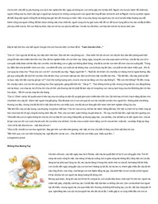 cho họ tình cảm để họ yêu thương con cái ở mọi nghĩa trên đời, ngay cả những lúc con cáihọ gây cho họ đau khổ. Người cho họ sức mạnh để chǎmsóc
người chồng của họ, tránh vấp ngã vì người tạo dựng họ từ những xương sườn của người đàn ông để bảo vệ trái tim anh ta?Người cho họ sựkhôn ngoan
để biết rằng một người chồng tốt sẽ không bao giờ làm tổn thương vợ mình, hiểu rõ sựchịu đựng của người phụ nữ và cô ta luôn thấp thoáng sau mỗi
thành công của người chồng. Để làm được những việc chọc nhằn đó, người cũng cho họ giọt nước mắt để rơi, để họ sử dụng bất cứ lúc nào và đấy là điểm
yếu duy nhất của họ. Khi con thấy họ khóc, hãy nói với họ con yêu họ biết bao. Và nếu họ vẫn khóc, con hãy làm trái tim họ được bình yên.
Đây là một bức thư của một người cha gửi cho con traicủa mình có nhan đề là : "Làm cha nên nhớ..."
"Con ơi ! Con ngủ,má đỏ kề tay, tóc mây dính trên trán. Cha mới lén vào phòng con... Cha muốn thú tội vớicon: lúc nãy khi đọc báo bên phòng sách đợt
sóng hối hận xâm chiếm tâm hồn cha. Cha đã hơi nghiêm khắc với con hôm nay. Sáng ngày, trong khi con sửa soạn sách vở đi học, cha đã rầy con chỉvì
con quệt chiếc khăn ướt lên đầu mũi con thôi, cha đã mắng con vì giầy con không đánh bóng, cha đã la con khi con ném đồ chơi của con xuống đất. "Trong
lúc điểm tâm cha lại khiển trách con nữa : con đánh đổ sữa, con nuốt vội mà không nhai, con tỳ khuỷu tay lên bàn, con phết bơ lên bánh nhiều quá... Khi đi,
con quay lại chào cha: "Thưa cha con, con đi !" và cha đã cau mày: "Ngay người lên !"., "Buổi tối, khi đi làm về, cha thấy con đang chơi bi ngoài đường, đầu
gối quỳ xuống đất, tất rách hở cả chân. Cha đã làm nhục con trước mặt bạn bè, bắt con đi trước mặt cha đến tận nhà... "Tất đắt tiền, nếu mày phải bỏ tiền
ra mua, mày mới tiếc của ma giữ gìn nó !" (Con thử tưởng tượng xem, có ai là cha mà lại mắng con như vậy không?). "Rồi con nhớ không? Tối đến, trong
khi cha đọc sách, con rón rén vào phòng cha. Cha ngừng lên, giọng bất bình hỏi : "Cái gì ?". "Con không trả lời gì hết, nhưng trong một lúc xúc động không
nén lại được, con chạy lại, bá cổ cha, ôm cha với tình yêu thương mà trời phật đã làm nảy nở trong lòng con, mà sự lạnh lùng của cha đã không làm nó héo
hon được... Rồi thì con lại chạy lên cầu thang.
"Con ạ ! Chính cáilúc đó quyển sách ở trên tay cha rơt xuống và một nỗi sợ ghê gớm xâm chiếm tâm hồn cha. Cái thói hay chỉ trích, trách mắng đã làm cho
cha thành như vậy đó : thành một người cha gắt gỏng. Cha đã phạt con vì con còn quá trẻ con mà cha bắt con làm như người lớn. Không phải cha không
thương con đâu, nhưng cha đã đòi hỏi ở một đứa trẻ như con nhiều quá, cha đã xét con theo gần bốn mươi năm kinh nghiệm sống của cha.
"Mà tâm hồn của con đại lượng, cao thượng, trung thực biết bao ! Trái tim của con tuy nhỏ bé mà mênh mông biết bao. Chỉ một s ựhăm hở tự nhiên chạy lại
hôn cha trước khi đi ngủ cũng đủ chứng minh điều đó. Thôi, cha con mình quên những chuyện khác đi... Tối nay cha hối hận lắm, ngồi nép bên giường con.
"Cha biết nếu con có nghe những lời cha nói với con đây thì con cũng chẳng hiểu gì nhưng ngày mai, con sẽ thấy, cha sẽ thật sự là một người cha ; cha sẽ
là bạn của con, khi con cười cha sẽ cười, khi con khóc cha sẽ khóc. Và nếu cha co muốn trách mắng con thì cha sẽ mím chặt môi, và sẽ lặp đi lặp lại rằng:
-Con chỉ là một đứa trẻ con... một đứa trẻ con !
"Cha có lỗi, cha đã coi con như người lớn. Bay giờ nhìn con nằm trên giường, mỏi mệt, trơ trọi, cha biết rõ rằng con chỉlà một đứa trẻ con.
"Mới hôm qua, con còn nằm trong tay mẹ, ngả đầu trên vaimẹ con... Cha đã đòi hỏi con nhiều quá, nhiều quá lắm...".
Livingstone Larnod
Không Chịu Buông Tay
Vàinăm về trước, vào một ngày mùa hè ở Florida, một cậu bé quyết định đi bơi ở con sông gần nhà. Trời thì
nóng mà nước sông thì mát, cậu mừng rỡ hãy ào xuống, bơi ra giữa sông mà không để ý rằng một con cá sấu
đang bơi lại phía sau! Cùng lúc đó, mẹ cậu bé đang ở trong nhà và khi nhìn ra cửa sổ, bà hoảng hốt khi thấy
con cá sấu tiến ngày càng gần cậu con trai hơn! Hoảng sợ tột độ, bà mẹ lao ra, nhanh gấp nhiều lần cậu bé khi
cậu chạy đi bơi, vừa chạy, vừa hét gọi con trai. Nghe tiếng mẹ gọi, cậu phát hiện ra con cá sấu và bơi ngược
trở lại về phía bờ-nơi người mẹ đang hoảng hốt đứng chờ.
Nhưng quá muộn, đúng khi cậu bơi tới bờ thì cũng là lúc con cá sấu đớp được chân cậu! Từ trên bờ, người mẹ
chậm một giây, chộp lấy cánh tay cậu. Và bắt đầu một trận kéo co không cân sức. Con cá sấu khoẻ hơn người
mẹ rất nhiều, nhưng người mẹ còn quá nhiều tình thương và không thể buông tay. Lúc đó, một bác nông dân đi
qua, nghe tiếng kêu cứu vội vã của người mẹ nên đã vộivã lấy 1 chiếc gậy to ra cùng chiến đấu với con cá
 