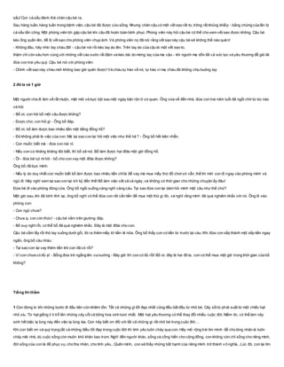 sấu! Con cá sấu đành thả chân cậu bé ra.
Sau hàng tuần, hàng tuần trong bệnh viện, cậu bé đã được cứu sống. Nhưng chân cậu có một vết sẹo rất to, trông rất khủng khiếp - bằng chứng của lần bị
cá sấu tấn công. Một phóng viên tới gặp cậu bé khi cậu đã hoàn toàn bình phục. Phóng viên này hỏi cậu bé có thể cho xem vết sẹo được không. Cậu bé
kéo ống quần lên, để lộ vết sẹo cho phóng viên chụp ảnh. Và phóng viên nọ đã nói rằng vết sẹo này cậu bé sẽ không thể nào quên!
- Không đâu, hãy nhìn tay cháu đã! - cậu bé nói rồi kéo tay áo lên. Trên tay áo của cậu là một vết sẹo to,
thậm chí còn sâu hơn cùng với những vết cào xước rất đậm và kéo dài do móng tay của mẹ cậu - khi người mẹ dồn tất cả sức lực và yêu thương đễ giữ lãi
đứa con trai yêu quý. Cậu bé nói với phóng viên:
- Chính vết sẹo này cháu mới không bao giờ quên được! Và cháu tự hào về nó, tự hào vì mẹ cháu đã không chịu buông tay
2 đô la và 1 giờ
Một người cha đi làm về rất muộn, mệt mỏi và bực bội sau một ngày bận rộn ở cơ quan. Ông vừa về đến nhà, đứa con trai năm tuổi đã ngồi chờ từ lúc nào
và hỏi:
- Bố ơi, con hỏi bố một câu được không?
- Được chứ, con hỏi gì - Ông bố đáp.
- Bố ơi, bố làm được bao nhiêu tiền một tiếng đồng hồ?
- Đó không phải là việc của con. Mà tại sao con lại hỏi một việc như thế hả ? - Ông bố hết kiên nhẫn.
- Con muốn biết mà - đứa con nài nỉ.
- Nếu con cứ khăng khăng đòi biết, thì bố sẽ nói. Bố làm được hai đôla một giờ đồng hồ.
- Ôi - đứa bé rụt rè hỏi - bố cho con vay một đôla được không?
Ông bố rất bực mình:
- Nếu lý do duy nhất con muốn biết bố làm được bao nhiêu tiền chỉlà để vay mà mua mấy thứ đồ chơivớ vẩn, thế thì mời con đi ngay vào phòng mình và
ngủ đi. Hãy nghĩ xem tại sao con lại ích kỷ đến thế! Bố làm việc vất vả cả ngày, và không có thời gian cho những chuyện ấy đâu!
Đứa bé đi vào phòng đóng cửa. Ông bố ngồi xuống càng nghĩ càng cáu. Tại sao đứa con lại dám hỏi mình một câu như thế chứ?
Một giờ sau, khi đã bình tĩnh lại, ông bố nghĩ có thể đứa con rất cần tiền để mua một thứ gì đó, và nghĩ rằng mình đã quá nghiêm khắc với nó. Ông đi vào
phòng con:
- Con ngủ chưa?
- Chưa ạ, con còn thức! - cậu bé nằm trên giường đáp.
- Bố suy nghĩ rồi, có thể bố đã quá nghiêm khắc. Đây là một đôla cho con.
Cậu bé cầm lấy rồi thò tay xuống dưới gối, lôi ra thêm mấy tờ tiền lẻ nữa. Ông bố thấy con có tiền từ trước lại cáu. Khi đứa con xếp thành một xếp tiền ngay
ngắn, ông bố càu nhàu:
- Tại sao con lại vay thêm tiền khi con đã có rồi?
- Vì con chưa có đủ ạ! - Bỗng đứa trẻ ngẩng lên vuisướng - Bây giờ thì con có đủ rồi! Bố ơi, đây là hai đô la, con có thể mua một giờ trong thời gian của bố
không?
Tiếng thì thầm
1.Con đừng lo khi những bước đi đầu tiên còn khiêm tốn. Tất cả những gì tốt đẹp nhất cũng đều bắt đầu từ nhỏ bé. Cây sồito phát xuất từ một chiếc hạt
nhỏ xíu. Từ hạt giống li ti trổ lên những cây cốivà bông hoa xinh tươi nhất. Một hạt yêu thương có thể thay đổi nhiều cuộc đời. Niềm tin, có thể làm nảy
sinh hết biệc lạ lùng này đến việc lạ lùng kia. Con hãy biết ơn đối với tất cả những gì rất nhỏ bé trong cuộc đời. ..
Khi con biết ơn và quý trọng tất cả những điều tốt đẹp trong cuộc đời thì tình yêu tuôn chảy qua con. Hãy mở rộng trái tim mình để cho lòng nhân ái tuôn
chảy mãi nhé, dù cuộc sống còn muôn khó khăn bao trùm. Nghĩ đến người khác, sống và cống hiến cho cộng đồng, con không còn chỉ sống cho riêng mình,
đời sống của con là để phục vụ, cho tha nhân, cho tình yêu...Quên mình, con sẽ thấy những bất hạnh của riêng mình trở thành v ô nghĩa...Lúc đó, con lại tìm
 
