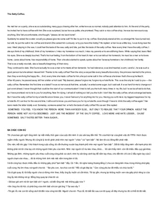 The Salty Coffee.
He met her on a party, she w as so outstanding, many guys chasing after her, while he w as so normal, nobody paid attention to him. At the end of the party,
he invited her to have coffee with him. She w as surprised, but as he w as polite, she promised. They sat in a nice coffee shop, he was too nervousto say
anything, She felt uncomfortable, she thought, "please, let me backhome".
Suddenly he asked the w aiter: would you please give me some salt? I'd like to put it in my coffee. Everybodystared at him, so strange!His face turned red,
but still, he put the salt in his coffee and drankit.She asked him curiously: w hyyou have this hobby? He replied: w hen Iw as a little boy, I w as living near the
sea, I liked playing in the sea, I could feel the taste of the sea, salty and bite, just like the taste of the salty coffee. Now every time I have the salty coffee, I
alw ays thinkof my childhood, think of my hometow n, I miss my hometow n so much, I miss my parents w ho are stillliving there. While saying that, tears filled
his eyes. She w as deeply touched. That's his true feeling, from the bottom of his heart.A man w ho can tellout his homesick, he must be a man w ho loves
home, cares about home, has responsibility of home. Then she also started to speak, spoke about her farawayhometown, her childhood, her family.
That w as a really nice talk, also a beautifulbeginning of their story.
They continued to date. She found actually he w as a man w ho meets all her demands: he had tolerance, w as kind hearted, w arm, careful...he was such a
good person but she almost missed him! Thanks to his salty coffee!Then the story w asjust like every beautifullove story: the princess married to the prince,
then they w ere living the happy life... And, every time she made coffee for him, she put some salt in the coffee as she knew that's the w ayhe liked it.
After 40 years, he passed away, left her a letter w hich said: "My dearest, please forgive me, forgive my w hole life lie. This w as the only lie I said to you----the
salty coffee. Remember the first time w e dated? I w as so nervousat that time, actually I w anted some sugar, but I said salt. It w as hard forme to change so I
just w ent ahead. I never thought that could be the start of our communication! I tried to tell you the truth many times in my life, but I w as too afraid to do that,
as I have promised not to lie to you for anything. Now I'm dying, I afraid of nothing so I tell you the truth: I don't like the salty coffee, what a strange bad taste.
But I have the salty coffee formy w hole life since I knew you, I never feelsorry for anything Ido for you. Having you w ith me is my biggest happiness for my
w hole life. If I can live for the second time, I still w ant to know you and have you for my w hole life, even though I have to drink the salty coffee again." Her
tears made the letter totally w et. Someday, someone asked her: w hat's the taste of salty coffee?It's sw eet. She replied.
SOMETIMES YOU FEEL YOU KNOW THE PERSON MORE THAN ANYBODY ELSE... BUT ONLY TO REALISE THAT YOUR OPINION ABOUT THE
PERSON WERE NOT AS YOU DESCRIBED. JUST LIKE THE INCIDENT OF THE SALTY COFFEE... LOVE MORE AND HATE LESSER... CAUSE'
SOMETIMES SALT TASTES BETTER THAN SUGAR...
BA CHÚC CON ĐỦ
Tôi chưa bao giờ nghĩ rằng mình lại mất nhiều thời gian của cuộc đời mình ở các sân bay đến thế. Tôi vừa thích lại vừa ghét v iệc đó !?!!Tôi thích được
ngắm nhiều người. Nhưng đó cũng là lý do tôi ghét: phải nhìn mọi người " chào " và " tạm biệt ". Nó làm tôi xúc đông đến phát mệt.
Cho nên, mỗi khi gặp 1 thử thách trong cuộc sống, tôi vẫn thường ra sân bay thành phố nhìn mọi người "tạm biệt ". Để tôi thấy rằng mình vẫn hạnh phúc khi
không phải nói lời chia tay với những người thân yêu của mình. Nhìn mọi người cố níu kéo nhau, khóc... tôi cảm thấy mình còn rất nhiều điều quý giá khác.
Những gia đình, những người yêu nhau cuốicùng cũng phải xa cách, nhìn họ sảirộng cánh tay để nắm tay nhau, cho đến khi chỉ còn 2 đầu ngón tay của 2
người chạm vào nhau... đó là những hình ảnh mãi mãi nằm trong tâm trí tôi.
Và tôi cũng học được nhiều điều từ những giây phút "tạm biệt " đấy. Có 1 lần, tôi nghe loáng thoáng tiếng 2 cha con đang bên nhau trong những phút giây
cuối cùng. Họ ôm nhau và người cha nói: " Ba yêu con, ba chúc con đủ ".Rồi cô gái đáp lại: " Con cũng yêu ba rất nhiều và chúc ba đủ "
Và cô gái quay đi, tôi thấy người cha cứđứng nhìn theo, thấy ông ấy muốn và cần khóc. Tôi lại gần, nhưng lại không muốn xen vào giây phút riêng tư của
ông ấy nên không nói gì. Bỗng ông quay lại chào tôi và:
- Đã bao giờ anh nói lời tạm biệt với1 người, và biết rằng mãi mãi không gặp nữa ?
+Xin ông cho tôi hỏi, có phải ông vừa vĩnh biệt vớicon gái ông ? Tại sao vây ?
-Tôi già rồi, mà con tôi sống cách tôiđến nửa vòng trái đất -Người cha nói -Thực tế, tôi biết lần sau con tôi quay về đây nhưng lúc đó có thể tôi đã mất.
 
