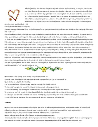 Một chàng trai đứng giữa đám đông và tuyên bố rằng mình có tráitim đẹp nhất. Thật vậy, nó hồng hào, hoàn hảo đến
mức không hề có một vết thâm hay rạn nứt nào. Đám đông đều đồng ý rằng đó là trái tim đẹp nhất họ từng thấy. Đúng
lúc ấy, có một cụ già xuất hiện. Ông ngắm nghía trái tim của chàng thanh niên, rồi vừa từ từ mở khuy áo vừa nói chậm
rãi: “Trái tim của tôi đẹp hơn của cậu nhiều!”. Mọi nguời nhìn trái tim ông lão: Nó dị dạng với những vết sẹo lồi lõm,
chằng chịt, lại còn có cả những phần của quả tim như đã bị cắt đi, để lại những rãnh khuyết, lại có những mảnh tim to
nhỏ khác nhau đuợc đắp vào vụng về làm cho nó càng trở nên sần sùi, lởm chởm. Những tiếng xì xào lan rộng trong
đám đông. Nhiều nguời lắc đầu, tỏ ý chê
cuời ông lão lẩm cẩm. Chàng trai cũng cuời:
- Cụ đang đùa cháu, phải không ạ? Cụ ơi, cụ nhìn lại mà xem. Trái tim của cháu không có một khuyết điểm nào. Còn trái tim của cụ lại toàn là những mảnh
chắp vá đầy sẹo!
- Đúng! Có thể trái tim của tôi không hoàn hảo, nhưng nó đã sống hơn tráitim của cậu. Hãy nhìn những đuờng hằn này của trái tim! Đó chính là hình ảnh
những nguời mà tôi yêu quý. Không chỉ là những cô gái đâu, cậu đừng cuời vộiđó còn là cha mẹ, anh chị, bạn bè, những nguời tôi gặp tình cờ...
Tôi xé một mẫu tim của mình trao tặng họ, và họ trao lại cho tôi một mẩu tim của họ để đắp vào chỗ trống. Những mẩu tim đó không hoàn toàn giống nhau:
Phần trái tim cha mẹ trao cho tôi bao giờ cũng lớn hơn phần tôi trao cho hai Nguời, con gái tôi dành cho tôi phần trong trẻo nhất của trái tim nó, bạn đời tôi
dành cho tôi phần đẹp nhất và chung thuỷ nhất của bà... Chúng ghép vào nhau tạo nên những vết sần sùi, những đuờng sẹo chằng chịt này. Nhưng tôi luôn
nhắc nhở tôi nhớ đến những con nguời yêu dấu, những tình yêu tôi đuợc chia sẻ vớicuộc đời... Còn tự hào vì chúng. Chúng những vết khuyết này là
những phần tráitim tôi trao đi mà chưa đuợc nhận lại. Cậu biết đấy, tình yêu cũng chẳng cần sự đền đáp. Dù những vết khuyết này nhiều lúc làm tôi đau
đớn nhưng cũng chính nhờ chúng mà tôi thêm khát khao cuộc sống, thêm vững tin để chờ đợi đến một ngày kia những khoảng trống ấy sẽ đuợc lắp đầy.
Chàng trai ạ, nhờ những mảnh chắp vá này mà trái tim tôi còn đập đến ngày nay.
- Đám đông im phăng phắc. Chàng trai cũng lặng đi không nói. Anh quay nguời lau những giọt nuớc mắt vừa trào ra, rồi... xé một mẩu từ tráitim hoàn hảo
của mình trao cho cụ già. Đáp lại, ông lão cũng xé một mẩu từ trái tim đầy thương tích của mình trao cho chàng trai
- Hai phần này không thể đều nhau tất nhiên! Trên trái tim của chàng trai, giờ đây đã hằn lên một vết sẹo. Tuy không còn hoàn hảo nữa, nhng chàng trai
thấy hài lòng với trái tim “mới” của mình hơn bao giờ hết.
Một cậu bé tám tuổi lại gần một người đàn ông đứng tuổi và ngước mắt hỏi:
-Cháu biết chú là người rất thông thái. Cháu muốn biết bí mật của cuộc sống là gì? Chú nói cho cháu biết đi?
Người đàn ông cúixuống bên đứa trẻ và đáp:
-Chú đã nghĩ rất lâu trong suốt cuộc đờimình. Và bí mật của cuộc sống tổng kết trong 4 từ:
“Từ thứ nhất là “suy nghĩ”. Hãy suy nghĩ về những giá trị mà cháu muốn cuộc sống của cháu có.
Từ thứ hai là “tin tưởng”. Hãy tin tưởng vào bản thân mình dựa trên những việc cháu làm vì giá trị cháu muốn có.
Từ thứ ba là “mơ ước”. Hãy mơ ước về những điều có thể đến, dựa vào niềm tin vào bản thân và những giá trị mình muốn có.
Từ cuốicùng là “can đảm”. Hãy can đảm để biến ước mơ thành hiện thực, dựa trên những niềm tin vào bản thân và những giá trị của chính mình”.
Và đó là những điều mà Walt Disney lừng danh nói với cậu bé : suy nghĩ, tin tưởng, mơ ước và can đảm.
Tàn Nhang
Một bà cụ đang nắm tay một bé xếp hàng trong công viên. Mặt cậu bé rất nhiều những đốm tàn nhang nhỏ, nhưng đôi mắt thì sáng lên vì háo hức. Rất
nhiều trẻ con cũng đang xếp hàng chờ được một họa sĩ trang trí lên mặt để trở thành những 'người da đỏ' hay 'người ngoài hành tinh'...
- Cậu lắm tàn nhang thế, làm gì còn chỗ nào trên mặt mà vẽ! - Cô bé xếp hàng sau cậu bé nói to.
Ngượng ngập, cậu bé cúi gầm mặt xuống. Thấy vậy, bà cậu cũng ngồi xuống bên cạnh:
- Sao cháu buồn thế ? Bà yêu những đốm tàn nhang của cháu mà! Hồi còn nhỏ, lúc nào bà cũng mong có tàn nhang đấy! - Rồi bà cụ đưa những ngón tay
nhăn nheo vuốt má cậu bé - Tàn nhang cũng xinh lắm, chắc chắn chú họa sĩ sẽ thích những vết tàn nhang của cháu! Cậu bé mỉm cười:
 