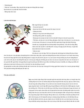 - Thật không bà?
- Thật chứ! - bà cậu đáp - Đấy, cháu thử tìm thứ đẹp hơn những đốm tàn nhang!
Cậu bé nhìn bà, suy nghĩ một chút rồi thì thầm:
- Những nếp nhăn, bà ạ!
Lí do cho một tình yêu
Một cô gái hỏi bạn trai của mình:
- Tại sao anh yêu em?
- Sao em lại hỏi như thế, làm sao anh tìm được lí do chứ!
– Chàng trai trả lời.
- Không có lí do gì tức là anh không yêu em!
- Em không thể suy diễn như vậy được.
- Nhưng bạn trai của bạn em luôn nói cho cô ấy biết những lí do mà anh ta yêu cô ấy.
- Thôi được, anh yêu em vì em xinh đẹp, giỏi giang, nhanh nhẹn. Anh yêu em vì nụ cườicủa em,
vì em lạc quan. Anh yêu em vì em quan tâm đến người khác.Cô gái cảm thấy rất hài lòng.
Vàituần sau, cô gái gặp một tai nạn khủng khiếp nhưng thật may, cô ấy vẫn còn sống. Bỗng
nhiên cô trở nên cáu kỉnh vì cảm thấy mình vô dụng. Vài ngày sau khi bình phục, cô gái nhận
được một lá thư từ bạn trai của mình:
“ Chào em yêu!
Anh yêu em vì em xinh đẹp. Thế thì với vết sẹo trên mặt bây giờ anh không thể yêu em được
nữa. Anh yêu em vì em giỏi giang nhưng bây giờ em có làm được việc gì đâu. vậy thì anh không thể yêu em được.Anh yêu em vì em nhanh nhẹn nhưng
thực tế là em đang ngồi trên xe lăn. Đây không phải là lí do giúp anh yêu em.Anh yêu em vì nụ cười của em nhưng cả tháng nay rồi anh chẳng thấy em
cười. Anh có nên yêu em nữa không?Anh yêu em vì em lạc quan. Bây giờ anh không yêu em nữa vì lúc nào em cũng nhăn nhó, than v ãn. Anh yêu em vì
em quan tâm đến người khác nhưng giờ đây mọi người lại phải quan tâm đến em qua nhiều. Anh không nên yêu em nữa.Đấy, em chẳng có gì khiến anh
phải yêu em vậy mà anh vẫn yêu em. Em có cần một lí do nào nữa không, em yêu?”
Cô gái bật khóc và chắc chắn cô không cần biết một lí do nào nữa. Còn bạn, bạn có bao giờ hỏi những người thân của bạn lí do vì sao họ yêu bạn không?
Tình yêu đôi khi không nhất thiết phải cần một lí do.
Tình yêu và đôi cánh
Ngày xưa có một cô gái sống cô đơn trong một ngôi nhà cạnh một cánh rừng. Hôm nọ, trong lúc dạo chơi
cô bỗng thấy hai chú chim non mất mẹ đang thoi thóp trong tổ trên một chạc cây. Lập tức cô đem chúng
về nuôi trong một cài lồng rất đẹp. Với sựchăm sóc chan chứa tình thương của cô, hai chú chim non
ngày càng khoẻ mạnh và xinh đẹp. Mỗi sáng chúng cất tiếng líu lo để chào đón cô.Một ngày kia cô quên
cài cửa lồng chim. Thế là một chú chim liền bay ra khỏi lồng, nhưng nó không bay đi ngay mà lại lượn vài
vòng quanh cô như muốn chào cô lần cuối. Cô gái buồn bã nhìn theo. Cô không muốn phải rời xa nó.Cô
không muốn tình yêu của cô bay mất, nên khi con chim bay thật gần cô liền vớitay tóm lấy nó thật mạnh.
Cô sung sướng và giữ chặt nó trong tay. Nhưng một lúc sau, cô cảm thấy con vật yêu quý bỗng trở nên
mềm nhũn trong tay cô, Cô hoảng hốt xoè tay ra và bàng hoàng nhận thấy con chim đã khép mắt qua
đời. Nó đã chết bởi chính tình yêu mà cô dành cho nó. Cô thẫn thờ nhìn con chim lẻ bạn còn lại trong
lồng và bắt đầu mường tượng rằng nó cần có tự do bay vút lên bầu trờixanh thẳm.Cô liền tiến tới chiếc
 