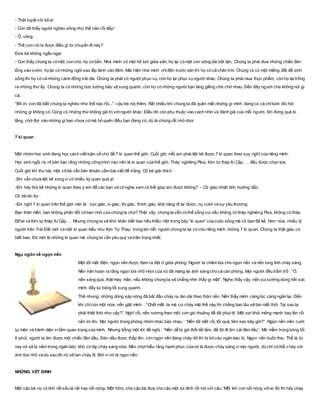 - Thật tuyệt vời bố ạ!
- Con đã thấy người nghèo sống như thế nào rồi đấy!
- Ô, vâng.
- Thế con rút ra được điều gì từ chuyến đi này?
Đứa bé không ngần ngại:
- Con thấy chúng ta có một con chó, họ có bốn. Nhà mình có một hồ bơi giữa sân, họ lại có một con sông dài bất tận, Chúng ta phải đưa những chiếc đèn
lồng vào vườn, họ lại có những ngôi sao lấp lánh vào đêm. Mái hiên nhà mình chỉđến trước sân thì họ có cả chân trời. Chúng ta có một miếng đất để sinh
sống thì họ có cả những cánh đồng trải dài. Chúng ta phải có người phục vụ, còn họ lại phục vụ người khác, Chúng ta phải mua thực phẩm, còn họ lại trồng
ra những thứ ấy. Chúng ta có những bức tường bảo vệ xung quanh, còn họ có những người bạn láng giềng che chở nhau. Đến đây người cha không nói gì
cả.
“Bố ơi, con đã biết chúng ta nghèo như thế nào rồi...”- cậu bé nói thêm. Rất nhiều khi chúng ta đã quên mất những gì mình đang có và chỉluôn đòi hỏi
những gì không có. Cũng có những thứ không giá trị vớingười khác. Điều đó còn phụ thuộc vào cách nhìn và đánh giá của mỗi người. Xin đừng quá lo
lắng, chờ đợi vào những gì bạn chưa có mà bỏ quên điều bạn đang có, dù là chúng rất nhỏ nhoi
7 kì quan
Một nhóm học sinh đang học cách viết luận về chủ đề 7 kì quan thế giới. Cuối giờ, mỗi em phải liệt kê được 7 kì quan theo suy nghĩ của riêng mình.
Học sinh ngồi ríu rít bàn bạc rằng những công trình nào nên là kì quan của thế giới. Tháp nghiêng Pisa, Kim tự tháp Ai Cập … đều được chọn lựa.
Cuối giờ khi thu bài, một cô bé vẫn băn khoăn cầm bài viết để trắng. Cô bé giải thích :
-Em vẫn chưa liệt kê xong vì có nhiều kỳ quan quá ạ!
-Em hãy thử kể những kì quan theo ý em để các bạn và cô nghe xem có thể giúp em được không? – Cô giáo nhiệt tình hướng dẫn.
Cô bé do dự :
-Em nghĩ 7 kì quan trên thế giới nên là : xúc giác, vị giác, thị giác, thính giác, khả năng đi lại được, nụ cười và sự yêu thương.
Bạn thân mến, bạn không phản đối cô bạn nhỏ của chúng ta chứ? Thật vậy, chúng ta vẫn có thể sống vui nếu không có tháp nghiêng Pisa, không có tháp
Eiffel và Kim tự tháp Ai Cập … Nhưng chúng ta sẽ khó khăn biết bao nếu thiếu một trong bảy “kì quan” của cuộc sống mà cô bạn đã kể. Hơn nữa, nhiều tỷ
người trên Trái Đất mới có một kì quan kiểu như Kim Tự Tháp, trong khi mỗi người chúng ta lại có cho riêng mình những 7 kì quan. Chúng ta thật giàu có
biết bao. Đó mới là những kì quan mà chúng ta cần yêu quý và trân trọng nhất.
Ngụ ngôn về ngọn nến
Một tối mất điện, ngọn nến được đem ra đặt ở giữa phòng. Người ta châm lửa cho ngọn nến và nến lung linh cháy sáng.
Nến hân hoan ra rằng ngọn lửa nhỏ nhoi của nó đã mang lại ánh sáng cho cả căn phòng. Mọi người đều trầm trồ : “Ồ,
nến sáng quá, thật may mắn, nếu không chúng ta sẽ chẳng nhìn thấy gì mất”. Nghe thấy vậy, nến vui sướng dùng hết sức
mình đẩy lui bóng tối xung quanh.
Thế nhưng, những dòng sáp nóng đã bắt đầu chảy ra, lăn dài theo thân nến. Nến thấy mình càng lúc càng ngắn lại. Đến
khi chỉcòn một nửa, nến giật mình : “Chết mất, ta mà cứ cháy mãi thế này thì chẳng bao lâu sẽ tàn mất thôi. Tại sao ta
phải thiệt thòi như vậy?”. Nghĩ rồi, nến nương theo một cơn gió thoảng để tắt phụt đi. Một sợi khói mỏng manh bay lên rồi
nến im lìm. Mọi người trong phòng nhớn nhác bảo nhau : “Nến tắt mất rồi, tối quá, làm sao bây giờ?”. Ngọn nến mỉm cười
tự mãn và hãnh diện vì tầm quan trọng của mình. Nhưng bỗng một lời đề nghị : “Nến dễ bị gió thổi tắt lắm, để tôi đi tìm cái đèn dầu”. Mò mẫm trong bóng tối
ít phút, người ta tìm được một chiếc đèn dầu. Đèn dầu được thắp lên, còn ngọn nến đang cháy dở thì bị bỏ vào ngăn kéo tủ. Ngọn nến buồn thiu. Thế là từ
nay nó sẽ bị nằm trong ngăn kéo, khó có dịp cháy sáng nữa. Nến chợt hiểu rằng hạnh phúc của nó là được cháy sáng vì mọi người, dù chỉ có thể c háy với
ánh lửa nhỏ và dù sau đó nó sẽ tan chảy đi. Bởi vì nó là ngọn nến.
NHỮNG VẾT ĐINH
Một cậu bé nọ có tính rất xấu là rất hay nổi nóng. Một hôm, cha cậu bé đưa cho cậu một túi đinh rồi nói với cậu: 'Mỗi khi con nổi nóng vớiai đó thì hãy chạy
 