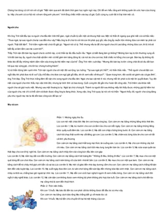 Chàng trai dùng cửchỉ nói với cô gái: "Một năm qua anh đã dành thời gian học ngôn ngữ này. Chỉ để em hiểu rằng anh không quên lời ước hẹn của chúng
ta. Hãy cho anh có cơ hội nói vớiem rằng anh yêu em." Anh lồng chiếc nhẫn vào tay cô gái. Cuối cùng nụ cười đã trở lại trên môi cô.
Người cha
Khi ông Trời bắt đầu tạo ra nguời cha đầu tiên trên thế gian, ngài chuẩn bị sẵn một cái khung thật cao. Một nữ thần đi ngang qua ghé mắt coivà thắc mắc:
“Thưa ngài, tại sao nguời cha lại cao đến như vậy? Nếu ông ta đi chơi bi với trẻ con thì phải quỳ gối, nếu ông ấy muốn hôn những đứa con mình lại phải cúi
nguời. Thật bất tiện!”. Trời trầm ngâm một chút rồi gật gù: “Ngươi nói có lý. Thế nhưng nếu ta để cho nguời cha chỉ cao bằng những đứa con, thì lũ trẻ sẽ
biết lấy ai làm tầm cao mà vươn tới?”.
Thấy Trời nặn đôi bàn tay nguời cha to và thô ráp, vịnữ thần lại lắc đầu buồn rầu: “Ngài có biết đang làm gì không? Những bàn tay to lớn thường vụng về.
Vớiđôi bàn tay ấy, nguời cha chật vật lắm mới có thể găm kim băng đóng tã, cài nút áo cho con trai, thắt chiếc nơ hồng cho con gái. Bàn tay ấy không đủ
khéo léo để lấy những mảnh dằm nằm sâu trong da thịt mềm mại của trẻ”. Ông Trời mỉm cuờiđáp: “Nhưng đôi bàn tay to lớn vững chãi đó sẽ dìu dắt bọn
trẻ qua mọi sóng gió, cho tới lúc chúng trưởng thành”.
Vịnữ thần đứng bên cạnh nhìn Trời nặn nguời cha với một đôi vairộng, lực luỡng. “Tại sao ngài phí thế?”, nữ thần thắc mắc. “Thế người cha sẽ đặt con
ngồi đâu khi phải đưa nó đi xa? Lấy chỗ đâu cho đứa con ngủ gật gối đầu, khi đi xem xiếc về khuya?”. “Quan trọng hơn, đôi vaiđó sẽ gánh vác cả gia đình”,
ông Trời đáp. Ông Trời thức trắng đêm để nặn cho xong nguời cha đầu tiên. Ngài cho tạo vật mới ít nói, nhưng mỗi lời phát ra là một lời quyết đoán. Tuy đôi
mắt của nguời cha nhìn thấu mọi việc trên đời, nhưng lại bình tĩnh và bao dung. Cuối cùng khi đã gần như hoàn tất công việc, Trời thêm vào khóe mắt
nguời cha vài giọt nuớc mắt. Nhưng sau một thoáng tư lự, Ngài lại chùi chúng đi. Thành ra người đời sau không mấy khi thấy được những giọt lệ hiếm hoi
của nguời cha, mà chỉ có thể cảm và đoán được rằng ông ta đang khóc. Xong việc, ông Trời quay lại nói với nữ thần: “Ngươi thấy đó, người cha cũng đáng
yêu như nguời mẹ mà ta đã dồn bao công sức để tạo ra”
Mẹ và con
Phần 1: Những ngày thơ ấu
Lúc con mở mắt chào đời. Mẹ ôm con trong vòng tay. Con cám ơn mẹ bằng những tiếng khóc thét lên.
Lúc con lên 1, Mẹ bú mướm cho con và tắm rửa cho con mỗi ngày. Con cám ơn mẹ bằng những tiếng
khóc quấy suốt đêm dài. Lúc con lên 2, Mẹ dắt con chập chững từng bước đi. Con cám ơn mẹ bằng
cách bỏ chạy thật xa khi mẹ cất tiếng gọi con. Lúc con lên 3, Mẹ chăm sóc từng bữa ăn cho con với tất
cả tình yêu thương
Con cám ơn mẹ bằng cách hất tung mọi thức ăn xuống sàn. Lúc con lên 4, Mẹ cho con những cây bút
chì màu. Con cám ơn mẹ bằng cách bôi màu lung tung lên bàn ăn. Lúc con lên 5, Mẹ sửa soạn quần áo
thật đẹp cho con đi kỳ nghỉ hè. Con cám ơn mẹ bằng cách nhảy tõm vào vũng bùn đầu tiên con gặp
Lúc con lên 6, Mẹ nắm tay dắt con đến trường. Con cám ơn mẹ bằng cách hét toáng lên " Không đi đâu, không đi đâu". Lúc con lên 7, Mẹ mua cho con một
quả bóng để con chơi đùa. Con cám ơn mẹ bằng cách ném bóng vỡ cửa kính nhà kế bên. Lúc con lên 8, Mẹ mua cho con một que kem. Con cám ơn mẹ
bằng cách để nó chảy nhỏ giọt ướt bẩn cả vạt áo.Lúc con lên 9, Mẹ mời cô giáo đến nhà dạy dương cầm cho con. Con cám ơn mẹ bằng cách chẳng hề bận
tâm đến việc luyện tập. Lúc con lên 10, Mẹ suốt ngày đưa đón con, từ sân chơi bóng đến sàn tập đến những bữa tiệc sinh nhật. Con cám ơn mẹ bằng cách
nhảy ra khỏi xe, chẳng bao giờ ngoái lại nhìn mẹ. Lúc con lên 11, Mẹ dẫn con và lũ bạn nghịch ngợm đi xem chiếu bóng. Con cám ơn mẹ bằng cách đòi
ngồi ở dãy nghế khác. Lúc con lên 12, Mẹ căn dặn con không được xem những bộ phim không phù hợp lứa tuổi. Con cám ơn mẹ bằng cách chờ đến lúc
mẹ vắng nhà là xem đến thoả thích
Phần 2: Thời niên thiếu
Khi con 13 tuổi, Mẹ bảo đã đến lúc con phải cắt tóc không được để đầu bù xù như vậy
Con cám ơn mẹ bằng cách bảo rằng Mẹ chẳng biết gì về mode tóc cả
Khi con 14 tuổi, Mẹ trả tiền cho chuyến đi trại hè một tháng của con
 