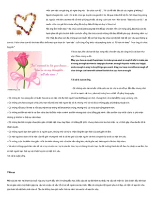 +Khi tạm biệt con gái ông, tôi nghe ông nói: " Ba chúc con đủ ". Tôi có thể biết điều đó có ý nghĩa gì không ?
Người cha già mỉm cười: Đó là lời chúc gia truyền của gia đình tôi, đã qua nhiều thế hệ rồi - Nói đoạn ông dừng
lại, ngước nhìn lên cao như thể cố nhớ lại từng chi tiết, và ông cười tươi hơn - Khi tôi nói: " Ba chúc con đủ ", tôi
muốn chúc con gái tôi có cuộc sống đủ những điều tốt đẹp và duy trì được nó.
Rồi ông lẩm nhẩm đọc: " Ba chúc con đủ ánh sáng mặt trờiđể giữ cho tâm hồn con trong sáng. Ba chúc con đủ
hạnh phúc để giữ cho tinh thần con luôn sống. Ba chúc con đủ những nỗi đau để biết yêu quý cả những niềm vui
nhỏ nhất. Ba chúc con đủ những gì con muốn để con hài lòng. Ba chúc con đủ mất mát để con yêu quý những gì
con có. Và ba chúc con đủ lời chào để có thể vược qua được lời "tạm biệt " cuốicùng. Ông khóc và quay lưng bưóc đi. Tôi nói với theo " Thưa ông, tôi chúc
ông đủ "
Và các bạn, khi các bạn đã đọc xong mẩu chuyện này, tôi cũng chúc các bạn như
vậy. Chúc chúng ta đủ.
May you have enoughhappiness to make yousweet;enoughtrails to make you
strong;enoughsorrow to keepyou human;enoughhope to make you happy
and enoughmoney to buy things you want. May you have more thanenough of
nice things to share withothers!I wish thatyou have enough!
Tất cả là cuộc sống.
- Có những ước mơ sẽ vẫn chỉlà ước mơ dù cho ta có nỗ lực đến đâu nhưng nhờ
có nó ta mạnh mẽ hơn, yêu cuộc sống hơn và biết cố gắng từng ngày.
- Có những lời hứa cũng vẫn chỉ là lời hứa dù ta có mãi chờ đợi bởi nguời hứa đã không còn nhớ, nhưng nhờ có nó ta biết hi vọng và mong chờ.
- Có những ước hẹn cũng sẽ chỉlà ước hẹn nếu một mai một người đã bỏ đi, nhưng nhờ có nó đã có những giây phút thật sựtuyệt vời.
- Có những nỗi đau vẫn mãi là nỗi đau một khi ta không thể thoát khỏi chúng, nhưng nhờ có nó ta đã trưởng thành hơn.
- Có những sai lầm sẽ mãi là sai lầm và ta đau khổ khi nhận ra mình sailầm nhưng nhờ có nó bỗng giật mình: điều sailầm duy nhất của ta là phủ nhận
những gì trái tim ta thật sự cảm nhận.
- Có những lần tình cờ gặp nhau đơn giản chỉbiết mặt nhau hay thậm chí chẳng để ý tới, nhưng nhờ có nó ta chợt nhận ra : vô tình gặp nhau ba lần đó là
nhân duyên.
- Có những người bạn đơn giản chỉ là người quen, nhưng nhờ có họ ta nhận rằng tên bạn thân của ta tuyệt vời lắm.
- Có một nguời sẽ luôn chỉ là một của thế giới nhưng mãi mãi là cả thế giới của một người và nhờ có người ấy ta đã có một tình yêu.
- Có những cuộc tìm kiếm đơn giản chỉlà tìm kiếm nhưng nhờ có nó ta hiểu rằng tình yêu là giữa một biển người vẫn tìm thấy nhau.
- Và sẽ có những người làm nên tất cả vì họ có ước mơ; họ tin vào lời hứa; họ có những lời ước hẹn; họ đã trưởng thành từ nỗi đau; họ nhận ra sai lầm; họ
có một người bạn thật sựvà vì bên họ còn có một tình yêu.
Tất cả là cuộc sống.
Vết sẹo
Một cậu bé mời mẹ tham dự buổi họp phụ huynh đầu tiên ở trường tiểu học. Điều cậu bé sợ đã thành sựthật, mẹ cậu bé nhận lời. Đây là lần đầu tiên bạn
bè và giáo viên chủ nhiệm gặp mẹ cậu bé và cậu rất xấu hổ về vẻ bề ngoài của mẹ mình. Mặc dù cũng là một người phụ nữ đẹp, có một vết sẹo lớn che
gần toàn bộ mặt bên phải của cô. Cậu bé không bao giờ muốn hỏi mẹ mình tại sao bị vết sẹo lớn vậy.
 