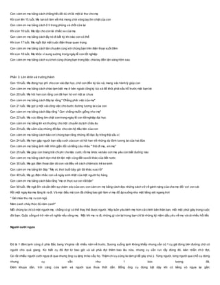 Con cám ơn mẹ bằng cách chẳng hề viết dù chỉlà một lá thư cho mẹ
Khi con lên 15 tuổi, Mẹ tan sở làm về nhà mong chờ vòng tay ôm chặt của con
Con cám ơn mẹ bằng cách ở lì trong phòng và chốt cửa lại
Khi con 16 tuổi, Mẹ tập cho con lái chiếc xe của mẹ
Con cám ơn mẹ bằng cách lấy nó đi bất kỳ khi nào con có thể
Khi con 17 tuổi, Mẹ ngồi đợi một cuộc điện thoại quan trọng
Con cám ơn mẹ bằng cách tán chuyện cùng với chúng bạn trên điện thoại suốt đêm
Khi con 18 tuổi, Mẹ khóc vì sung sướng trong ngày lễ con tốt nghiệp
Con cám ơn mẹ bằng cách vuichơi cùng chúng bạn trong tiệc chia tay đến tận sáng hôm sau
Phần 3: Lớn khôn và trưởng thành
Con 19 tuổi, Mẹ đóng học phí cho con vào đại học, chở con đến ký túc xá, mang vác hành lý giúp con
Con cám ơn mẹ bằng cách chào tạm biệt mẹ ở bên ngoài cổng ký túc xá để khỏi phải xấu hổ trước mặt bạn bè
Con 20 tuổi, Mẹ hỏi han con rằng con đã hẹn hò vơí một ai chưa
Con cám ơn mẹ bằng cách đáp lại rằng " Chẳng phải việc của mẹ"
Con 21 tuổi, Mẹ gợi ý một vàicông việc cho bước đường tương lai của con
Con cám ơn mẹ bằng cách đáp rằng " Con chẳng muốn giống như mẹ"
Con 22 tuổi, Mẹ xúc động ôm chặt con trong ngày lễ con tốt nghiệp đại học
Con cám ơn mẹ bằng lời xin thưởng cho một chuyến du lịch châu âu
Con 23 tuổi, Mẹ sắm sửa những đồ đạc cho căn hộ đầu tiên của con
Con cám ơn mẹ bằng cách bảo vơí chúng bạn rằng những đồ đạc ấy trông thậ xấu xí
Con 24 tuổi, Mẹ hẹn gặp người bạn sắp cưới của con và hỏi han về những dự định tương lai của hai đứa
Con cám ơn mẹ bằng ánh mắt nhìn giận dỗi và tiếng càu nhàu " thôi đi mẹ, xin mẹ"
Con 25 tuổi, Mẹ giúp con trang trải chiphí cho tiệc cưới, rồimẹ khóc và bảo con mẹ yêu con biết dường nào
Con cám ơn mẹ bằng cách dọn nhà tới tận một vùng đất xa xôi khác của đất nước
Con 30 tuổi, Mẹ gọi điện thoại dặn dò con vàiđiều về cách chămsóc trẻ sơ sinh
Con cám ơn mẹ bằng lời đáp " Mẹ ơi, thơì buổi bây giờ đã khác xưa rồi"
Con 40 tuổi, Mẹ gọ điện nhắc con về ngày sinh nhật của một người họ hàng
Con cám ơn mẹ bằng cách bảo rằng "mẹ ơi thực sựcon rất bận"
Con 50 tuổi, Mẹ ngã ốm và cần đến sựchăm sóc của con, con cám ơn mẹ bằng cách đọc những sách vở về gánh nặng của cha mẹ đối vơí con cái
Rồi một ngày kia mẹ lặng lẽ ra đi. Và mọi điều mà con đã chẳng bao giờ làm vì mẹ đổ ập xuống như một tiếng sét ngang trơì
" Gió mùa thu mẹ ru con ngủ
Năm canh chày thức đủ năm canh"
Mỗi chúng ta chỉ có một người mẹ, chẳng có gì có thể thay thế được người. Hãy luôn yêu kính mẹ hơn cả chính bản thân bạn, mỗi một phút giây trong cuộc
đời bạn. Cuộc sống sẽ trở nên vô nghĩa nếu vắng mẹ. Một khi mẹ ra đi, những gì còn lại trong bạn chỉ là những kỷ niệm dấu yêu về mẹ và cả nhiều hối tiếc
Người cưỡi ngựa
Đó là 1 đêm lạnh cóng ở phía Bắc bang Virginia rất nhiều năm về trước. Sương xuống lạnh khủng khiếp nhưng vẫn có 1 cụ già đứng bên đường chờ có
người cho quá giang. Ko biết cụ đã đợi từ bao giờ và sẽ phải đợi thêm bao lâu nữa, nhưng cụ vẫn run rẩy đứng đó, kiên nhẫn chờ đợi.
Có rất nhiều người cưỡi ngựa đi qua nhưng ông cụ lặng im ko vẫy họ. Thậm chí cụ cũng ko làm gì để gây chú ý. Từng người, từng người qua chỗ cụ đứng
nhưng cụ vẫn như 1 bức tượng đá.
Đêm khuya dần, trời càng cứa lạnh và người qua thưa thớt dần. Bỗng ông cụ đứng bật dậy khi có tiếng vó ngựa lại gần:
 