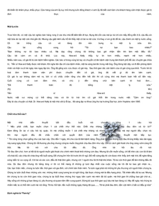 đã khiến tôi khâm phục, khẩu phục. Cửa hàng của anh ấy tuy nhỏ nhưng luôn đông khách vì anh ấy đã biết cách làm cho khách hàng cảm nhận được giá trị
đích thực của mình.
Một ly sữa
Trưa hôm đó, có một cậu bé nghèo bán hàng rong ở các khu nhà để kiếm tiền đi học. Bụng đói cồn cào mà lục túi chỉ còn mấy đồng tiền ít ỏi, cậu liều xin
một bữa ăn tại một căn nhà gần đó. Nhưng cậu giật mình xấu hổ khi thấy một cô bé ra mở cửa. Và thay vì xin gì đó để ăn, cậu đành xin một ly nước uống.
Cô bé trông cậu có vẻ đang đói nên bưng ra một ly sữa lớn.
Cậu bé uống xong, hỏi "Tôi nợ bạn bao nhiêu?"
"Bạn không nợ tôi bao nhiêu cả. Mẹ dạy rằng chúng tôi không bao giờ nhận tiền khi làm một điều tốt."
Cậu bé cám ơn và đi khỏi. Lúc này, How ard Kelly thấy tự tin hơn nhiều, mạnh mẽ hơn nhiều.
Nhiều năm sau, cô gái đó bị căn bệnh hiểm nghèo. Các bác sĩ trong vùng bó tay và chuyển cô lên bệnh viện trung tâm thành phố để các chuyên gia chữa
trị. Tiến sĩ How ard Kelly được mời khám. Khi nghe tên địa chỉ của bệnh nhân, một tia sáng loé lên trong mắt ông. Ông đứng bật dậy và đi đến phòng bệnh
nhân và nhận ra cô bé ngày nào ngay lập tức. Ông đã gắng sức cứu được cô gái này. Sau thời gian dài, căn bệnh của cô gái cũng qua khỏi. Trước khi tờ
hoá đơn thanh toán viện phí được chuyển đến cô gái, ông đã viết gì đó lên bên cạnh.
Cô gái lo sợ không dám mở ra, bởi vì cô chắc chắn rằng cho đến hết đời thì cô cũng khó mà thanh toán hết số tiền này.
Cuối cùng cô can đảm nhìn, và chú ý đến dòng chữ bên cạnh tờ hoá đơn....
"Đã thanh toán đủ bằng một ly sữa."
(Ký tên)
Tiến sĩ How ard Kelly.
Nước mắt vui mừng cứ thế dâng trào và lời từ trái tim cô gái thốt lên trong nước mắt: "Cảm ơn ông!."
Đây là câu chuyện có thật. Dr. How ard Kelly là một nhà vât lý lỗi lạc, đã sáng lập ra Khoa Ung thư tại trường Đại học John Hopkins năm 1895
Chết như thế nào?
Một nhà diễn thuyết bắt đầu buổi nói chuyện bằng 1 câu hỏi
" Nếu phải chết, bạn muốn chọn 1 cái chết như thế nào: Chết nhẹ nhàng, nhanh chóng hay đau đớn và từ từ?"
Đám đông ồn ào vì câu hỏi kỳ quặc. Ai mà chẳng muốn 1 cái chết nhẹ nhàng và nhanh chóng, vì vậy mà mọi người đều chọn nó.
Khi mọi người đều đã chắc chắn với quyết định của mình rồi, nhà diễn thuyết mới tiếp tục:
" Tôi cũng từng chọn giống như các bạn vậy. Cho đến 1 ngày, khi cha của tôi lâm bệnh nặng. Ông phải trải qua những cơn đau khủng khiếp, kéo dài ngày
này sang ngày khác. Chúng tôi rất thương yêu ông nhưng cũng ko muốn ông phải chịu đau đớn như vậy. Chỉ có cách giải thoát cho ông càng sớm càng tốt
thôi. Mẹ tôi nói với cha tôi điều đó. Ông nhìn bà hồi lâu rồi nói:
Tôi đau lắm chứ, hơn ai hết tôi là người muốn giải thoát cho chính mình thoát khỏi những cơn đau. Nhưng tôi vẫn muốn sống, chỉ để nhìn các con tôi đi làm
về chào bố, các cháu tôi chào ông mỗi buổi sáng. Để chúng ôm hôn tôi trước khi đi ngủ. Để mỗi sáng dậy tôi còn được nhìn thấy ánh mặt trời, để nghe tiếng
sóng biển từ xa vọng về. Với bà và các con, điều đó thật đơn giản, nhưng với 1 người như tôi thì thật khó khăn. Tôi ko còn thời gian để làm những điều đó
nữa. Dù đau đớn nhưng tôi bằng lòng vì tôi có thể mang đi những gì tươi đẹp nhất của cuộc sống mà tôi đã ko bao giờ nhận ra...
Các bạn thân mến, chúng ta luôn tiếc thời gian với gia đình, với chính bản thân mình. Ta luôn ngại phải nói những lời yêu thương với người thân chúng ta.
Chúng ta luôn đuổi theo những ước mơ, những khát vọng tương lai và nghĩ rằng, đạt đuợc chúng mới là điều hạng phúc. Tất nhiên điều đó ko sai. Nhưng
khi chúng ta ko còn thời gian nữa, chúng ta lại đuổi theo những thứ ngay bên cạnh mà mình đã bỏ quên. mà thời gian thì chẳng bao giờ chờ ai...
Hãy sống với những gì bạn đang có, yêu thương và quasn tâm đến xung quanh. Đừng bỏ qua thời gian quý báu mà bạn đang có. Hãy để ngày mà chúng ta
nhắm mắt, ta có thể mỉm cười mà nói rằng: Tôi ko hối hận, tiếc nuối những ngày tháng đã qua....... Tôi ko phải đau đớn, dằn vặt mình vì bất cứ điều gì nữa"
Định nghĩa từ "Family"
 