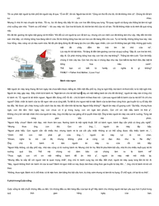 Tôi va phải một người lạ trên phố khi người này đi qua. “Ồ xin lỗi”, tôi nói. Người kia trả lời: “Cũng xin thứ lỗi cho tôi, tôi đã không nhìn cô”. Chúng tôi rất lịch
sự với nhau.
Nhưng ở nhà thì mọi chuyện lại khác. Tối nọ, lúc tôi đang nấu bếp thì cậu con trai đến đứng sau lưng. Tôi quay người và đụng vào thằng bé làm nó ngã
chúi xuống sàn nhà. “Tránh xa chỗ khác” - tôi cau mày nói. Con trai tôi bước đi, trái tim bé nhỏ của nó vỡ tan. Tôi đã không nhận ra là mình đã quá nóng
nảy.
Khi đã lên giường tôi nghe một giọng nói thì thầm: “Khi đối xử với người lạ con rất lịch sự, nhưng với con mình con đã không làm như vậy. Hãy đến tìm trên
sàn nhà bếp, có những bông hoa đang nằm ở cửa. Đó là những bông hoa mà con trai con đã mang đến cho con. Tự nó hái lấy những bông hoa này: nào
hoa hồng, màu vàng và cả màu xanh nữa. Nó đã yên lặng đứng đó để mang lại cho con điều ngạc nhiên, còn con thì không bao giờ thấy những giọt nước
mắt đã chảy đẫm lên trái tim bé nhỏ của nó”.
Lúc này thì tôi bật khóc. Tôi lặng lẽ đến bên giường con trai và quỳ xuống: “Dậy đi, con trai bé nhỏ,
dậy đi. Có phải những bông hoa này con hái cho mẹ không?”. Thằng bé mỉm cười: “Con tìm thấy
chúng ở trên cây kia. Con hái cho mẹ vì chúng đẹp như mẹ. Con biết là mẹ thích lắm, đặc biệt là
bông hoa màu xanh”.
Thế bạn có biết từ family có nghĩa là gì không?
FAMILY = Father And Mother, I Love You!
Bánh nào ngon
Một người ăn mày lang thang đã hơn ngày mà chưa kiếm được miếng ăn. Đến một đầu phố nọ, ông ta ngửi thấy mùi bánh mì thơm bốc ra từ một ngôi nhà.
Người ăn mày gặp may. Đây chính là lò bánh mì. “Ngài làm ơn cho kẻ bất hạnh này xin một miếng bánh ăn cho đỡ đói lòng”, người ăn mày năn nỉ ông chủ
lò bánh mì. “Ồ, ngươi là kẻ khôn ngoan. Ngươi đến đúng chỗ rồi đó - chủ lò bánh mì thao thao nói – Làm sao ngươi biết lò bánh của ta mà tới? Ai chỉ cho
ngươi? Chắc chắn là bánh của ta rất ngon nên ai ai cũng biết. Ta tiết lộ cho ngươi một bí mật: Bánh của ta làm theo công thức gia truyền từ cụ tổ bảy đời
kia đấy. Nó được ghi chép trong cuốn sách bìa da màu đỏ nằm trên kệ kia kìa. Ngươi thấy không?”. Người ăn mày cố gượng cười: “Dạ thấy, nhưng thưa
ngài, con đói lắm. Hơn ngày nay con chưa có tí gì trong bụng, con xin ngài làm phước. Con chỉ xin một mẩu bánh mì thôi ạ”.
Không chú ý tới nét mặt nhăn nhó của người ăn mày, ông chủ tiếp tục rao giảng về bí quyết nhào bột. Ông ta kéo người ăn mày vào sát lò nướng. Từng mẻ
bánh nóng giòn bốc mùi thơm phức.
“Ngươi thấy chưa? Bánh mới đẹp, mới thơm làm sao. Nướng bánh là một nghệ thuật. Để có bánh ngon, bánh đẹp cần phải có lòng yêu nghề”.
“Nhưng thưa ông, con đói. Con xin ông…”, người ăn mày lắp bắp.
“Ngươi phải hiểu: Con người cần rất nhiều thứ, nhưng bánh mì là cái cốt yếu nhất. Không ai có thể sống được nếu thiếu bánh mì…”,
“Chính thế con mới phải gõ cửa ông…”, người ăn mày rụt rè nói chen.
“Khoan, nghe ta nói cái đã, nhưng không phải ai cũng có đạo đức như ta. Ra đây”.
Ông chủ lò bánh mì kéo người ăn mày ra cửa rồi nói tiếp:
“Ngươi thấy không, cả dãy phố này, nhà nào cũng có lò nướng bánh mì. Nhưng chớ tin họ. Nhà thì pha thêm bột xấu, nhà thì cho nhiều muối quá, kẻ thì
nướng quá lửa. Thế mà chúng nó dám bảo cái chúng làm ra là bánh mì!”
“Thưa ngài, con chỉ xin một miếng bánh để ăn thôi ạ”, người ăn mày mệt mỏi nhắc lại.
“Nhưng điều ta sắp kể với ngươi mới là quan trọng nhất”, ông chủ lò bánh vung tay nói tiếp. Bất chợt, người ăn mày quay lưng lầm lũi bỏ đi.
“Này, ngươi không thích ăn bánh mì của ta sao? Bánh mì ngon nhất xứ này được làm theo công thức gia truyền từ bảy đời…”, ông chủ lò bánh mì nói với
theo.
“Không, thưa ngài. Bánh mì ở chỗ khác có lẽ mặn hơn, làm bằng thứ bột xấu hơn, bị cháy sém nhưng nó làm tôi no bụng. Ở chỗ ngài, chỉ tại tôi no thôi”.
5 phút trongCuộc sống
Cuộc sống là một chuỗi những điều ưu tiên. Và những điều ưu tiên hàng đầu của bạn là gì? Hãy dành cho những người mà bạn yêu quý hơn 5 phút trong
quỹ thời gian hằng ngày của bạn.
 