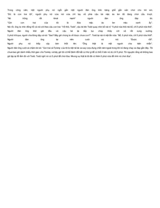 Trong công viên, một người phụ nữ ngồi gần một người đàn ông trên băng ghế gần sân chơi cho trẻ em.
“Đó là con trai tôi”, người phụ nữ vừa nói vừa chỉ tay về phía cậu bé mặc áo len đỏ đang chơi cầu trượt.
“Nó trông rất khoẻ mạnh” người đàn ông đáp lời.
“Còn con trai của tôi là đứa mặc áo len màu xanh ấy”.
Nói rồi, ông ta nhìn đồng hồ và nói với theo cậu con trai: “Về thôi, Todd”, cậu bé tên Todd quay nhìn bố nài nỉ: “5 phút nũa thôi mà bố, chỉ 5 phút nữa thôi”.
Người đàn ông khẽ gật đầu và cậu bé lại tiếp tục chạy nhảy với vẻ rất sung sướng.
5 phút trôiqua, người cha đứng dậy và nói: “Sao? Bây giờ chúng ta về được chưa con?”. Todd lại nài nỉ một lần nữa: “Bố, 5 phút nữa, chỉ 5 phút nữa thôi!”.
Người đàn ông lại mỉm cười và nói: “Được rồi!”.
Người phụ nữ thấy vậy bèn thốt lên: “Ông thật là một người cha kiên nhẫn”.
Người đàn ông cườivà chậm rãi nói: “Con trai cả Tommy của tôi bị một kẻ lái xe say rượu đụng chết năm ngoái trong khi nó đang chạy xe đạp gần đây. Tôi
chưa bao giờ dành nhiều thời gian cho Tommy và bây giờ tôi có thể đánh đổi bất cứ thứ gì để có thể ở bên nó dù chỉ 5 phút. Tôi nguyện rằng sẽ không bao
giờ lặp lại lỗi lầm đó với Todd. Todd nghĩ nó có 5 phút để chơi đùa. Nhưng sự thật là tôi đã có thêm 5 phút nữa để nhìn nó chơi đùa”.
 