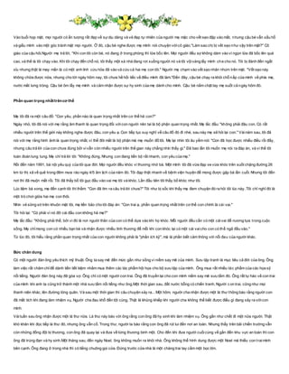 Vào buổi họp mặt, mọi người có ấn tượng rất đẹp về sựdịu dàng và vẻ đẹp tự nhiên của người mẹ mặc cho vết sẹo đập vào mắt, nhưng cậu bé vẫn xấu hổ
và giấu mình vào một góc tránh mặt mọi người. Ở đó, cậu bé nghe được mẹ mình nói chuyện vớicô giáo."Làm sao chị bị vết sẹo như vậy trên mặt?" Cô
giáo của cậu hỏi.Người mẹ trả lời, "Khi con tôi còn bé, nó đang ở trong phòng thì lửa bốc lên. Mọi người đều sợ không dám vào vì ngọn lửa đã bốc lên quá
cao, và thế là tôi chạy vào. Khi tôi chạy đến chỗ nó, tôi thấy một xà nhà đang rơi xuống người nó và tôi vộivàng lấy mình che cho nó. Tôi bị đánh đến ngất
xỉu nhưng thật là may mắn là có một anh lính cứu hỏa đã vào và cứu cả hai mẹ con tôi." Người mẹ chạm vào vết sẹo nhăn nhúm trên mặt. "Vết sẹo này
không chữa được nữa, nhưng cho tới ngày hôm nay, tôi chưa hề hối tiếc về điều mình đã làm."Đến đây, cậu bé chạy ra khỏi chỗ nấp của mình về phía mẹ,
nước mắt lưng tròng. Cậu bé ôm lấy mẹ mình và cảm nhận được sự hy sinh của mẹ dành cho mình. Cậu bé nắm chặt tay mẹ suốt cả ngày hôm đó.
Phần quan trọng nhấttrêncơ thể
Mẹ tôi đã ra một câu đố: "Con yêu, phần nào là quan trọng nhất trên cơ thể hả con?"
Ngày nhỏ, tôi đã nói với mẹ rằng âm thanh là quan trọng đối vớicon người nên tai là bộ phận quan trọng nhất. Mẹ lắc đầu: "không phải đâu con. Có rất
nhiều người trên thế giới này không nghe được đâu, con yêu ạ. Con tiếp tục suy nghĩ về câu đố đó đi nhé, sau này mẹ sẽ hỏi lại con." Vàinăm sau, tôi đã
nói với mẹ rằng hình ảnh là quan trọng nhất, vì thế đôi mắt là bộ phận mà mẹ muốn đố tôi. Mẹ lại nhìn tôi âu yếm nói: "Con đã học được nhiều điều rồi đấy,
nhưng câu trả lời của con chưa đúng bởi vivẫn còn nhiều người trên thế gian này chẳng nhìn thấy gì." Đã bao lần tôi muốn mẹ nói ra đáp án, và vì thế tôi
toàn đoán lung tung. Mẹ chỉ trả lời tôi: "Không đúng. Nhưng con đang tiến bộ rất nhanh, con yêu của mẹ."
Rồi đến năm 1991, bà nội yêu quý của tôi qua đời. Mọi người đều khóc vì thương nhớ bà. Một mình tôi đã vừa đạp xe vừa khóc trên suốt chặng đường 26
km từ thị xã về quê trong đêm mưa rào ngày 4/5 âm lịch của năm đó. Tôi đạp thật nhanh về bệnh viện huyện để mong được gặp bà lần cuối. Nhưng tôi đến
nơi thì đã muộn mất rồi. Tôi đã thấy bố tôi gục đầu vào vai mẹ tôi và khóc. Lần đầu tiên tôi thấy bố khóc như tôi.
Lúc liệm bà xong, mẹ đến cạnh tôi thì thầm: "Con đã tìm ra câu trả lời chưa?" Tôi như bị sốc khi thấy mẹ đem chuyện đó ra hỏi tôi lúc này. Tôi chỉ nghĩ đó là
một trò chơi giữa hai mẹ con thôi.
Nhìn vẻ sững sờ trên khuôn mặt tôi, mẹ liền bảo cho tôi đáp án: "Con trai ạ, phần quan trọng nhất trên cơ thể con chính là cái vai."
Tôi hỏi lại: "Có phải vì nó đỡ cái đầu con không hả mẹ?"
Mẹ lắc đầu: "Không phải thế, bởi vì đó là nơi người thân của con có thể dựa vào khi họ khóc. Mỗi người đều cần có một cáivai để nương tựa trong cuộc
sống. Mẹ chỉmong con có nhiều bạn bè và nhận được nhiều tình thương để mỗi khi con khóc lại có một cái vaicho con có thể ngả đầu vào."
Từ lúc đó, tôi hiểu rằng phần quan trọng nhất của con người không phải là "phần ích kỷ", mà là phần biết cảm thông với nỗi đau của người khác.
Bức chân dung
Có một người đàn ông yêu thích mỹ thuật. Ông ta say mê đến mức gần như sống vì niềm say mê của mình. Sưu tập tranh là mục tiêu cả đời của ông. Ông
làm việc rất chăm chỉđể dành tiền tiết kiệm nhằm mua thêm các tác phẩm hội họa cho bộ sưu tập của mình. Ông mua rất nhiều tác phẩm của các họa sỹ
nổi tiếng. Người đàn ông này đã góa vợ. Ông chỉ có một người con trai. Ông đã truyền lại cho con mình niềm say mê sưu tầm đó. Ông rất tự hào về con trai
của mình khi anh ta cũng trở thành một nhà sưu tầm nổi tiếng như ông.Một thời gian sau, đất nước bỗng có chiến tranh. Người con trai, cũng như mọi
thanh niên khác, lên đường tòng quân. Và sau một thời gian thì câu chuyện xảy ra... Một hôm, người cha nhận được một lá thư thông báo rằng người con
đã mất tích khi đang làm nhiệm vụ. Người cha đau khổ đến tột cùng. Thật là khủng khiếp khi người cha không thể biết được điều gì đang xảy ra vớicon
mình.
Vàituần sau ông nhận được một lá thư nữa. Lá thư này báo với ông rằng con ông đã hy sinh khi làm nhiệm vụ. Ông gần như chết đi một nửa người. Thật
khó khăn khi đọc tiếp lá thư đó, nhưng ông vẫn cố. Trong thư, người ta báo rằng con ông đã rút lui đến nơi an toàn. Nhưng thấy trên bãi chiến trường vẫn
còn những đồng đội bị thương, con ông đã quay lại và đưa về từng thương binh một. Cho đến khi đưa người cuốicùng về gần đến khu vực an toàn thì con
ông đã trúng đạn và hy sinh.Một tháng sau, đến ngày Noel, ông không muốn ra khỏi nhà. Ông không thể hình dung được một Noel mà thiếu con traimình
bên cạnh. Ông đang ở trong nhà thì có tiếng chuông gọi cửa. Đứng trước cửa nhà là một chàng trai tay cầm một bọc lớn.
 