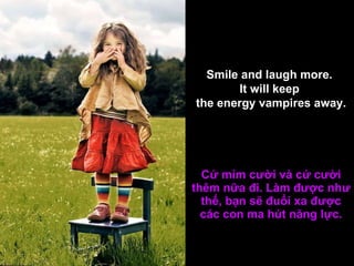 Cứ mỉm cười và cứ cười thêm nữa đi. Làm được như thế, bạn sẽ đuổi xa được các con ma hút năng lực. Smile and laugh more.  It will keep  the energy vampires away. 