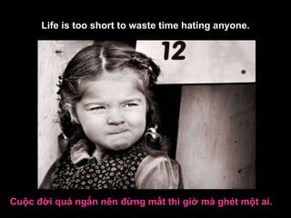 Life is too short to waste time hating anyone. Cuộc đời quá ngắn nên đừng mất thì giờ mà ghét một ai.   