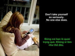 Don't take yourself  so seriously.  No one else does. Đừng coi bạn là quan trọng quá. Không ai làm như thế đâu.   