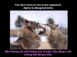 You don't have to win every argument.  Agree to disagreements. Bạn không cần phải thắng mọi lý luận. Hãy đồng ý với những bất đồng ý kiến. 