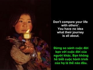 Don't compare your life  with others'.  You have no idea  what their journey  is all about. Đừng so sánh cuộc đời bạn với cuộc đời của người khác. Bạn không hề biết cuộc hành trình của họ là thế nào đâu. 