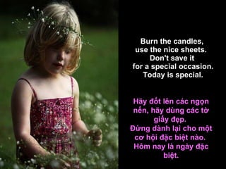 Burn the candles,  use the nice sheets.   Don't save it  for a special occasion. Today is special. Hãy đốt lên các ngọn nến, hãy dùng các tờ giấy đẹp.  Đừng dành lại cho một cơ hội đặc biệt nào.  Hôm nay là ngày đặc biệt. 