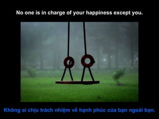 No one is in charge of your happiness except you. Không ai chịu trách nhiệm về hạnh phúc của bạn ngoài bạn. 